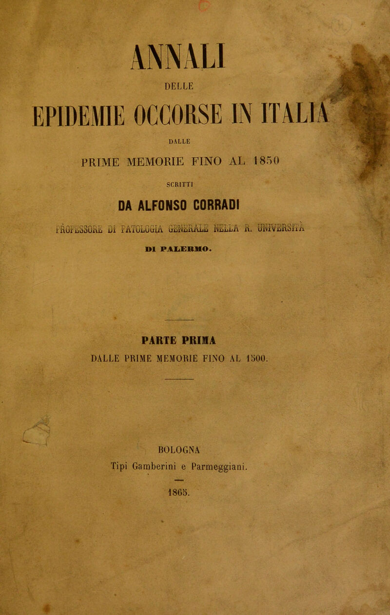 ANNALI DELLE EPIDEMIE OCCORSE IN ITALIA DALLE PRIME MEMORIE FINO AL 1850 SCRITTI DA ALFONSO CORRADI PROFESSORE Di PATOLOGÌA GENERALE NELLA R. UNIVERSITÀ DI PALERMO. PARTE PRIMA DALLE PRIME MEMORIE FINO AL 1500. BOLOGNA Tipi Gamberini e Panneggiarli. 1865. é