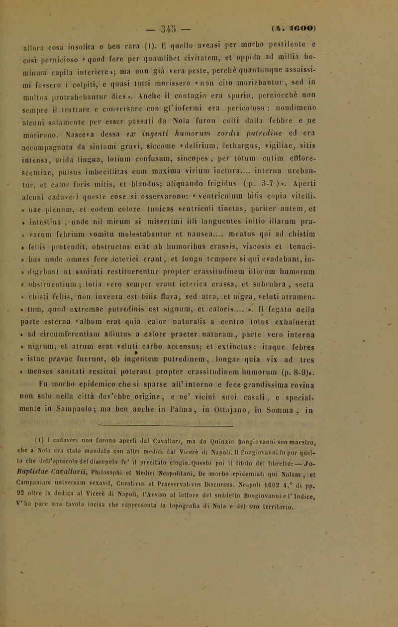 allora cosa insolita o ben rara (I). E quello aveasi per morbo pestilente e cosi pernicioso » quod fere per quamlibet civitatem, et oppida ad millia ho- niiniini capila interiere»; ma non già vera peste, perchè quantunque assaisst- mj fossero i colpiti, e quasi tutti morissero «non cito moriebantur, sed in multos protrailobanlur dies». Anche il contagio era spurio, perciocché non sempre il trattare e conversare con gl'infermi era pericoloso: nondimeno alcuni solamente per esser passali da Nola furon colli dalla febbre e ne morirono. Nasceva dessa ex ingenti humorum cordis putredine ed era accompagnata da sintomi gravi, siccome «delirium, lethargus, vigiliac, silis intensa, arida lingua, lotium confusimi, sincopes , per lottim cutim efrlore- scentiae, pulstis imbecillitas cum maxima virium iaclnra.... interna ureban- tur, et calor foris milis, et blandus; aliqtiando frigidus ( p. 3-7)». Aperti alcuni cadaveri queste cose si osservarono: « venlriculum bilis copia vitelli- » nae plenum, et eodem colore tunicas ventriculi tinctas, pariter autein, et » intestina ,• linde nil mirum si miserrimi illi languentes inilio illarum pra- » varimi febrium vornilu molestabantur et nausea.... meatus qui ad chistim » fellis protendit, obslruclus erat ab lmmoribus crassis, viscosis et tenaci- » bus unde omnes fere icterici erant, et longo tempore si qui evadebant, in- » digebant ut sanilati restiiuerentur propter crassitudinem illorum humorum s obsiruenlium ; lolia vero sempcr erant icterica crassa, et subrubra, seda » cliisti fellis, non inventa est bilis flava, sed atra, et nigra, velali atramen- » timi, quod exlremae putredinis est signum, et caloris.... ». Il fegato nella parte esterna «album erat quia calor naturalis a centro lotus exhaluerat » ad circumferentiam adiutus a calore praeter naturati!, parte vero interna » nigrum, et airum erat veluli carbo accensus: et exlinclus: itaque febres » istae pravac fuerunt, ob ingenlem putredincm, longae quia vix ad tres » menses sanitati restimi poterant propter crassitudinem humorum (p. 8-9)». Fu morbo epidemico che si sparse all’intorno e fece grandissima rovina non solo nella città dev’ebbe origine, e ne’ vicini suoi casali, e special- mente in Sa m paolo ; ma ben anche in Palma, in Oltajano, in Somma, in (t) I cadaveri non furono aperti dal Cavallari, ma da Quinzio Bongiovanni suo maestro, die a Nola era stato mandato con altri medici il a I Viceré di Napoli. FI Bongiovanni fu pur quel- lo c,le dell’opuscolo del discepolo fé’ il precitato elogio. Questo poi il titolo del libretto: — Jo- lìaptistae Cavallarii, Pliilosoplii et Medici Neapolitani, De morbo epidemiali qui Nolam , et Campaniam universam vexavit, Curativus et Praeservativus Discursus. Neapoli 1602 4.° di pp. 92 oltre la dedica al Viceré di Napoli, l’Avviso al lettore del suddetto Bongiovanni e l’Indice, V’ha pure una tavola incisa che rappresenta la topografia di Nola e del suo territorio.