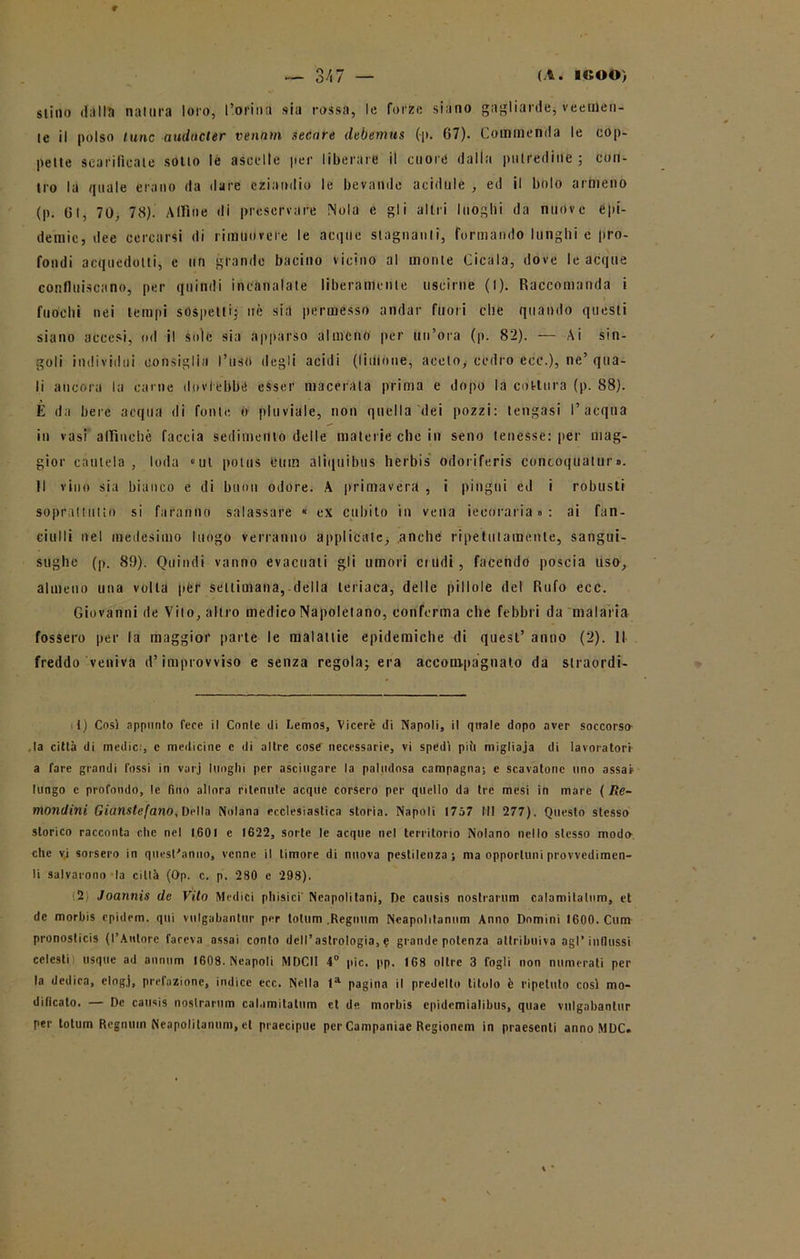 stillo dalla natura loro, l’orina sia rossa, le forze siano gagliarde, veemen- te il polso lune audacter ventini secare tlebemus (|>. 07). Commenda le cop- pette scarificate sotto le ascelle per liberare il cuore dalla putredine; con- tro la quale erano da dare eziandio le bevande acidule , ed il bolo armeno (p. Gl, 70, 78). Alfine di preservare Nola e gli altri luoghi da nuove epi- demie, dee cercarsi di rimuovete le acque stagnanti, formando lunghi e pro- fondi acquedotti, e un grande bacino vicino al monte Cicala, dove le acque confluiscano, per quindi incanalate liberamente uscirne (I). Raccomanda i fuochi nei tempi sospetti; uè sia permesso andar fuori che quando questi siano accesi, od il soie sia apparso almeno per un’ora (p. 82). — Ai sin- goli individui consiglia l’uso degli acidi (limone, aceto, cedro ecc.), ne’ qua- li ancora la carne dovrebbe esser macerala prima e dopo la cottura (p. 88). È da bere acqua di fonte ó pluviale, non quella (lei pozzi: tengasi l’acqua in vasi affinché faccia sedimento delle materie che in seno tenesse: per mag- gior cautela, loda «ut potus bum aliquibus herbis odoriferis concoquatur». Il vino sia bianco e di buon odore. A primavera , i pingui ed i robusti soprattutto si faranno salassare « ex cubito in vena iecoraria»: ai fan- ciulli nel medesimo luogo verranno applicate, anche ripetutamente, sangui- sughe (p. 89). Quindi vanno evacuali gli umori crudi, facendo poscia uso, almeno una volta per settimana, della teriaca, delle pillole del Rufo ecc. Giovanni de Vito, altro medico Napoletano, conferma che febbri da malaria fossero per la maggior parte le malattie epidemiche di quest’ anno (2). Il freddo veniva d’improvviso e senza regola^ era accompagnato da straordi- it) Cosi appunto fece il Conte di Lemos, Viceré di Napoli, il quale dopo aver soccorso la città di medie:, e medicine e di altre cose necessarie, vi spedi più migliaia di lavoratori a fare grandi fossi in varj luoghi per asciugare la paludosa campagna; e scavatone uno assai lungo c profondo, !e fino allora ritenute acque corsero per quello da tre mesi in mare ( Re- mondini Giunstefano, Della Nolana ecclesiastica storia. Napoli 1757 III 277). Questo stesso storico racconta clic nel 1601 e 1622, sorte le acque nel territorio Nolano nello stesso modo che vi sorsero in questiono, venne il timore di nuova pestilenza; ma opportuni provvedimen- ti salvarono la città (Op. c. p. 280 e 298). 2 Joannis de Vito Medici phisici' Neapolitani, De causis nostrarum calamitalum, et de morhis epidem. qui vulgabantur per totum .Regnum Neapolitannm Anno Domini 1600. Cum pronosticis (l’Autore faceva assai conto dcll’astrologia, e grande potenza attribuiva agl’influssi celesti usque ad annnm 1608. Neapoli MDCII 4° pie. pp. 168 oltre 3 fogli non numerati per la dedica, elogj, prefazione, indice ecc. Nella la pagina il predello titolo è ripetuto cosi mo- dificato. — De causis nostrarum calamitalum et de morbis cpidemialibus, quac vulgabantur per totum Regnimi Neapolilanum, et praecipue per Campaniae Regionem in praesenti anno MDC.