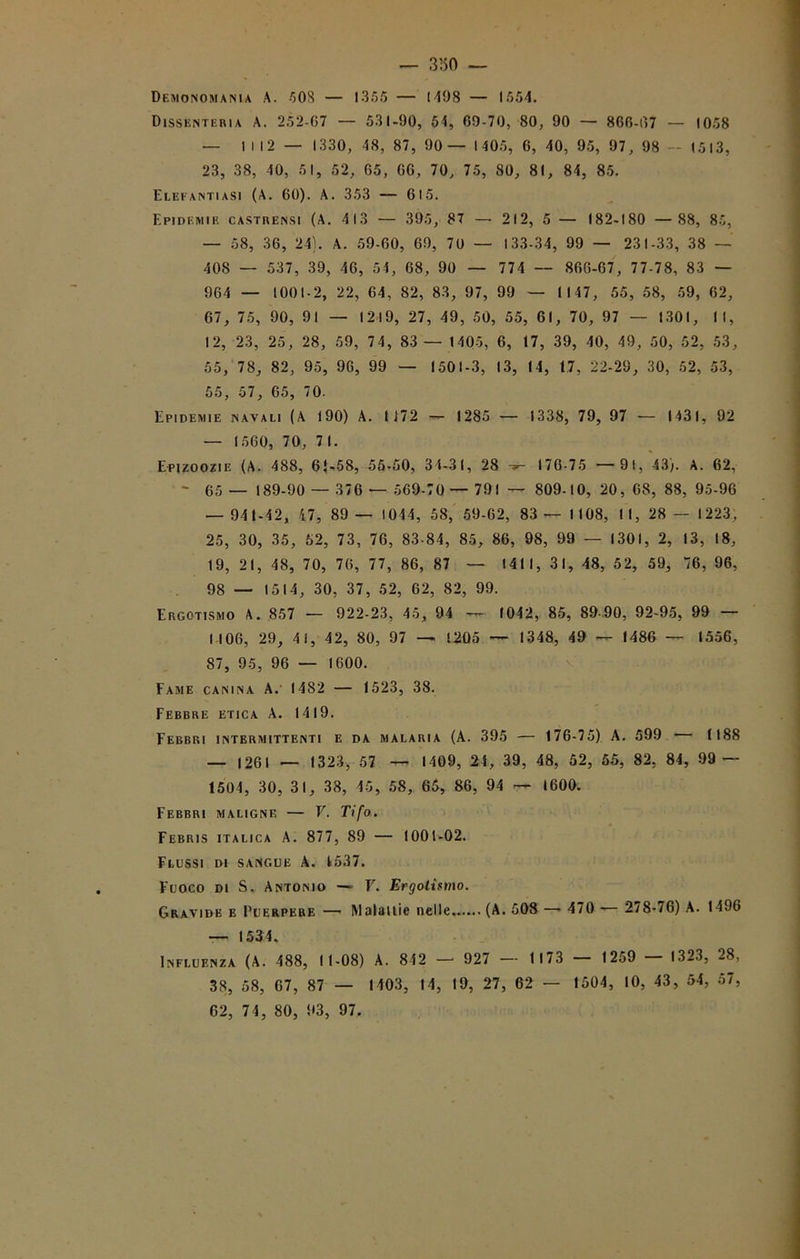 Demonomania A. 5 OS — 1355 — 1498 — 1554. Dissenteria A. 252-67 — 531-90, 54, 69-70, 80, 90 — 866-07 — 1058 — IM2 — 1330, 48, 87, 90 — 1405, 6, 40, 95, 97, 98 — (513, 23, 38, 10, 51, 52, 65, 66, 70, 75, 80, 81, 84, 85. Elefantiasi (A. 60). A. 353 — 615. Epidemie castrensi (A. 413 — 395, 87 — 212, 5 — 182-180 — 88, 85, — 58, 36, 24). A. 59-60, 69, 70 — 133-34, 99 — 231-33, 38 — 408 — 537, 39, 46, 54, 68, 90 — 774 — 866-67, 77-78, 83 — 964 — 1001-2, 22, 64, 82, 83, 97, 99 — Il 47, 55, 58, 59, 62, 67, 75, 90, 91 — 1219, 27, 49, 50, 55, 61, 70, 97 — 1301, II, 12, 23, 25, 28, 59, 74, 83 — 1405, 6, 17, 39, 40, 49, 50, 52, 53, 55, 78, 82, 95, 96, 99 — 1501-3, 13, 14, 17, 22-29, 30, 52, 53, 55, 57, 65, 70. Epidemie navali (A 190) A. 1172 — 1285 — 1338, 79, 97 — 1431, 92 — 1560, 70, 7 1. Epizoozie (A. 488, 6{-58, 55-50, 34-31, 28 176-75 — 91, 43). A. 62, > 65 — 189-90 — 376 — 569-70— 791 — 809-10, 20, 68, 88, 95-96 — 941-42, 47, 89 — 1044, 58, 59-62, 83 —1108, 11, 28 —1223, 25, 30, 35, 52, 73, 76, 83-84, 85, 86, 98, 99 — 1301, 2, 13, 18, 19, 21, 48, 70, 76, 77, 86, 87 — 1411, 31, 48, 52, 59, “6, 96, 98 — 1514, 30, 37, 52, 62, 82, 99. Ergotismo A. 857 — 922-23, 45, 94 — 1042, 85, 89-90, 92-95, 99 — (106, 29, 41, 42, 80, 97 — 1205 — 1348, 49 — I486 — 1556, 87, 95, 96 — 1600. Fame canina A. 1482 — 1523, 38. Febbre etica A. 1419. Febbri intermittenti e da malaria (A. 395 — 176-75) A. 599 — 1188 — 1261 — 1323, 57 — 1409, 21, 39, 48, 52, 55, 82, 84, 99 — 1504, 30, 31, 38, 45, 58, 65, 86, 94 — 1600. Febbri maligne — V. Tifo. Febris italica A. 877, 89 — 1001-02. Flussi di sangue A. 1537. Fuoco di S. Antonio —■ V. Ergotismo. Gravide e Puerpere — Maialile nelle (A. 508 — 470 — 278-76) A. 1496 — 1534. Influenza (A. 488, 11-08) A. 842 — 927 — 1173 — 1259 — 1323, 28, 38, 58, 07, 87 — 1403, 14, 19, 27, 62 — 1504, 10, 43, 54, 57,