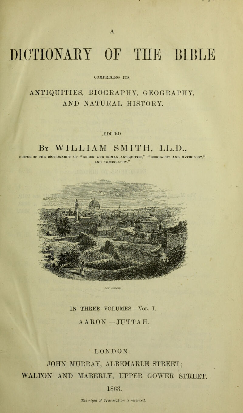 DICTIONARY OF THE BIBLE COMPRISING ITS ANTIQUITIES, BIOGRAPHY, GEOGRAPHY, AND NATURAL HISTORY. EDITED By WILLIAM SMITH, LL.D., EDITOR OF THE DICTIONARIES OF “GREEK AND ROMAN ANTIQUITIES,” “BIOGRAPHY AND MYTHOLOGY,” AND “GEOGRAPHY.” Jerusalem. IN THKEE VOLUMES —Yol. I. AARON—JUTTAH. LONDON: JOHN MURRAY, ALBEMARLE STREET; WALTON AND MABERLY, UPPER GOWER STREET. 1863. The right of Translation is reserved.