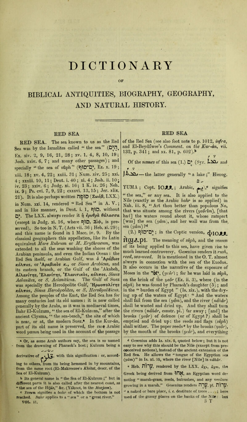 DICTIONAKY OF BIBLICAL ANTIQUITIES, BIOGRAPHY, GEOGRAPHY, AND NATURAL HISTORY. RED SEA RED SEA. The sea known to us as the Red Sea was by the Israelites called “ the sea” (D*n, Ex. xiv. 2, 9, 16, 21, 28; xv. 1, 4, 8, 10, 19; Josh. xxiv. 6, 7 ; and many other passages) ; and specially “the sea of sfiph” (P|-1DD\ Ex. x. 19; xiii. 18; XV. 4, 22; xxiii. 31 ; Num. xiv. 25; xxi. 4 ; xxxiii. 10, 11; Deut. i. 40 ; xi. 4; Josh. ii. 10; iv. 23; xxiv. 6 ; Judg. xi. 16; IK. ix. 26; Neh. ix. 9; Ps. cvi. 7, 9, 22; cxxxvi. 13,15; Jer. xlix. 21). It is also perhaps written HQ-ID {Zw6^, LXX.) in Num. xxi. 14, rendered “ Red Sea ” in A. V.; and in like manner, in Dent. i. 1, fj-lD, without D'. The LXX. always render it ^ ipv6pa QdKacraa (except in Judg. xi. 16, where P]-1D, 2lc/), is pre- served). So too in N. T. (Acts vii. 36 ; Heb. xi. 29); and this name is found in 1 Macc. iv. 9. By the classical geographers this appellation, like its Latin equivalent Mare Ruhrum or M. Erythraeum, was extended to all the seas washing the shores of the Arabian peninsula, and even the Indian Ocean : the Red Sea itself, or Arabian Gulf, was o 'Apd^ios kSXttos, or ’ApajSi/cbs or Sinus Arabicus, and its eastern branch, or the Gulf of the ’Akabeh, Al\avirr]s, ^EXavirys, ^EXaviTiKhs, kSAttos, Sinus Aelanites, or S. Aelaniticus. The Gulf of Suez was .specially the Heroopolite Gulf, 'HpcooTTOAiTTjs k^Attos, Sinus Herodpolites, or S. HeroopoUticus. Among the peoples of the East, the Red Sea has for many centuries lost its old names: it is now called generally by the Arabs, as it was in mediaeval times, Bahr El-Kulzum, “ the sea of Pll-Kulzum,” after the ancient Clysma, “ the sea-beach,” the site of which is near, or at, the modern Suez.* In the Kur-an, part of its old name is preserved, the rai e Arabic word yamm being used in the account of the passage » Or, as some Arab authors say, the sea is so named from the drowning of Pharaoh’s host; Kulzum being a -— derivative of with this signification; or, accord- ing to others, from its being hemmed in by mountains, from the same root (El-Makreezee’s Khitat, descr. of the Sea of El-Kulzum). b Its general name is “ the Sea of El-Kulzum but in different parts it is also called after the nearest coast, as •• the sea of the Hijaz,” &c. (Ydkoot, in the Moajam). ' Yamm, signifies a bahr of which the bottom is not reached. Baihr applies to a “ sea” or a “ great river.” VOL. 11. RED SEA of the Red Sea (see also foot note to p. 1012, infra, and El-Beydawee’s Comment, on the Kur-dn, vii. 132, p. 341; and xx. 81, p. 602).*> ? y Of the names of this sea (1.) D' (Syr. and • y — the latter generally “a lake;” Hierog. YUMA; Copt. lOJUL; Arabic, signifies “ the sea,” or any sea. It is also applied to the Nile (exactly as the Arabic bahr is so applied) in Nah. iii. 8, “ Art thou better than populous No, that was situate among the livers (jjeonm'), [that had] the waters round about it, whose rafnpart [was] the sea (yam), and her wall was from the. sea (yarn) (2.) Pj-ID'D' ; in the Coptic version, c^JOJUL n^Api. The meaning of sujoh, and the reason of its being applied to this sea, have given rise to much learned controversy. Gesenius renders it rush, reed, sea-weed. It is mentioned in the 0. T. almost always in connexion with the sea of the Exodus. It also occurs in the narrative of the exposure of Moses in the (jjcor'); for he was laid in suph, on the brink of the yeor (Ex. ii. 3), where (in the suph) he was found by Pharaoh’s daughter (5); and in the “ burden of Egypt ” (Is. xix.), with the dry- ing up of the waters of Egypt: “And the waters shall fail fiom the sea (yam), and the river (ndhat') shall be wasted and dried up. And they shall turn the rivers (ndhdr, constr. pi.) far away ; [and] the brooks {yeor) of defence (or of Egypt ?) shall be emptied and dried up: the i-eeds and flags (suph) shall wither. The paper reeds® by the brooks (yeor), by the mouth of the brooks (yeor), and everything d Gesenius adds Is. xix. 5, quoted below; but It is not easy to see why this should be the Nile (except from pre- conceived notions). Instead of the ancient extension of the Red Sea. He allows the “ tongue of the Egyptian sea {yam)’’ in Is. xi. 15, where the river [Nile] is rtdhar. e Heb. rVny, rendered by the LXX. a^t, ayei, thi* Greek being derived from 'iriN, an Egyptian word de- noting  marsh-gi-ass, reeds, bulrushes, and any vercUms growing in a marsh.” Gesenius renders my, pi. Dnyi “ a naked or bare place, i. e. destitute of trees . . . .; hero used of the grassy places on the banks of the Nile ; but I 3 T