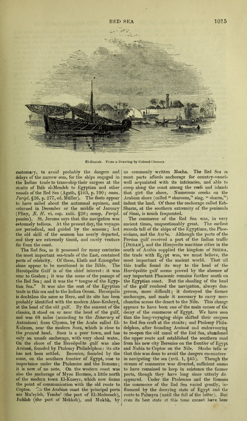 El-Basrah. From a Drawing by Colonel Chesney. ciistomaiy, to avoid probably the dangers and delays of the narrow seas, for the ships engaged in the Indian trade to trans-ship their cargoes at the straits of Bab el-Mendeb to Egyptian and other vessels of the Red Sea (Agath. §103, p. 190; anon. Peripl. §26, p. 277, ed. Muller). The fleets appear to have sailed about the autumnal equinox, and leturned in December or the middle of January (Pliny, N. H. vi. cap. xxiii. §26; comp. Peripl. passim). St. Jerome says that the navigation was extremely tedious. At the present day, the voyages are periodical, and guided by the seasons; but the old skill of the seamen has nearly departed, and they are extremely timid, and rarely venture far fi om the coast. The Red Sea, as it possessed for many centuries the most important sea-trade of the East, contained ports of celebrity. Of these, Elath and Eziongeber .alone appear to be mentioned in the Bible. The Heroopolite Gulf is of the chief interest: it was near to Goshen ; it was the scene of the passage of the Red Sea ; and it was the “ tongue of the Egyp- tian Sea.” It was also the seat of the Egyptian trade in this sea and to the Indian Ocean. Heroopolis is doubtless the same as Hero, and its site has been probably identified with the modern Aboo-Kesheyd, at the head of the old gulf. By the consent of the classics, it stood on or near the head of the gulf, and was 68 miles (according to the Itinerary of Antoninus) from Clysma, by the Arabs called El- Kulzum, near the modern Suez, which is close to the present head. Suez is a poor town, and has only an unsafe anchorage, with very shoal watei. On the shore of the Heroopolite gulf was also Arsinoe, founded by Ptolemy Philadelphus: its site has not been settled. Berenice, founded by the same, on the southern frontier of Egypt, I’ose to impoitance under the Ptolemies and the Romans; it is now of no note. On the western coast was also the anchorage of Myos Hoi mos, a little north of the modern town El-Kuseyr, which now forms the point of communication with the old route to Coptos. Cn the Arabian coast the principal ports are Mu’eyleh, Yembo’ (the port of El-Medeeneh), Juddiih (the port of Mekkeh), and Mukha, by us commonly written Mocha. The Red Sea in most pails affords anchorage for country-vessels well acquainted with its intricacies, and able to creep along the coast among the reefs and islands that girt the shore. Numerous creeks on the Arabian shore (called “ shuroom,” sing. “ sharm,”) indent the land. Of these the anchorage called Esh- Sharai, at the southern extremity of the peninsula of Sinai, is much frequented. The commerce of the Red Sea was, in very ancient times, unquestionably great. The earliest records tell of th( ships of the Egyptians, the Phoe- nicians, and the Ar?bs. Although the ports of the Persian gulf I'eceived a part of the Indian traffic [Dedan], and the Himyerite maritime cities in the south of Arabia supplied the kingdom of Sheba, the trade with Egypt was, we must believe, the most important of the ancient world. That all this traffic found its way to the head of the Heroopolite gulf seems proved by the absence of any important Pharaonic remains further south on the Egyptian coast. But the shoaling of the head of the gulf rendered the navigation, always dan- gerous, more difficult; it destroyed the former anchorages, and made it necessary to carry mer- chandise across the desert to the Nile. This change appears to have been one of the main causes of the decay of the commerce of Egypt. We have seen that the long-voyaging ships shifted their caigoes to Red Sea craft at the straits; and Ptolemy Phiia- delphus, after founding Arsinoe and endeavouring to re-open the old canal of the Red Sea, abandoned the upper route and established the southern road from his new city Berenice on the frontier of Egypt and Nubia to Coptos on the Nile. Strabo tells ur that this was done to avoid the dangers encountere in navigating the sea (xvii. 1, §45). Though the stream of commerce was diverted, sufficient seems to have remained to keep in existence the former ports, though they have long since utterly dir, appeai’ed. Under the Ptolemies and the Romans the commerce of the Red Sea varied greatly, in- fluenced by the decaying state of Egypt and the route to Palmyra (until the fall of the latter). But even its best state at this time cannot have been