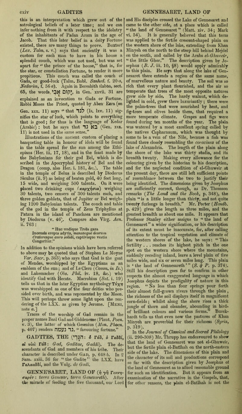 this is an intei-pretation which grew out of the astrological beliefs of a later time; and we can infer nothing from it with respect to the idolatry of the inhabitants of Padan Aram in the age of Jacob. That this later belief in a deity Fortune existed, there are many things to prove. Buxtorf {Lex. Talm. s. v.) says that anciently it was a custom for each man to have in his house a splendid couch, which was not used, but was set apart for “ the prince of the house,” that is, for the star, or constellation Fortune, to render it more propitious. This couc^h was called the couch of Gada, or good-luck (Talm. Babl. Sanhed. f. 20 a, Nedarim, f. 56 a). Again in Bereshith Pabba, sect. 65, the words, in Gen. xxvii. 31 are explained as an invocation to Gada or Fortune. Rabbi Moses the Priest, quoted by Aben' Ezra (on Gen. XXX. 11) says “that (Is. Ixv. 11) sig- nifies the star of luck, which points to everything that is good; for thus is the language of Kedar (Arabic) : but he says that (Gen. xxx. 11) is not used in the same sense.” Illustrations of the ancient custom of placing a banqueting table in honour of idols will be found in the table spread for the sun among the Ethi- opians (Her. iii. 17, 18), and in the feast made by the Babylonians fo’r their god Bel, which is de- scribed in the Apocryphal history of Bel and the Dragon (comp, also Her. i. 181, &c.). The table in the temple of Belus is described by Diodorus Siculus (ii. 9) as being of beaten gold, 40 feet long, 15 wide, and weighing 500 talents. On it were placed two drinking cups (Kapx'h<^^o) weighing 30 talents, two censers of 300 talents each, and three golden goblets, that of Jupiter or Bel weigh- ing 1200 Babylonian talents. The couch and table of the god in the temple of Zeus Triphylius at Patara in the island of Panchaea are mentioned by Diodorus (v. 46). Compare also Virg. Aen. ii. 763 : “ Hue midique Tro'ia gaza Inceusis erepta adytis, mensaeque deorum Crateresque auro solidi, captivaque vestis Congeritur.” In addition to the opinions which have been referred to above may be quoted that of Stephen Le Moyne Var. Sacr. p. 363) who says that Gad is the goat of Mendes, worshipped by the Egyptians as an emblem of the sun; and of Le Clerc {Comm, in Is.) and Lakemacher {Ohs. Phil, iv. 18, &c.) who identify Gad with Hecate. Macrobius {Sat. i. 19) tells us that in the later Egyptian mythology Tnx’? was worshipped as one of the four deitias who pre- sided ovei' birth, and was represented by the Moon. This will perhaps throw some light upon the ren- dering of the LXX. as given by Jerome. [Meni, note a.] Traces of the worship of Gad remain in the proper names Baal Gad and Giddeneme (Plaut. Poen. V. 3), the latter of which Gesenius {Mon. Phoen. p. 407) renders niOyj “favouring fortune.” GAD’ITES, THE ('liin: 6 rdS, 6 TaSSi, 01 viol rdS: Gad, Gaditae, Gaddi). The de- scendants of Gad and members of his tribe. Their character is described under Gad, p. 648 6. In 2 Sam. xxiii. 36 for “the Gadite” the LXX. have TaAcaSS/, and the Vulg. de Gadi. GENNE'SARET, LAND OF (^ 77) T^w-q- (Taper: terra Genesar, terra Genesareth). After the miracle of feeding the five thousand, our Lord and His disciples crossed the Lake of Gennesaret and came to the other side, at a place which is called “the land of Gennesaret” (Matt. xiv. 34; Mark vi. 54). It is generally believed that this term was applied to the fertile crescent-shaped plain on the western shore of the lake, extending from Khan Minyeh on the north to the steep hill behind Mejdel on the south, and called by the Arabs el-Ghuweir, “ the little Ghor.” The description given by Jo- sephus {B. J. iii. 10, §8) would apply admirably to this plain. He says that along the lake of Gen- nesaret there extends a region of the same name, of marvellous nature and beauty. The soil was so rich that every plant flourished, and the air so temperate that trees of the most opposite natures gi-ew side by side. The hardy walnut, which de- lighted in cold, grew there luxuriantly ; there were the palm-trees that were nourished by heat, and fig-trees and olives beside them, that required a more temperate climate. Grapes and figs were found during ten months of the year. The plain was watered by a most excellent spring called by the natives Capharnaum, which was thought by some to be a vein of the Nile, because a fish was found there closely resembling the coracinus of the lake of Alexandria. The length of the plain along the shore of the lake was thirty stadia, and its breadth twenty. Making every allowance for the colouring given by the historian to his description, and for the neglected condition of el-Ghuweir at the present day, there are still left sufficient points of resemblance between the two to justify their being identified. The dimensions given by Josephus are sufficiently correct, though, as Dr. Thomson remarks {The Land and the Book, p. 348), the plain “ is a little longer than thirty, and not quite twenty furlongs in breadth.” Mr. Porter {Handb. p. 429) gives the length as three miles, and the gi-eatest breadth as about one mile. It appears that Professor Stanley either assigns to “ the land of Gennesaret” a wider signification, or his description of its extent must be inaccurate, for, after calling attention to the tropical vegetation and climate of the western shores of the lake, he says: “ This fertility . . . reaches its highest pitch in the one spot on the western shore where the mountains, suddenly receding inland, leave a level plain of five miles wide, and six or seven miles long. This plain is ‘ the land of Gennesareth ’ ” {S. 4 P- P* 374). Still his description goes far to confirm in other respects the almost exaggerated language in which Josephus depicts the prodigality of nature in this region. “ No less than four springs pour forth their almost full-grown rivers through the plain , the richness of the soil displays itself in magnificent corn-fields; whilst along the shore rises a thick jungle of thorn and oleander, abounding in birds of brilliant colours and various forms.” Bui’ck- hardt tells us that even now the pastures of Khan Minyeh are proverbial for their richness {Syria, p. 319). In the Journal of Classical and Sacred Philology (ii. 290-308) Mr. Thrupp has endeavoured to show that the land of Gennesaret was not el-Ghuweir, but the fertile plain el-BatIhah on the north-eastern side of the lake. The dimensions of this plain and the character of its soil and productions correspond so far with the description given by Josephus ol the land of Gennesaret as to aftbrd reasonable ground for such an identification. But it appears from an examination of the narrative in the Gospels, that, for othci- reasons, the plain el-Batihah is not the