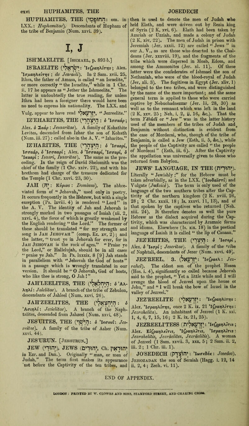 c^vi HUPHAMITES, THE HU'PHAMITES, THE ('DQ-inil: om. in LXX.: Haphamitae). Descendants of Hupham of the tribe of Benjamin (Num. xxvi. 39). I, J ISH'MAELITE. [Ishmael, p. 893 6.] IS'RAELITE : ^le^parjXiTps ; Alex. 'iff/xariKelrps : de Jesraeli). In 2 Sam. xvii. 25, Ithra, the father of Amasa, is called “ an Israelite,” or more correctly “ the Israelite,” while in 1 Chr. ii. 17 he appears as “ Jether the Ishmeelite.” The latter is undoubtedly the true reading, for unless Ithra had been a foreigner there would have been no need to express his nationality. The LXX. and Vulg. appear to have read , “ Jezreelite.” IZ'EHAEITES, THE ('*invin : d ; Alex. 6 2aap : Jesaaritae). A family of Kohathite Levites, descended from Izhar the son of Kohath (Num, iii. 27) : called also in the A. V. “ Izharites.” IZ'HARITES, THE (nnV''.n: o ’laaapi, \(T(radp, 6 ’laaaap'i; Alex. 6 ’Icraaapt, ’icraapi, 6 ’iKaap'i: Isaari, Isaaritae). The same as the pre- ceding. In the reign of David Shelomith was the chief of the family (1 Chr. xxiv. 22), and with his brethren had charge of the treasure dedicated for the Temple (1 Chr. xxvi. 23, 30). JAH (n': Kvpios: Dominus), The abbre- viated form of “ Jehovah,” used only in poetry. It occurs frequently in the Hebrew, but with a single exception (Ps. Ixviii. 4) is rendered “ Lord ” in the A. V. The identity of Jah and Jehovah is strongly marked in two passages of Isaiah (xii. 2, xxvi. 4), the force of which is greatly weakened by the English rendering “ the Lord.” The former of these should be translated “ for my strength and song is Jah Jehovah” (comp. Ex. xv. 2); and the latter, “ trust ye in Jehovah for ever, for in Jah Jehovah is the rock of ages.” “ Praise ye the Lord,” or Hallelujah, should be in all cases “praise ye Jah.” In Ps. Ixxxix. 8 [9] Jah stands in parallelism with “ Jehovah the God of hosts ” in a passage which is wrongly translated in our version. It should be “0 Jehovah, God of hosts, who like thee is strong, 0 Jah ! ” JAH'LEELITES, THE ('^N^n»n: 6’A\- : Jalelitae). A branch of the tribe of Zebulon, descendants of Jahleel (Num. xxvi. 26). JAH'ZEELITES, THE ('^NVn»n : .3 ’A(Tir]\i: Jesielitae). A branch of the Naph- talites, descended from Jahzeel (Num. xxvi. 48). JES'UITES, THE 6 ^U<rovt: Jes- snitae). A family of the tribe of Asher (Num. xxvi. 44). JESTTRUN. [Jeshurun.] JEW (n-inp, JEWS (Dn-in^ ch. in Ezr. and Dan.). Originally “ man, or men of Judah.” The teim first makes its appearance ‘ust before the Captivity of the ten tribes, and JOSEDECH then is used to denote the men of Judah who held Elath, and were driven out by Rezin king of Syria (2 K. xvi. 6). Elath had been taken by Azariah or Uzziah, and made a colony of Judah (2 K. xiv. 22). The men of Judah in prison with Jeremiah (Jer. xxxii. 12) are called “ Jews ” in our A. V., as are those who deserted to the Chal- deans (Jer. xxxviii. 19), and the fragments of the tribe which were dispersed in Moab, Edom, and among the Ammonites (Jer. xl. 11). Of these latter were the confederates of Ishmael the son of Nethaniah, who were of the blood-royal of Judah (Jer. xli. 3). The fugitives in Egypt (Jer. xliv. 1) belonged to the two tribes, and were distinguished by the name of the more important; and the same general term is applied to those who were carried captive by Nebuchadnezzar (Jer. lii. 28, 30) as well as to the remnant which was left in the land (2 K. XXV. 25; Neh. i. 2, ii. 16, &c,). That the term YShudi or “ Jew ” was in the latter history used of the members of the tribes of Judah and^ Benjamin without distinction is evident from the case of Mordecai, who, though of the tribe of Benjamin, is called a Jew (Esth. ii. 5, &c.), while the people of the Captivity are called “ the people of Mordecai ” (Esth. iii. 6). After the Captivity the appellation was universally given to those who returned from Babylon. JEWS’ LANGUAGE, IN THE (nninp. Literally “ Jewishly:” for the Hebrew must be taken adverbially, as in the LXX. (’lowSotcTTi) and Vulgate {Judaice). The term is only used of the language of the two southern tribes after the Cap- tivity of the northern kingdom (2 K. xviii. 26, 28; 2 Chr. xxxii. 18; Is. xxxvi. 11, 13), and of that spoken by the captives who returned (Neh. xiii. 24). It therefore denotes as well the pure Hebrev/ as the dialect acquired during the Cap- tivity, which was characterized by Aramaic forms and idioms. Elsewhere (Is. xix. 18) in the poetical language of Isaiah it is called “ the lip of Canaan.” JEZ'ERITES, THE (^VM = ® ’leo-epf, Alex. 6 ’Ucrpi; Jeseriiae). A family of the <-ribe of Naphtali, descendants of Jezer (Num. xxvi. 49). JEZ'REEL. 3. Jez- rahel). The eldest son of the prophet Hosea (Hos. i. 4), significantly so called because Jehovah said to the prophet, “ Yet a little while and I will avenge the blood of Jezreel upon the house ot Jehu,” and “ I will break the bow of Israel in the valley of Jezreel.” JEZ'REELITE : ’leCpaT/AlTTjs: Alex. 'laparjAlrris, once 2 K. ix. 21 ’l(par}\irris: Jezrahelita). An mhabitant of Jezreel (1 K. xxi. 1, 4, 6, 7, 15, 16; 2 K. ix. 21, 25). JEZREELI'TESS ’leCp^arjAiTts-; Alex. ElCpapKelris, *lCpaT]\7Tis, l<rpar]\7Tis: Jezrahelitis, Jezrdelites, Jezrdelitis). A woman of Jezreel (1 Sam. xxvii. 3, xxx. 5; 2 Sam. ii. 2, iii. 2 ; 1 Chr. iii. 1). JO'SEDECH ’IcareSe/c: Josedec). Jehozadak the son of Seraiah (Hagg. i. 12, 14 ii. 2, 4; Zech. vi. 11). END OF APPENDIX. LONDON : PRINTED BV W. CLOWES AND SONS, STAMFORD STREET, AND CHARING CROSS.