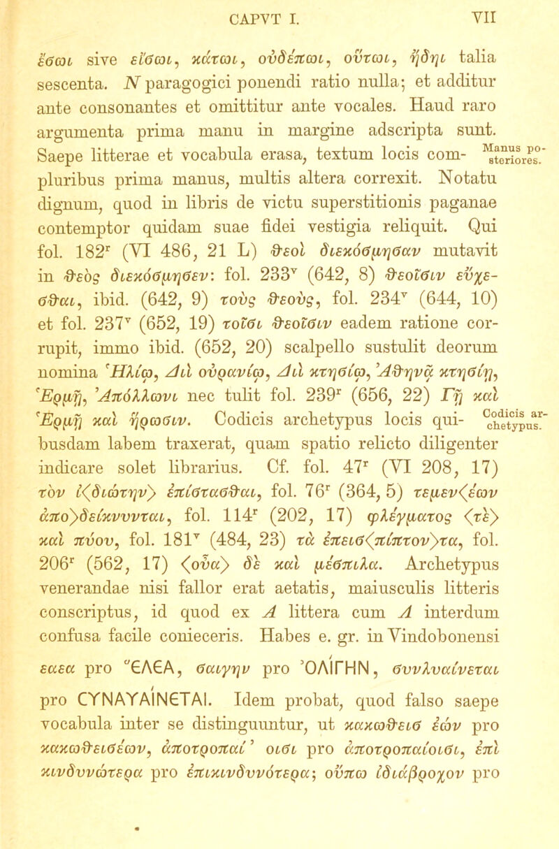 a6(ot sive fftfcoi, kcZtgji, ovdenm, ovtgh, rjdrjc talia sescenta. N paragogici ponendi ratio nulla; et additur ante consonantes et omittitur ante vocales. Haud raro argumenta prima manu in margine adscripta sunt. Saepe litterae et vocabula erasa, textum locis com- Priores0 pluribus prima manus, multis altera correxit. Notatu dignum, quod in libris de victu superstitionis paganae contemptor quidam suae fidei vestigia reliquit. Qui fol. 182r (VI 486, 21 L) &eoi dianoGynt]6ccv mutavit in otfog dLaxo<3[Lri<3av. fol. 233v (642, 8) daolGiv ev%a- ofim, ibid. (642, 9) rovg ^aovs, fol. 234v (644, 10) et fol. 237v (652, 19) tolGl fraolGuv eadem ratione cor- rupit, imrno ibid. (652, 20) scalpello sustulit deorum nomina, 'HMcp, Ad ovQCivitp, Ad xtr]6t(p^ A&rjva xvrjGLy, 'EQfifh AnoXlcqvl nec tulit fol. 239r (656, 22) JTfJ xal xal rjQCDGiv. Codicis archetypus locis qui- Atypus’ busdam labem traxerat, quam spatio relicto diligenter indicare solet librarius. Cf. fol. 47r (VI 208, 17) rov t^dubr^vy anfatccG&cu, fol. 76r (364, 5) tapav^acov ccjtoySaLKvvvtcu, fol. 114r (202, 17) (play^iatog <T£> xai nvov, fol. 181Y (484, 23) ru enei(j(ninTovyTu, fol. 206r (562, 17) <(ona)> de xcd [iaGntla. Archetypus venerandae nisi fallor erat aetatis, maiusculis litteris conscriptus, id quod ex A littera cum A interdum confusa facile conieceris. Habes e. gr. in Vindobonensi / auau pro °GAGA, <3cuyriv pro 'OAITHN, Gvvlvatvatai I pro CYNAYAINGTAI. Idem probat, quod falso saepe vocabula inter se distinguuntur, ut xccxcofreus icbv pro xccxcofteiGecov, anotQonai ’ olCl pro anoxQonaLouSi, ani XLvdvvcotaQa pro amxivdvvoxaQa-, ovna tdiccflgoxov pro