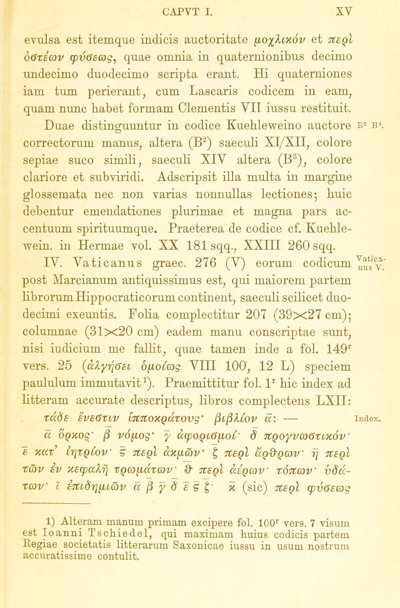 evulsa est itemque indicis auctoritate et tteqI dGxsav cpvGacog, quae omnia in quaternionibus decimo undecimo duodecimo scripta erant. Hi quaterniones iam tum perierant, cum Lascaris codicem in eam, quam nunc habet formam Clementis YII iussu restituit. Duae distinguuntur in codice Kuehleweino auctore b1 b\ correctorum manus, altera (B2) saeculi XI/XII, colore sepiae suco simili, saeculi XIY altera (B3), colore clariore et subviridi. Adscripsit illa multa in margine glossemata nec non varias nonnullas lectiones*, buic debentur emendationes plurimae et magna pars ac- centuum spirituumque. Praeterea de codice cf. Kuelile- wein. in Hermae vol. XX 181 sqq., XXIII 260 sqq. IY. Yaticanus graec. 276 (Y) eorum codicum post Marcianum antiquissimus est, qui maiorem partem librorum Hippocraticorum continent, saeculi scilicet duo- decimi exeuntis. Folia complectitur 207 (39x27 cm); columnae (31x20 cm) eadem manu conscriptae sunt, nisi iudicium me fallit, quae tamen inde a fol. 149r vers. 25 (cdyijGst oyioCcog YIII 100, 12 L) speciem paululum immutavit1). Praemittitur fol. lr bic index ad litteram accurate descriptus, libros complectens LXII: rade eveGxlv imioxQuxovg' (3l(3A.iov a: — index. « oQxog' (3 vo[iog‘ y acpo^iG^oC' d rtQoyvcoGxixov e xax’ irjxQLov g tceql ccx^i&v’ £ tzeqI ccq&qcov' fj jzeqI xav iv xscpalri xqgj^iccxcov & tisql cceqcov x6itav vdd- xcov l £7tt,dr][H6bv u (3 y d e g\' x (sic) tzeqI cpvGsmg 1) Alteram manum primam excipere fol. 100r vers. 7 visum est Ioanni Tschieclel, qui maximam huius codicis partem Regiae societatis litterarum Saxonicae iussu in usum nostrum accuratissime contulit.