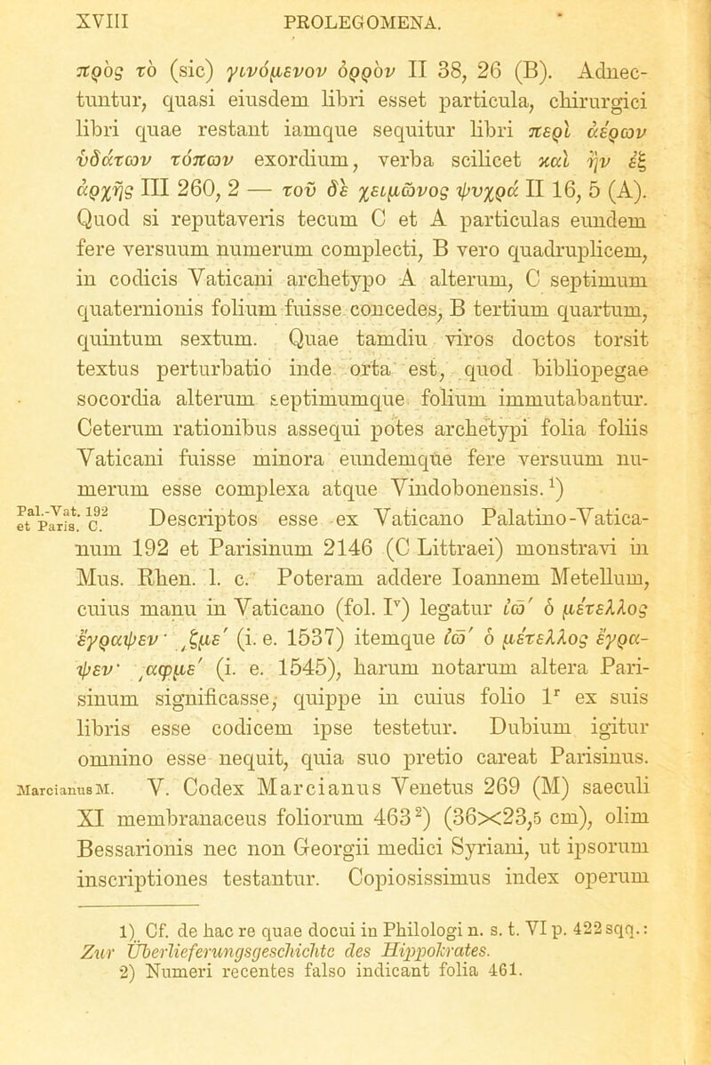 Jtgbg ro (sic) ytvo^evov oqqov II 38, 26 (B). Adnec- tuntur, quasi eiusdem libri esset particula, chirurgici libri quae restant iamque sequitur libri tcsqI dagoov vdutcov xoitcov exordium, verba scilicet xcd r\v e’£ dp%rjg HI 260, 2 — xov de xecyccovog i>v%Qd II 16, 5 (A). Quod si reputaveris tecum C et A particulas eundem fere versuum numerum complecti, B vero quadruplicem, in codicis Vaticani archetypo A alterum, C septimum quaternionis folium fuisse concedes, B tertium quartum, quintum sextum. Quae tam diu viros doctos torsit textus perturbatio inde orta est, quod bibliopegae socordia alterum septimumque folium immutabantur. Ceterum rationibus assequi potes archetypi folia foliis Vaticani fuisse minora eundemque fere versuum nu- merum esse complexa atque Vindobonensis.*) Descriptos esse ex Vaticano Palatino-Vatica- num 192 et Parisinum 2146 (C Littraei) monstravi in Mus. Rhen. 1. c. Poteram addere Ioannem Metellum, cuius manu in Vaticano (fol. Iv) legatur ico' 6 peteXlog eyQccipev ^fie' (i- e. 1537) itemque ico' 6 peteXXog Byga- ipev tacpyce' (i. e. 1545), harum notarum altera Pari- sinum significasse, quippe in cuius folio lr ex suis libris esse codicem ipse testetur. Dubium igitur omnino esse nequit, quia suo pretio careat Parisinus. Marcianusm. V. Codex Marcianus Venetus 269 (M) saeculi XI membranaceus foliorum 4631 2) (36x23,5 cm), olim Bessarionis nec non Georgii medici Syriani, ut ipsorum inscriptiones testantur. Copiosissimus index operum Pal.-Vat. 192 et Paris. C. 1) Cf. de hac re quae docui in Philologi n. s. t. VI p. 422 sqq.: Zur Uberlieferungsgescliichtc cies Hippolcrates. 2) Numeri recentes falso indicant folia 461.