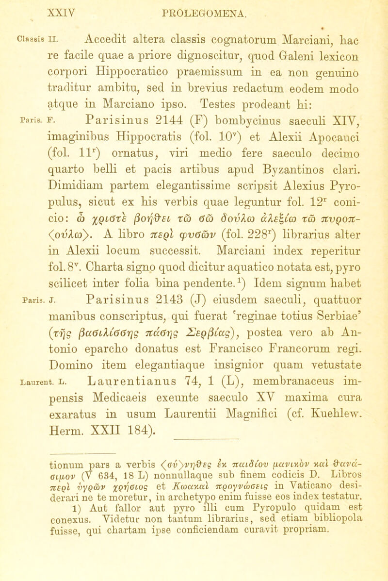 ciassis ii. Accedit altera classis cognatorum Marciam, liac re facile quae a priore dignoscitur, quod Galeni lexicon corpori Hippocratico praemissum in ea non genuino traditur ambitu, sed in brevius redactum eodem modo atque in Marciano ipso. Testes prodeant hi: Paris, f. Parisinus 2144 (F) bombycinus saeculi XIV, imaginibus Hippocratis (fol. 10v) et Alexii Apocauci (fol. llr) ornatus, viri medio fere saeculo decimo quarto belli et pacis artibus apud Byzantinos clari. Dimidiam partem elegantissime scripsit Alexius Pyro- pulus, sicut ex his verbis quae leguntur fol. 12r coni- cio: d) %qi(jte 13orj&st reo <5co dovhco zcb tcvqoti- <(ou4o/>. A libro tceqI cpv6&v (fol. 228r) librarius alter in Alexii locum successit. Marciani index reperitur fol. 8V. Charta signo quod dicitur aquatico notata est, pyro scilicet inter folia bina pendente.x) Idem signum habet Paris, j. Parisinus 2143 (J) eiusdem saeculi, quattuor manibus conscriptus, qui fuerat 'reginae totius Serbiae’ ('vfjg fia<5ilL6<5r\g ndarjg UsQ^Lug), postea vero ab An- tonio eparcho donatus est Francisco Francorum regi. Domino item elegantiaque insignior quam vetustate Laurent. u. Laurentianus 74, 1 (L), membranaceus im- pensis Medicaeis exeunte saeculo XV maxima cima exaratus in usum Laurentii Magnifici (cf. Kuehlew. Herm. XXII 184). tionurn pars a verbis ^avyvri&Bg ia ncuSlov [uxviabv aed &ctvd- oifiov (V 634, 18 L) nonnullaque sub finem codicis D. Libros tcsqI vyQ&v xQTjcios et Kcoaaal nQoyvwoet-s in Vaticano desi- derari ne te moretur, in archetypo enim fuisse eos index testatur. 1) Aut fallor aut pyro illi cum Pyropulo quidam est conexus. Videtur non tantum librarius, sed etiam bibliopola fuisse, qui chartam ipse conficiendam curavit propriam.