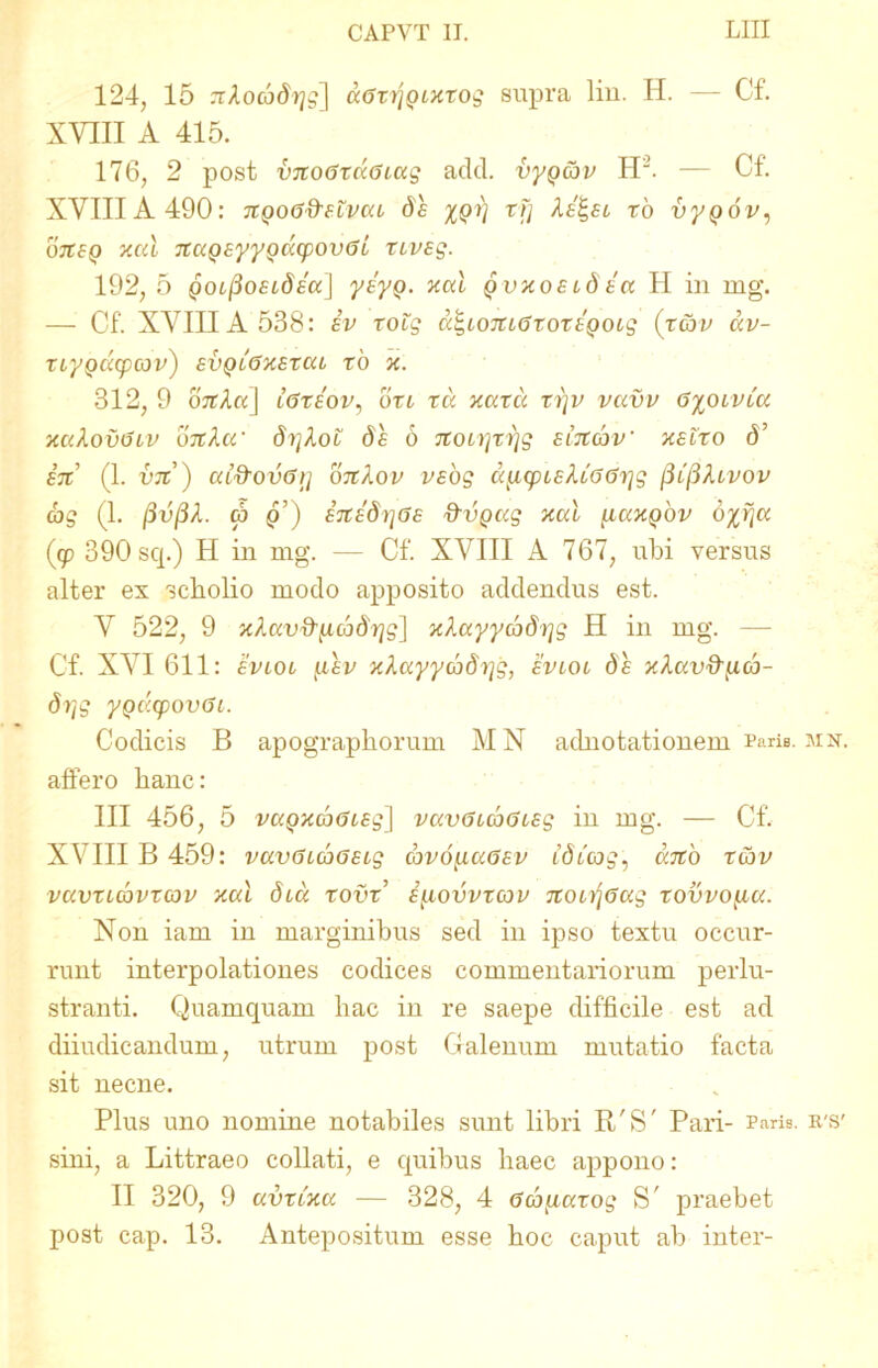 124, 15 ^Aoco^gl dGxr\Qixxog supra lin. H. — Cf. XVIII A 415. 176, 2 post vitoGxuGcag adcl. vyQ&v H2. — Cf. XVIIIA 490: TtQoGftfZvcu ds XQV rV kil-Ei xo vypov, ojxsp xcd TCCiQsyyQacpovGL xcvsg. 192, 5 goi^oELdea] yiyQ. xcd Qvxoeidia H in mg. — Cf. XVIIIA 538: iv xoig dt,iOJCcGxoxEQOLg (xcbv dv- XiyQCCCpCOv) EVQiGXEXaL xo x. 312, 9 ojtAa] lGteov, bxc xd xaxu xrjv vavv G%oivia xakovGtv bxtla' brjkoi bs 6 itoi)]xi]g eiitcbv' xelxo 6’ e% (1. vjc) ai&ovGrj OTtXov vsbg d^icpLEkcGGrjg (Ufikivov ag (1. (3vf3A. <p q’) ETtibr\6E ftvQccg xcd {iuxqov bxr\a (cp 390 sq.) H in mg. — Cf. XVIII A 767, ubi versus alter ex scholio modo apposito addendus est. V 522, 9 xkav&^icobrjg] xkayycbbt^g H in mg. — Cf. XVI 611: evlol (.lev xkayycobyg, evlol bs xkav&iicb- brjg ygdcpovGi. Codicis B apographorum MN adnotationem raris, mn. affero hanc: III 456, 5 vaQxd>6iEg\ vccvGLcoGLEg in mg. — Cf. XVIII B 459: vavGLcoOELg cbv6[xaGEv ibicog, dno x&v vuvxlcqvxcov xal dcd xovx’ iycovvxcov %OLrjGag xovvofAec. Non iam in marginibus sed in ipso textu occur- runt interpolationes codices commentariorum perlu- stranti. Quamquam hac in re saepe difficile est ad diiudicandum, utrum post Galenum mutatio facta sit necne. Plus uno nomine notabiles sunt libri R/S' Pari- Paris, ies' sini, a Littraeo collati, e quibus haec appono: II 320, 9 avxcxa — 328, 4 Ga[iuxog S' praebet post cap. 13. Antepositum esse hoc caput ab inter-