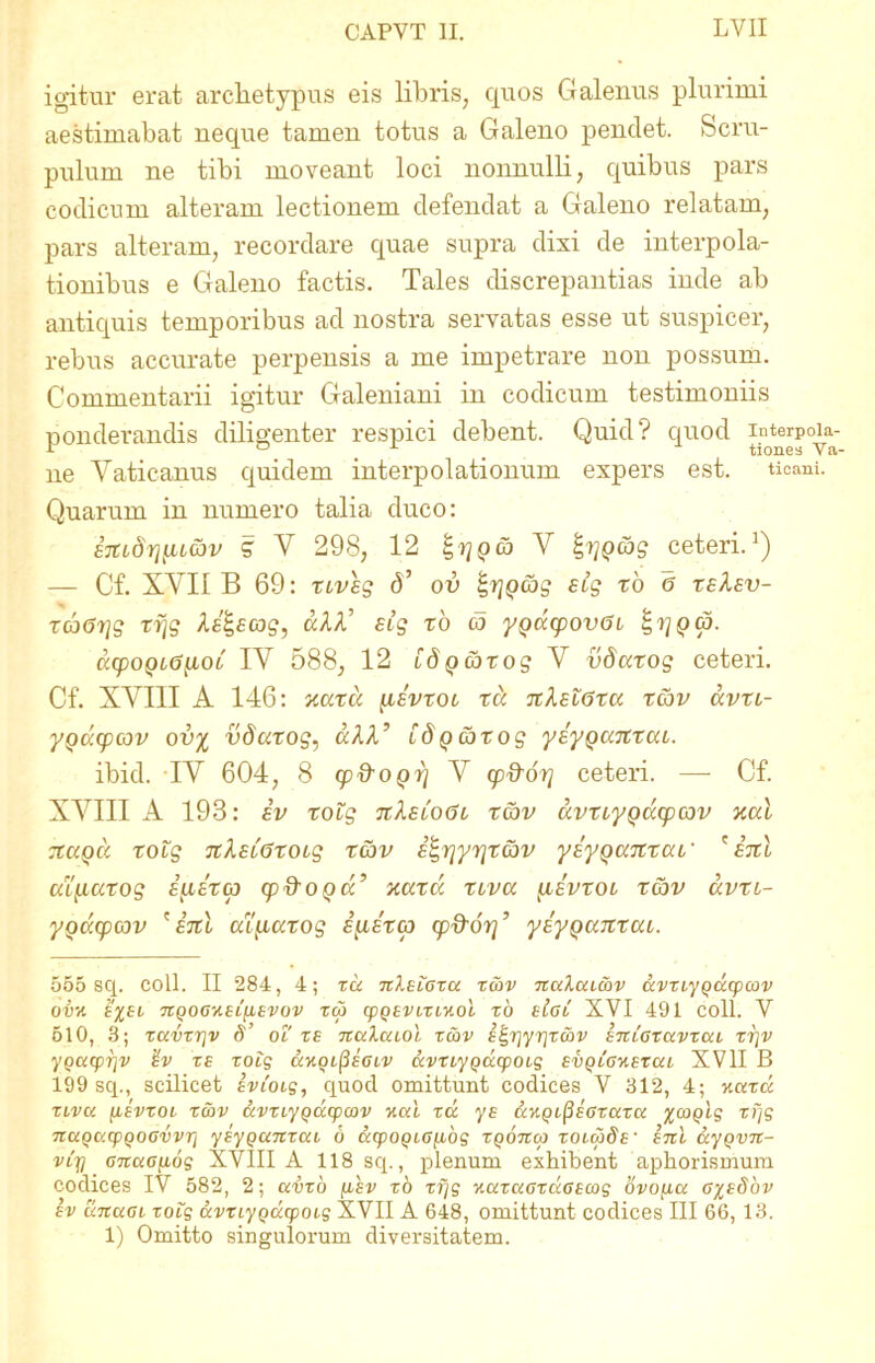 igitur erat archetypus eis libris, quos Galenus plurimi aestimabat neque tamen totus a Galeno pendet. Scru- pulum ne tibi moveant loci nonnulli, quibus pars codicum alteram lectionem defendat a Galeno relatam, pars alteram, recordare quae supra dixi de interpola- tionibus e Galeno factis. Tales discrepantias inde ab antiquis temporibus ad nostra servatas esse ut suspicer, rebus accurate perpensis a me impetrare non possum. Commentarii igitur Galeniani in codicum testimoniis ponderandis diligenter respici debent. Quid? quod ipterp°u- ne Vaticanus quidem interpolationum expers est. ticani. Quarum in numero talia duco: sjtidrj^iL&v g V 298, 12 V ceteri.1) — Cf. XVII B 69: XLveg 6’ ov £,rj()cbg stg xb 6 xeXev- xa(5i]g xfjg Ae&cog, dAA’ eig xb co ygdcpovai cccpoQi<3[LOt IV 588, 12 idQcbxog V vdaxog ceteri. Cf. XVIII A 146: naxa \iivxoi x a nXsiGxa x&v avxi- yQacpcov ovi vdaxog, dAA’ fdpcotog ysypanxai. ibid. IV 604, 8 cp&OQrj V cp&or} ceteri. — Cf. XVIII A 193: iv xotg uXeloGl x<x>v dvxiyQacpcov nal xagd xolg TtlELGxoig xcov i^rjyrjxav ysy^anxau' 'ini ai^iaxog S[i£X<p cp&OQd’ naxcc xtva iievxol xobv avxt- yQtxfpav 'ini arL[xaxog EpLSxtp cp^or]’ yeyQUTtxaL. 555 sq. coli. II 284, 4; tu hIelgxu tcbv nuluc&v uvtLyqucpcov OVH E%El 7iqOGHEL[lEVOV tcb CpqEVLXLKol 10 eIgC XYI 491 COll. Y 510, 3; tuvtrjv S’ ol' te TtuXucol tcbv E^riyrjtcbv sncoxuvxca tr\v yqucprjv TE uhoc^eglv uvtiyqcccpoig EvqcGHEtui XVII B 199 sq., scilicet ivioig, quod omittunt codices V 312, 4; nutu xlvu [ievxol tcbv avxcyqcccpcov uul tu ys &kqi(3sgxuzu %coqlg tfjg nuqucpqoGvvr] yEyqunxui 6 &cpoqiG{ibg xqonco tolwSe' etcI ayqvn- vcjj GTtaGfiog XVIII A 118 sq., plenum exhibent aphorismum codices IY 582, 2; uvto fjcsv to t fjg KuxuGzuGEcog ovopu g^eSov ev unuGi xoig uvtiyqucpoi-g XVII A 648, omittunt codices III 66, 13. 1) Omitto singulorum diversitatem.