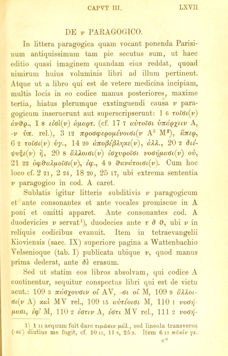 DE v PARAGOGICO. In littera paragogica quam vocant ponenda Parisi- nuin antiquissimum tam pie secutus sum, ut liaec editio quasi imaginem quandam eius reddat, quoad nimirum huius voluminis libri ad illum pertinent. Atque ut a libro qui est de vetere medicina incipiam, multis locis in eo codice manus posteriores, maxime tertia, hiatus plerumque exstinguendi causa v para- gogicum inseruerunt aut superscripserunt: 1 6 xolGt{y) av&Q., 1 8 s£gI(v) ccyiCiQX. (cf. 17 7 avxotGi v7taQ%£LV A, -v v%. rei.), 3 12 7tQo6cp£QoiiEvoi6i(v A3 M2), cwrfp, G 2 xol6i(v) vy., 14 20 dAA., 20 2 dcs- ll>v%£(v) i), 20 8 aA,Xoi<Jl(v) l6%VQ0L6l, V067]^C(6l(v') ou, 21 22 b<p'&'ttAluof<jt(V), £<jp., 4 9 &civccxoi6i(v). Cum hoc loco cf. 2 21, 2 24, 18 20, 25 17, ubi extrema sententia v paragogico in cod. A caret. Sublatis igitur litteris subditivis v paragogicum et ante consonantes et ante vocales promiscue in A poni et omitti apparet. Ante consonantes cod. A duodevicies v servat1), duodecies ante r ^ ubi v in reliquis codicibus evanuit. Item in tetraevangelii Kioviensis (saec. IX) superiore pagina a Wattenbachio Velsenioque (tab. I) publicata ubique v, quod manus prima dederat, ante df erasum. Sed ut statim eos libros absolvam, qui codice A continentur, sequitur conspectus libri qui est de victu acut.: 109 3 7td(j%ov<5Lv ot AV, -Gl ol M, 109 9 dAAot- <5i{y A) xal MY rei., 109 15 uvxeolGl M, 110 i voGrj- IaaUt, £(p M, 110 2 sGxlv A, egxl MV rei., 111 2 vo&tj- 1) 1 ix aequum fuit dare Tifiwcw ju.al., sed lineola transversa (-oi) diutius me fugit, cf. 10 1.3, lis, 253. Item 6 13 ncioiv ys. e*