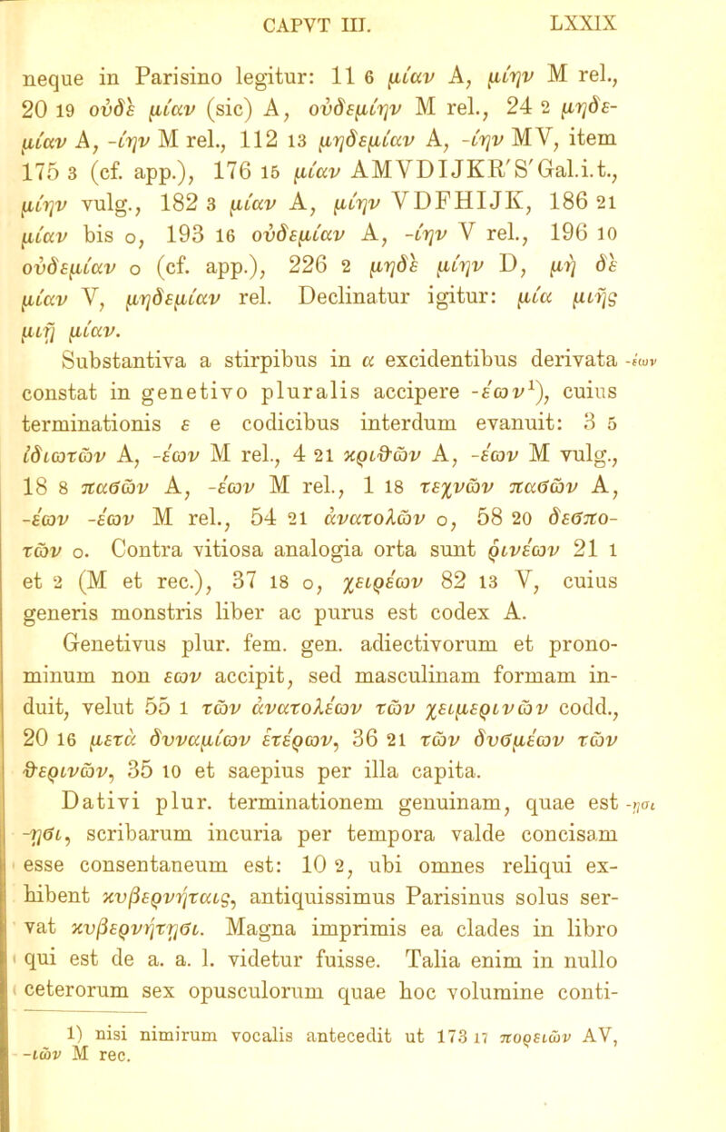 neque in Parisino legitur: 11 6 fuav A, ^crjv M rei., 20 19 ovds (iiccv (sic) A, ovSEfibijv M rei., 24 2 [irjdE- yUav A, -lt]v M rei., 112 13 jtirjd£{iLuv A, -crjv MV, item 175 3 (cf. app.), 176 15 ^uav AMVDI JKR'S'Gal.i.t., fjLtfjv vulg., 182 3 (.uav A, [.icrjv VDFHIJK, 186 21 pav bis o, 193 16 ovds^Cav A, -trjv V rei., 196 io ovdeiiiccv o (cf. app.), 226 2 fitjds [iltjv D, [irj 6 e luav V, ^rjdE^cav rei. Declinatur igitur: p'a pffc [ufj xucav. Substantiva a stirpibus in a excidentibus derivata -sW constat in genetivo pluralis accipere -ecov1), cuius terminationis e e codicibus interdum evanuit: 3 5 idccot&v A, -ecov M rei., 4 21 xqlQ-gjv A, -ecov M vulg., 18 8 na6av A, -ecov M rei., 1 18 ts%vcbv naGcov A, -ecov -ecov M rei., 54 21 avaxoXcov o, 58 20 dscsxo- xcbv o. Contra vitiosa analogia orta sunt qlvecov 21 l et 2 (M et rec.), 37 18 o, %elqecov 82 13 V, cuius generis monstris liber ac purus est codex A. Genetivus plur. fem. gen. adiectivorum et prono- minum non ecov accipit, sed masculinam formam in- duit, velut 55 l tcov avaxolccov xcbv %el^ieqlvcov codd., 20 16 [iExa dvvayLLeov exeqcov, 36 21 xcbv dvC^iEcov rcov &eqlvcov, 35 io et saepius per illa capita. Dativi plur. terminationem genuinam, quae est -tjat -7}<?i, scribarum incuria per tempora valde concisam esse consentaneum est: 10 2, ubi omnes reliqui ex- hibent xvfiEQvrixcag, antiquissimus Parisinus solus ser- vat xv/3E(ovrjzr](ji. Magna imprimis ea clades in libro i qui est de a. a. 1. videtur fuisse. Talia enim in nullo ceterorum sex opusculorum quae boc volumine conti- 1) nisi nimirum vocalis antecedit ut 173 n noQSitiv AV, - -t&v M rec.