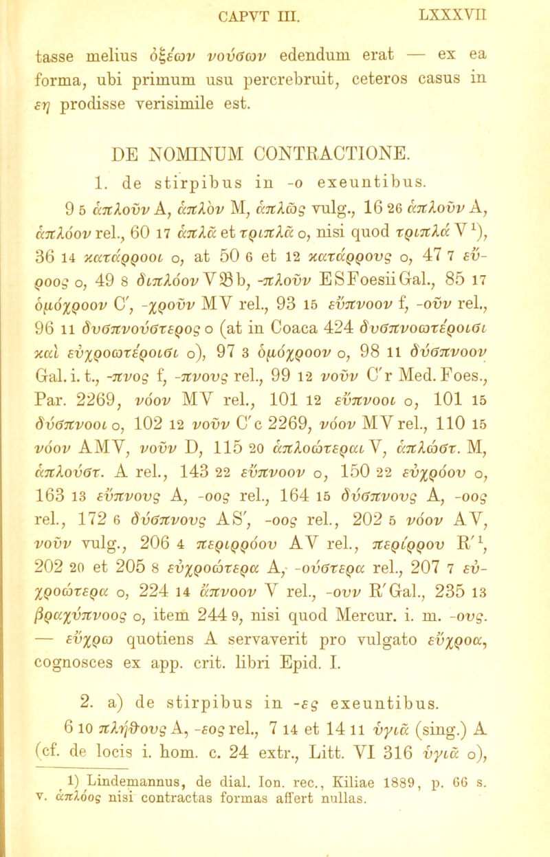 tasse melius o^eav vovGav edendum erat — ex ea forma, ubi primum usu percrebruit, ceteros casus in srj prodisse verisimile est. DE NOMINUM CONTRACTIONE. 1. de stirpibus in -o exeuntibus. 9 5 catXovv A, ciTtlov M, KTcXcbg vulg., 16 26 catlovv A, cailoov rei., 60 17 anXa et tqltiXu o, nisi quod xQiTtXa V1), 36 14 xarccQQOoi o, at 50 6 et 12 xaxaQQOvg o, 47 7 ev- Qoog o, 49 8 dixcXoov V23b, -TtXovv ESFoesiiGal., 85 17 6[i6%qoov C', -%qovv MV rei., 93 15 svtcvoov f, -ovv rei., 96 n dvGTCvovGxsgog o (at in Coaca 424 dvGTivomxEQOiGi xal evxqocoxsqolGl o), 97 3 b^ioxQOOv o, 98 ll dvGJtvoov Gal. i. t., -itvog f, -nvovg rei., 99 12 vovv C'r Med. Foes., Par. 2269, voov MY rei., 101 12 evtcvool o, 101 15 SvGtcvool o, 102 12 vovv C'c 2269, voov MY rei., 110 15 voov AMY, vovv D, 115 20 cctcXocoxeqcu V, cmXaGx. M, catXovGx. A rei., 143 22 evjivoov o, 150 22 ev%qoov o, 163 13 svitvovg A, -oog rei., 164 15 dvGnvovg A, -oog rei., 172 6 dvGnvovg AS', -oog rei., 202 5 voov AV, vovv vulg., 206 4 tceqlqqoov A Y rei., jreptppou R'1, 202 20 et 205 8 evxqocoxeqcc A,- -ovGxeqcc rei., 207 7 ev- Xqocjxeqk o, 224 14 clcTtvoov Y rei., -ovv R'Gal., 235 13 PQc/.%vjtvoog o, item 244 9, nisi quod Mercur. i. m. -ovg. — ev%qcq quotiens A servaverit pro vulgato evxqocc, cognosces ex app. erit, libri Epid. I. 2. a) de stirpibus in -sg exeuntibus. 6 io TtXij&ovg A, -fogrel., 7 14 et 14 ll vyia (sing.) A (cf. de locis i. bom. c. 24 extr., Litt. YI 316 vyi,u o), 1) Lindemannus, de dial. Ion. rec., Kiliae 1889, p. 66 s. v. anloog nisi contractas formas affert nullas.