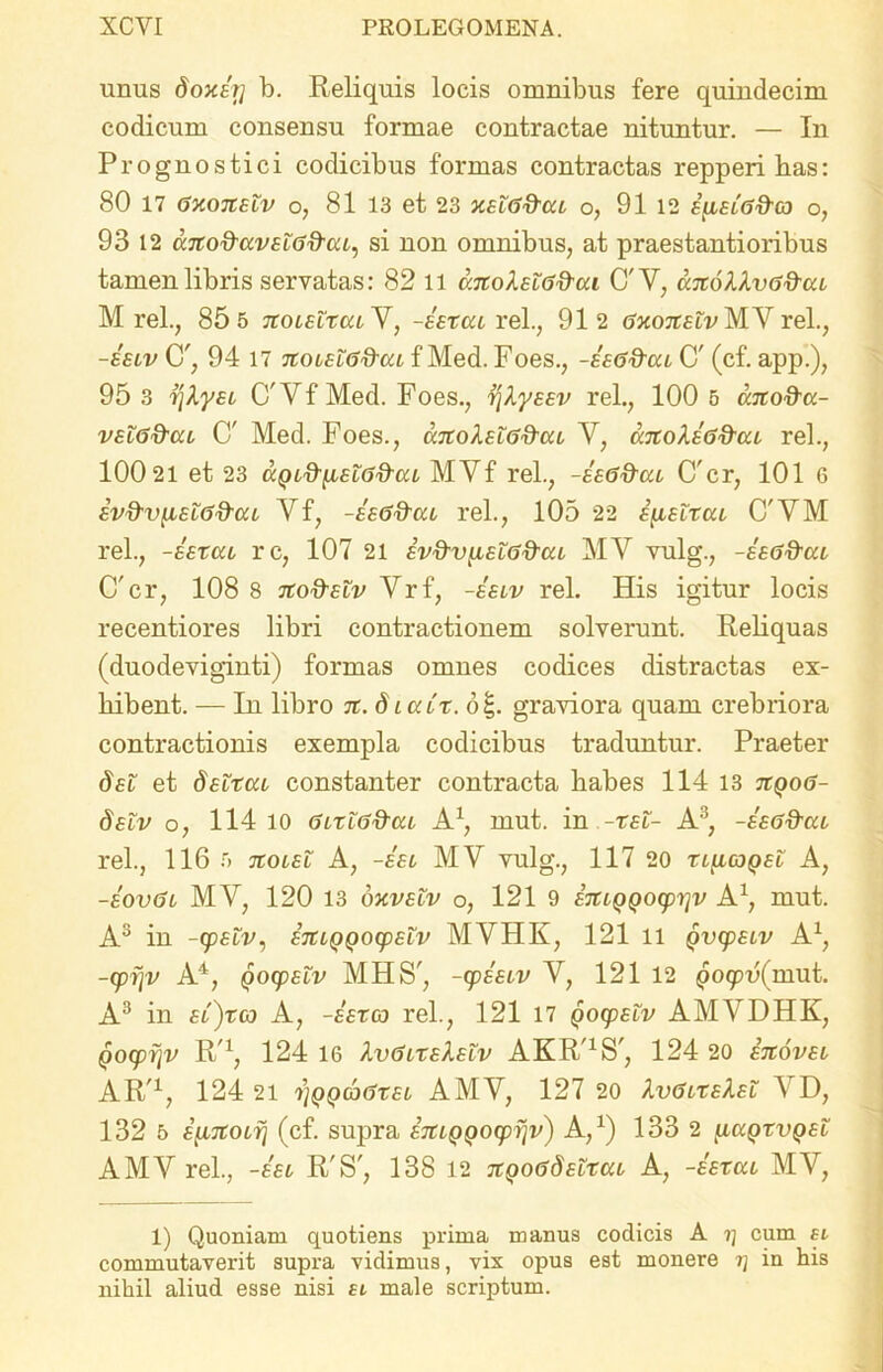 unus doxiy b. Reliquis locis omnibus fere quindecim codicum consensu formae contractae nituntur. — In Prognostici codicibus formas contractas repperi has: 80 17 gxoxelv o, 81 13 et 23 xeto&cu o, 91 12 £[i£iG&ca o, 93 12 cc7iod-av£lGQ-cu, si non omnibus, at praestantioribus tamen libris servatas: 82 11 anoluG&cu C'Y, a.7i6llvG&ca M rei., 85 5 tcolelxcuY, -hxcu rei., 912 Gxoittfv M.Y rei., -££iv C', 94 17 noiHG&ca f Med. Foes., -hG&cu C' (cf. app.), 95 3 y\ky£i C'Yf Med. Foes., i\ly££v rei., 100 5 ano&a- v£i6&cu C' Med. Foes., catohlG&cu Y, unoliG&ca rei., 100 21 et 23 MYf rei., -hGftca Crcr, 101 6 £vd-vii£i6&cu Yf, -hG&ca rei., 105 22 £{1£lxcu C'YM rei., -hxat rc, 107 21 £v&vyL£L6&eu MY vulg., -hG&ui C'cr, 108 8 7Co&£iv Vrf, -hiv rei. His igitur locis recentiores libri contractionem solverunt. Reliquas (duodeviginti) formas omnes codices distractas ex- hibent. — In libro 7t. diaCx. o|. graviora quam crebriora contractionis exempla codicibus traduntur. Praeter d£l et d£Ltcu constanter contracta habes 114 13 tiqog- §£iv o, 114 10 GltlG&cu A1 *, mut. in -x£t- A3, -hGd-at rei., 116 5 7toi£L A, -ht MY vulg., 117 20 xt[icjQ£t A, -hvGi MV, 120 13 oxv£lv o, 121 9 £7UQQO(pi]v A1, mut. A3 in ~(p£tv, £rtiQQOQp£LV MYHK, 121 11 qvcp£tv A1, -cpijv A4, (jocp£LV MHS', -cphiv Y, 121 12 po<pu(mut. A3 in £l)tco A, -hxco rei., 121 17 Qoy£tv AMYDHK, QO£pr\v R'1, 124 16 kvGiT£l£iv AKRaS', 124 20 i%ov£i AR'1, 124 21 j]QQaGx£L AMY, 127 20 XvGixhti 5 D, 132 5 i^iTtoifj (cf. supra £7tiQQOcpr\v) A,1) 133 2 [.iccqxvq£l AMY rei., -ht R'S', 138 12 TtQoGdrtxat A, -hxat MY, 1) Quoniam quotiens prima manus codicis A rj cum si commutaverit supra vidimus, vix opus est monere rj in his nihil aliud esse nisi si male scriptum.