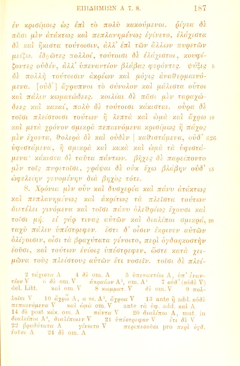 iv xgiGiuoig cbg enl xo 7tokv xaxovfievoi. giyea de ndai fiev axaxxcog xal TxeTtkavrjjjievcog iyivexo, ekdyyGxa de xal r;xi6xa xovxoiGiv, dkk’ enl xcdv ukkatv nvgexdiv lieita. idnaxeg noAAori, xovxoiGi de ekdcyiGxoi, xoinpi- t,ovxeg ovdev, dkk’ vitevavxiov (5kd(iag cpegovxeg. ipv^ig e> de iro/.fo) xovxoiGiv dxgecov xcd [ioyig dva&eg^aivo- fxeva. [or»(3 ] dygvnvoi x6 Gvvokov xal [.idkiGxa ovxoi xal TtaXiv xcouaxcodeeg. xoikiui de tcuGl gdev xagayco- deeg xal xaxai, jroAu $6 xovxoiGi xaxiGxai. ovga de xoiGi itleiGxoiGi xovxav i) kenxd xal cbud xal ayoca io xal yiexd ygovov Gfiixgd nencavoaeva xgiGtucog i) ndyog f.iev eyovxa. ftokegd de xal ovdev j xa&iGxd^eva, ovd’ 026 vcpiGxd^eva, i} Gfiixgd xal xaxd xal coud xd vcpiGxd- fxeva' xaxiGra de xavxa ndvxcov. fiiiyeg de 7T.agei7tovxo aev xovg nvgexoiGi, ygdi/jai de ovx eyco /3Aafirjv ovd’ 15 tbqekeirjv yevo^ievrjv duc fiv\yog xoxe. 8. Apri via 1aev ov v xal dvGyegeu xal ndvv axaxxcog xal Ttejtlavrjuivcog xal axgixcog xd nlelGxa xovzgjv diexekei yivoaeva xal xoiGi ndvv dle&gicog eyovGi xal xotGi fi>j. eo ydg xivaq avxcov xal diakCitOi Gjiixgd, 20 xayv ndhv vxteGxgecpev. eGzi ri’ ololv exgivev avxav dkiyoiGiv, olGi xd /iguyvxaxa yevoixo, negl oydorjxoGxrjv eovGi, xal zovxcov evioig vneaxgecpev, coGxe xaxd yei- Hiova xovg nkeiGxovg avxibv exi voGeiv. xoiGi de nkei- 2 xdyiaxa A 4 SI om. A 5 vnivavxioi A, vn l-vuv- xCov V ii Si om.V &xqu{cov A1, em. A' 7 ovd’(ovSiV) dei. Litt. v.al om. V 8 xcoppor. V om. V 9 noX- X0101 V 10 ccxqu) A, a 88. A3, dxQoaV 13 ante 1} add. oodt neiteuvoneva V xal topo: om.V ante tct utp. add. xal A 14 <1* post xax. om. A ndvxcc V 20 StccXCnoi A, mut. in SiuXeCnoi A ', SiaXCnouv V 21 vneGXQicpov V i'xi Si V 22 (igaSvxctxa A yivotzo V niQiTtfGovGi pro mgl 6yS. ^outit A 24 om. A