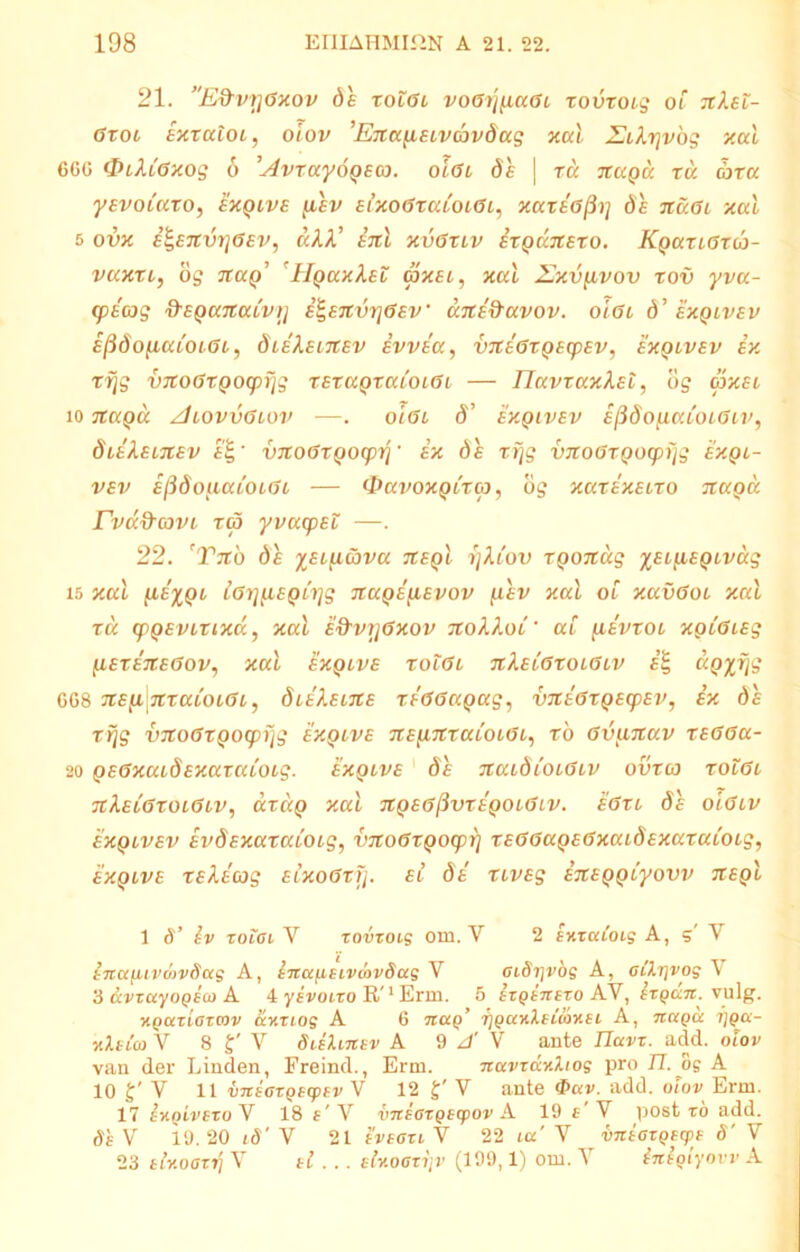 21. ”E&vt]Gxov 8e xolGl voGr^iaGi xovxoLg ol uXel- Gxoi exxulol, olov EnayLSLVLbvSug xal Uihrjvog xal 66C <I>LAiGxog 6 AvxayoQEco. olGl 8e \ xu txuqu xu coxa ysvoucxo, exqlve ^lev elxoGxulolGl, xaxEG(ii] Se naGL xal 5 OVX E^ETCVr]GEV, «AA’ E7tl XVGXLV EXQCCJtEXO. KquXLGXLO- vuxxl, bg naQ1 HquxXel coxel, xal Exvfivov xov yva- tpECOg &EQUTtULVt] E^EItVTjGEV' UTtE&UVOV. OLGL 6’ EXQLVEV EfidouaiOLGL, SleXelTCEV EVVEU, VTtEGXQECpEV, EXQLVEV EX xijg VTtoGXQoqifjg xexuqxulolGl — TlavxaxXEl, bg ojxel 10 TtUQG. AlOVVGLOV —. OLGL 8’ EXQLVEV E^8oQ.ULOLGLV, SleXeLTCEV s£' VJtOGXQOLprf' EX 8l xijg VTtOGXQOCpfjg EXQL- VEV E^do^aiOLGi — (PavoxQLxa), bg xuxexelxo naQa rva&ojvL tg5 yvacpEi —. 22. Tito 8e y^EL[L&>va txeqI fjXiov xQoitag yEL^LEQLvag 15 xal yi£%QL lGl]Q,EQLXjg nUQE^LEVOV (XEV XO.I OL XUVGOL X.al x a (pQEVLXixu, xal E^vrjGxov txoXXol' ai [.levxol XQLGLEg Q,EXETtEGOV, xal EXQLVE XOLGL TIXelGXOLGLV £§ &Q%ijS GG8 TXE^\7CxaLOLGi, SleXeme xEGGuQug, vrtEGxQEcpEV, ex 8e xrjg vnoGxQocpfig exqlve TtEyLnxaloLGL, xo Gvixitav xsGGa- 20 QEGxaLSsxaxaioig. exqlve Se tiul8lolGlv ovxco xolGl tcXelGxolGlv, uxuq xal 71qeg(3vxeqolGlv. eGxl 8e olGlv exqlvev ivdExaxaLOLg, v7toGxQOcprj xEGGaQEGxaiSExaxuLOLg, EXQLVE XEX ECjg ELXOGtfj. EL 8e XLVEg ETCEQQLyOVV TTEqI 1 d’ iv toloi V zovzozg om, Y 2 shtcclols A, s' Y ^nafLLVwvSccg A, hzufiEivwvdug Y eidijims A, alhyvog \ 3 ccvzccyoQSco A 4 yivoizo R'1 Erm. 5 szQtntzo AV, hgdn. vulg. xqcczlgzcov d.v.ziog A 6 nclq’ rjQuxXeLioxeL A, nagu i)ga- xUlco V 8 V SleIluev A 9i V ante JJavz. add. olov van der Linden, Freind., Erm. Ttavxdx.hog pro Tl.og A 10 £' V 11 vneGTQEcpEv V 12 £' V ante $av. add. olov Erm. 17 ehqLvezoV 18 s'V vnsGZQEcpov A 19 e V post to add. ds V 19.20 id'V 21 1'vegzl V 22 ia'V vniazQfqtE d' Y 23 tlv.oGzrj V tl... slv.oGzijv (199,1) om. Y iizigiyovv A