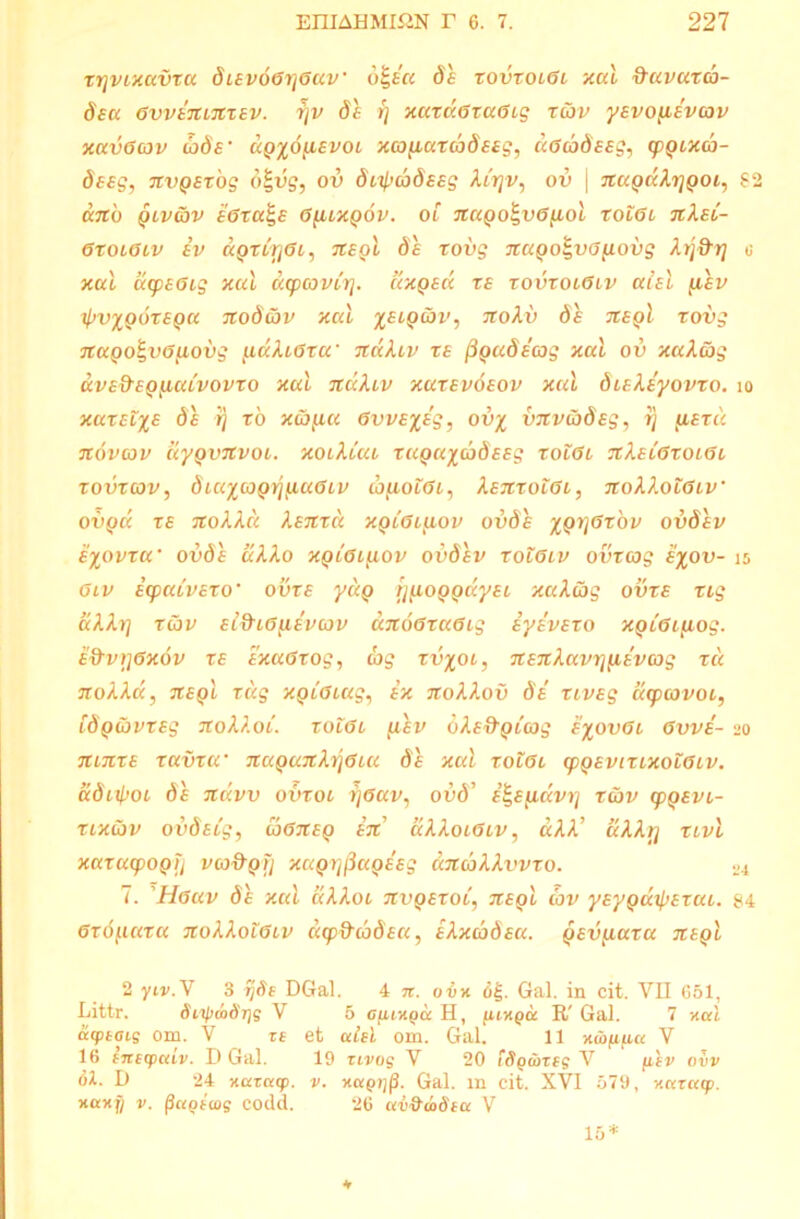 rrjvtxcivroc 8iev6gi]Guv' bi,Eu 8 e xovtolGl xal ftuvaxa- 8sa GvvEmnxEV. rjv de f) xaxd.GraGig toiv yEvoyLEVCQv xavGcov oods' aQ%6^evoi xco paxaS EEg, aGcodeeg, (pgixoj- deeg, nvpsxog 6%vg, ov d^adeeg Xly]v, ov \ nxcgdXijgoi, 62 <X7tO QLVLOV £GXa%£ G[UX()6v. OL nUQO^VGfiol XOLGl TtXEL- GXOLGLV EV IXQXLrjGl, 7C£QL 8E XOVg 7CUQoi,V0[lOVg Xlj&TJ c xal oupEGig xal ucpcovib]. dxgsd xe xovxocGiv alsi [iev IpVXQOXEQU TtoScJV Xal %ELQ&.II', Jtolv 8s 7C£qI TOVg nago^vG^iobg (udXiGxa‘ ndXiv xe ^QuSeag xal ov xaXag avE&EQiiaCvovxo xal ndA.Lv xutevoeov xal diEXeyovxo. 10 xax£L%£ 8e rj ro xw(u« 6vv£%£g, ov% vnv(b8eg, i) fiexd novcov uyQvnvoi. xoiXiai xagu^aSsEg xolGl nXEiGxoLGc xovxcov, dia^cogrjfxaGiv tbfioLGL, XenxoiGL, noXXotGLv' ovqcc xe noXXd Xenxd XQC6i(iov ovSe xgrjGxov ovSev e%ovxa' ovSe uXXo xqlGl^lov ovSev tolGlv ovxcog £%ov- 15 Giv Ecpaivexo • ovxe ydg tj^oggayEL xaXcbg 0vxe tig a Ah] xtiv el&lG^ievcov dnoGruGig iyevExo xgiGifiog. e&v)]Gx6v xe exaGxog, c'og xv%o 1, nEnXavrjfiEvcog xu noXXd, negl xdg xgiGLag, ex noXXov Se xiveg dcpcovoi, [Sg&VTSg noXA.Oi. xolGl fisv dXE&giong e%ovGl Gvve- 20 ninxE xavxu' nuganX^Gia 8e xal tolgl cpgEvixixoZGLV. aSityoi 8e ndvv ovxol i]Gav, ovd’ E^E^dvri tav cpgsvL- xixCjv ovdstg, CoGneg en uXXolGlv, aXX’ dXXrj xivi xaxacpogjj vco&gfj xagrj^agEeg ancaXXvvxo. 24 7. Hguv 8e xal aXXoi nvgExot, negl cov ysypuipexai. 84 Gxd[iaxa noXXotGLv dcpticoSsa, EXxaSsa. gevfiaxa negl 2 yiv.V 3 rjSi DGal. 4 n. obx o£. Gal. in cit. VII 651, Littr. Siipmdrjg V 5 cur/.ou H, luy.qu R' Gal. 7 xal acptois om. V xe et alti om. Gal. 11 xtbfipa V 16 tnecpuiv. D Gal. 19 rivog V 20 iSgwxtg V filv ovv (U. D 24 xaxacp. v. xuqt](}. Gal. m cit. XVI 579, xaxatp. xaxfi v. fiagiuis codd. 26 ctv&mSia V •v 15*