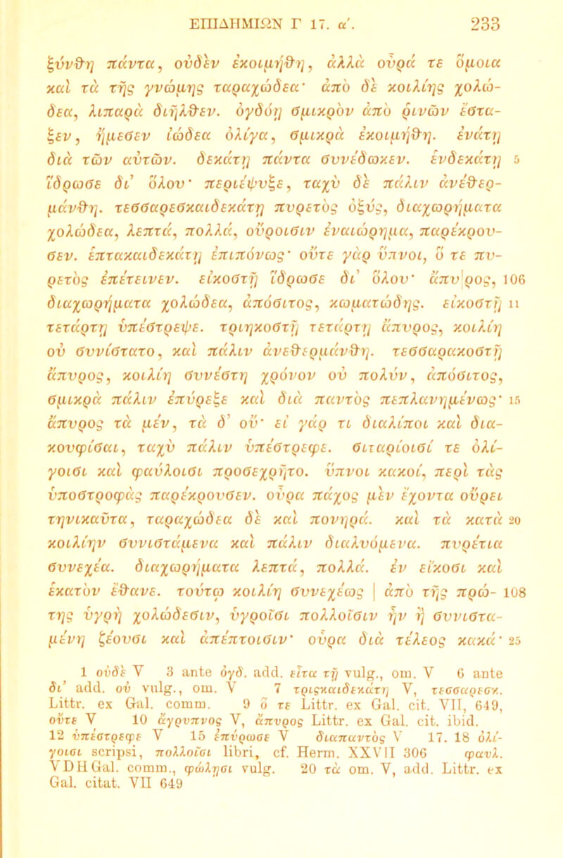 ^vv&rj navxa, ovSsv ixoi^^rj, aXXu ovqu x £ o^ioia xal ru rrjg yvcbfirjg xaguicoSsa’ ano Se xoiXirjg Sea, XmaQu SiijX&Ev. dySor/ GyuxQ 'ov ano qlv&v e0xa- 1-ev, rjfieoev IcoSea 6XCya, 6yuxQa ExoLfirj&rj. ivdxr] Sia rcov avxav. Sexaxr] ndvxa GvveScoxev. evSexdxi] d 1'Sqcj0£ Si oXov • negiei^v^E, xayy Se ndXiv dvedeg- fidv&rj. xE00agE0xaiSexdxrj nvgexog 6tgvg, Siaiagrjfiaxa ioXcbSeu, Xenxd, noXXd, ovqolGlv ivauoQYj^a, nagexgov- 0ev. enxaxaiSexaxr] emnovcog’ ovxe ydg vnvoi, o xe nv- gexog inexeivev. eixoGxfj lSqcqGe Si oXov anv\gog, 106 SiuicoQ^naxa ioXcoSea, anoGixog, xco^iaxibSrjg. eixooxi] n tetccqtrj vneGxgeipe. xQLrjxoGxfj xExdgxtj dnvgog, xoiXirj ov GvvLGxaxo, xal ndXiv dvE&EQudv&rj. xeGGaQaxoGxfi anvgog, xoiXirj 0vve0xrj iqovov ov noXvv, dnoGixog, 0[uxQa ndXiv invQE^e xal Sia navxbg nenXavt]yitvcog' is anvgog x d fiev, tu d’ ov’ el yag xl SiaXinoi xal Sia- xovq)L0ai, xayv ndXiv vneGxQEipe. GuagioiGi xe oXl- yoiGb xal q)avXoL0i nQOGexgfjxo. vnvoi xaxoc, neqI xug vnoGxgocpdg nagexgovGEv. ovga naiog jiev eiovxa ovgei xr]VLxavxa, TagaicoSea Se xal novygd. xal tu xaxd 20 xoiXirjv 0vvL0xd(.iEva xal ndXiv SiaXvo^eva. nvgexia GvvEiea. Siaicjprjfiaxa Xsnxa, noXXd. iv e 1x001 xal Exaxbv e&uve. xovxoj xoiXirj Gvveiecog \ ano xijg ngib- 108 xrjg vygrj ioXcoSeGlv, vygo101 noXXolObv rjv ij GvviGxa- HEvrj t,eov0L xal unenxoiGiV 0vga Sia xeXsog xaxd• 25 1 ovds V 3 ante oyS. add. etra zjj vulg., om. V 6 ante Si’ add. ov vulg., om. V 7 zQigKcnSsxdTTj V, zioaugeov. Littr. ex Gal. comm. 9 0 te Littr. ex Gal. cit. VII, 649, o#te V 10 uygvnvog V, anvgog Littr. ex Gal. cit. ibid. 12 vniozgsrpi V 15 invgcoas V Sianavzog V 17. 18 diti'- yoioi scripsi, noXXoioi libri, cf. Herm. XXVII 306 cpavX. V DH Gal. comm., cpioXrjOi vulg. 20 zd om. Y, add. Littr. ex Gal. citat. VII 649