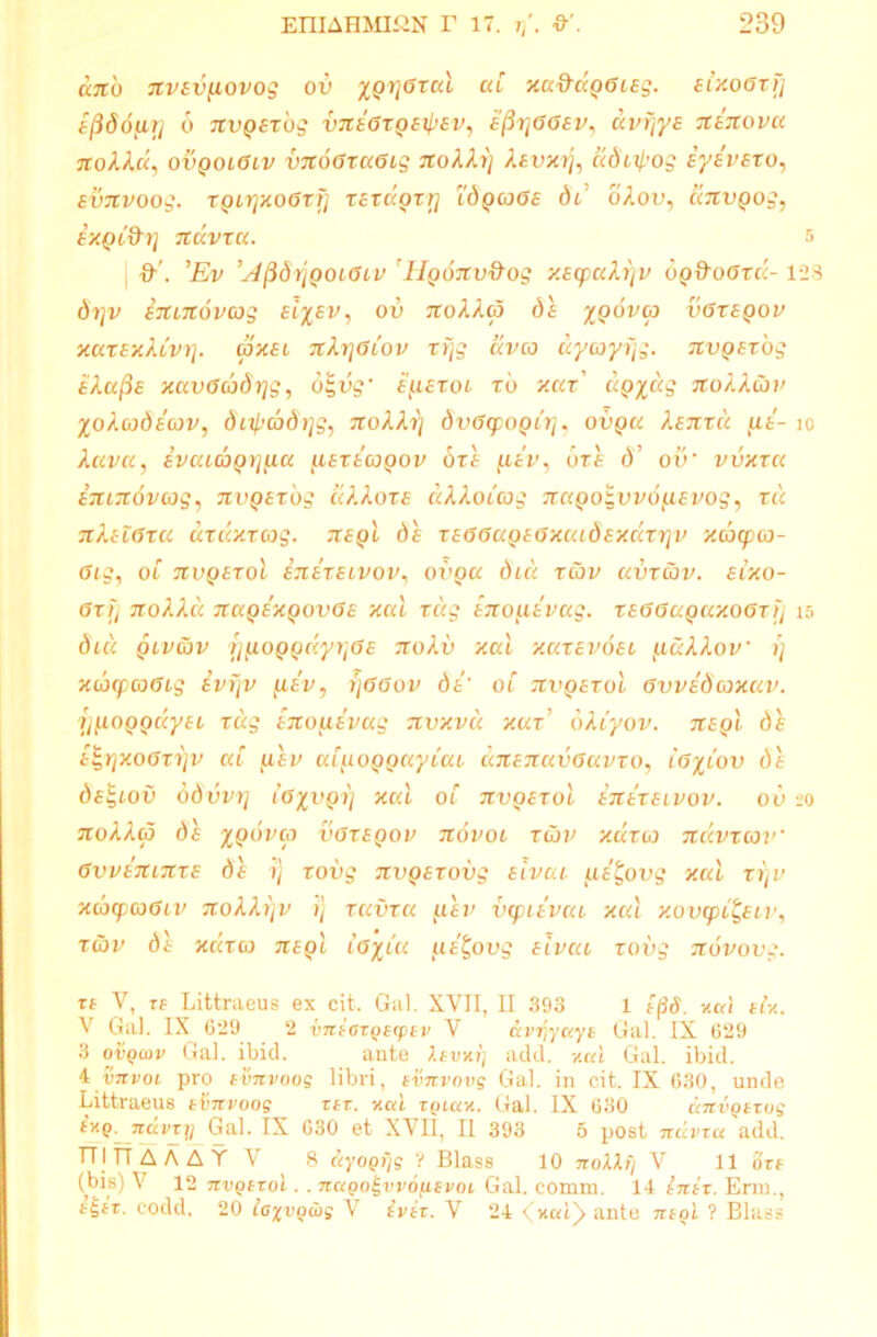 ano nvsvyiovog ov yprjGxal at xu9dp6iEg. sixoGxij tftdoutj 6 nvpsxbg vnsGxpE^sv, e^ggev, dvrjys ninovu nokld, ovqolGlv vnoGxaGig noXXi] Aevxij, adiipog iysvero, svnvoog. xpirjxoGxfj xExdprrj 1'dpcoGE dd oAou, anvgog, ixgi&rj ndvxa. 5 H'. ’Ev A^dijQOiGiv 'Hponv&og xscpuXrjv bp&oGxu-128 drjv imnovcog Eiysv, ov noXXui ds ypovco vGxeqov xuxexXlvi]. nxsi nX^Giov xr\g aveo dycoyfjg. nvpsxog EXajie xavGcodrjg, otgvg' e^iexoi rb xax' upydg noXXcoi> yoXoodsav, dnpadrjg., noXXrj dvGcpopir]^ ovpu Xsnxu ue- io Xava, ivaiagrifia fisxsapov 6xe [iev, bxe d’ ov‘ vvxxa imnovcog, nvpsxbg «AAote aXXotoog napogvvoyiEvog, xu nXslGxu axdxxcog. nspl ds XEGGuQEGxaidsxuxrjv xcocpco- Gig, ot nvQExol snsxEivov, ovqu dea xav uvxcbv. sixo- Gxfj noXXci nuQEXQOvGs xal xug EnotxEvag. xsGGupuxoGxij 15 dici pivcbv rjfioppdyrjGE noXv xal xuxevoel j.iuXXov i) xiocpcoGig ivfjv fiEv5 rjGGov dt' ot uvqexoI Gvvsdcoxuv. y/xoppdyci xug sno^iivag nvxvic xax’ dXiyov. nspl ds E^rjxoGxrjv at f.iev uC[iOQpuyiai dnsnuvGuvxo, iGyiov ds dsgiov ddvvrj iGyvprj xcd ot nvpsxol etcexelvov. ov 20 noXXa ds ypoveo vGxeqov novoi xCov xaxeo nuvxcov‘ GvvsnmxE ds r) xovg nvpsxovg sivai iis^ovg xal xi)v xcbcpcoGiv noXXi)v >j xuvxu /xev vcpisvui xal xovcpi&iv, xoov dt xccxco nspl ioyiu uE^ovg sivai xovg nbvovg. x1 V, tf Littraeus ex cit. Gal. XVII, II 393 1 e$8. v.al eU. V Gal. IX 629 2 vnicTQKpiv V avr,yuye Gal. IX 629 3 ovqwv Gal. ibid. ante levxrj add. y.al Gal. ibid. i vnvoi pro evnvoog libri, tvnvovg Gal. in cit. IX 630, unde Littraeus ttinvoog xex. v.ai zqiux. Gal. IX 630 dnvQexog tv.Q. ndvx]] Gal. IX 630 et XVII, II 393 5 post ndvxa add. TTITTAAATV 8 &yogijg ? Blass 10 noMt/ V 11 Sxt (bis) V 12 nvQtxoi. . naooigvvofievoi Gal. comm. 14 in ex. Erm., t£ix. codd. 20 ioxvodig X ivex. V 24 ante negi ? Blass