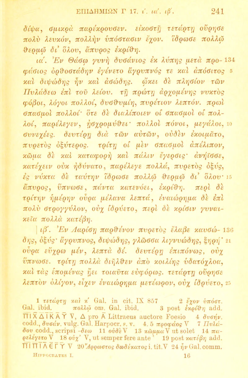 dfycc, 0ULXgd 7tC(QtKQ0V(j£V. £1X00X1] TETUQT1] OVQTJ0S nolv Xsvx6v, TtoXXriv vx60xu0lv £%ov. l'8ga>0£ ttoAAco &£Qiup dt’ oAoo, dnvgog ixgt&r}. ia. Ev &CC0C3 yvvrj 8v0aviog in kvni]g u£xa ngo- 134 cpd.0iog 8g8o0xd8r]v iyivszo aygvnvog r£ xai ccitoOLxog 5 xcd dL^todrjg rjv xai a0cb8r]g. wx£i de nh]0Lov xav IlvXddfco ini rov X£lov. xfj ngcoxi] ag%o(livrjg vvxxog cpofioi, i.6yoi ttoAAoi, 8v0&vubrfo nvgixiov Aejrrdv. ngcoi 07ta0^iol noXXoi' ore de 8iaXCnob£v oi 0na0]ioi oi nok- Aot, nagik£y£v, f]0%QO[ivd'£i’ jroAAoi novoi, tu£yaJ.oc, io 0vv£%£Eg. 8£vxigr\ 8ia xcov avxav, ovdiv ixoL^iaxo, nvg£x'og o^drepog. xqlxtj oC fi£v 0na0tuol dniXinov, xcofta de xai xaxacpogrj xai ndiXiv iy£g0ig• aviji00E, xaxi%£iv ovx rjdvvaxo, 7rape'Aeye nolld, 7tvQ£x'og d£dg, ig vvxxa de xavxrjv idpcode jtoAAco Hepptd 8l’ oAotr is dnvgog, V7CVC30e, ndvra xax£vo£i, ixgC&r]. n£gl 8% xoixTjV r]{iigr]v ovga ailava Xanrd, ivaiGigr]ua de ijtl no Ai) 0xgoyyvAov, od^ [8gv£ro, 7i£gl de xgL0Lv yvvai- x£ia noAAu xuxifiy]. | t/3'. Ev AagL0\] nag&ivov nvg£x'og e'Aa/3e xaviTto- 13G 8rtg, d£dg' aygvnvog, dtx^cbSrjg, y\(b00a Aiyvvd)8rjg, ^rjgrj' 21 odpa ed^pco [iiv, Asnxcc. 8i. 8£vxigrj imnovcog, ov% vjtvcoOE. xgixrj nolld dtijAHev cbcd xoiAiijg ddaro^Aoa, r«g inoybivag fjet xoiavxa edqrdpcog. x£xdgxrj ovgi]0£ tenxbv oACyov, et^er» ivaubgi]tua [i£xicogov, ov% idgvexo, 25 1 Ttxdqrri v.ci\ y! Gal. in cit. IX 857 2 1'^ov vnoar. Gal. ibid. ttoIIcj orn. Gal. ibid. 3 post add. TTI X A I K A Y V, A pro A Littraeus auctore Foesio 4 8var\v. codd., Svgclv. vulg. Gal. Harpocr. .=. v. 4. 5 irQocpaog Y 7 Ilvld- 8ov codd., scripsi -8eco 11 oidhY 13 xai/apa V ut solet 14 ira- peJLsysroY 18 ouj;’ Y, ut semper fere ante ' 19 post xaxi§r] add. TfinTAGfYV WAQQioOTug Scodtxarog i. tit.V 24 Gal.comm. Hippocrates I. 16