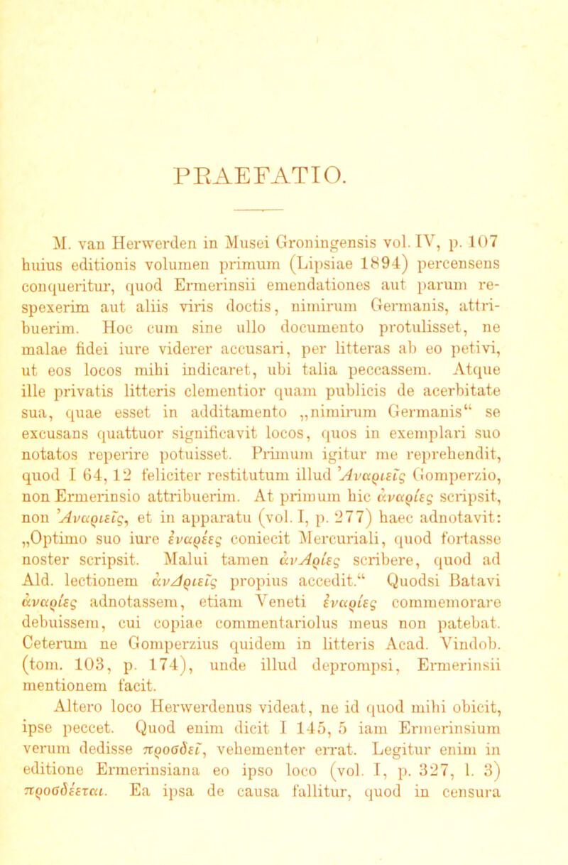 P EAE F AT 10. M. van Herwerden in Musei Groningensis vol. IV, p. 107 huius editionis volumen primum (Lipsiae 1894) percensens conqueritur, quod Ermerinsii emendationes aut parum re- spexerim aut aliis viris doctis, nimirum Germanis, attri- buerim. Hoc cum sine ullo documento protulisset, ne malae fidei iure viderer accusari, per litteras ab eo petivi, ut eos locos mihi indicaret, ubi talia peccassem. Atque ille privatis litteris dementior quam publicis de acerbitate sua, quae esset in additamento „niminim Germanis“ se excusans quattuor significavit locos, quos in exemplari suo notatos reperire potuisset. Pifiinum igitur me reprehendit, quod I 64,12 feliciter restitutum illud 'Ava^niq Gomperzio, non Ermerinsio attribuerim. At primum hic avcc^Uq scripsit, non Avaqisig^ et in apparatu (vol. I, p. 277) haec adnotavit: „Optimo suo iure ivuQeeg coniecit Mercuriali, quod fortasse noster scripsit. Malui tamen av^Qug scribere, quod ad Aid. lectionem avA^ieig propius accedit.“ Quodsi Batavi ava^ieg adnotassem, etiam Veneti ivuQisg commemoraro debuissem, cui copiae commentariolus meus non patebat. Ceterum ne Gomperzius quidem in litteris Acad. Vindob. (toni. 103, p. 174), unde illud deprompsi, Ermerinsii mentionem facit. Altero loco Hervverdenus videat, ne id quod mihi obicit, ipse peccet. Quod enim dicit I 145, 5 iam Ermerinsium verum dedisse n^oadei, vehementer errat. Legitur enim in editione Ermerinsiana eo ipso loco (vol. T, p. 327, 1. 3) TiQoadhTcu. Ea ipsa de causa fallitur, quod in censura