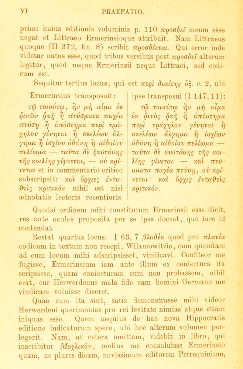 primi huius editionis voluminis p. 110 TtQOGdst meum esse negat et Littraeo Ermerinsioque attribuit. Nam Littraeus quoque (II 372, lin. 8) scribit nQooShxai. Qui error inde videtur natus esse, quod tribus versibus post hqog6h alterum legitui-, quod neque Ermerinsii neque Littraei, sed codi- cum est. Sequitiu' tertius locus, qui Ermerinsius tran.sposuit: Tw TOionTco, ijv affta £k QLvav ^vfj 7] TCVvGfiata Ttaj^ia TtTVGy 7] a7t6Gri]ficc tcsqI xqu- %7]Xov yBvrjxcci 7) GKeXic7v kX- y7](ia 7j iG^iov 68vv7] ^ aiSoiov Ttflttafta — xuvxa Ss ^vGxaGyjg X7]g %oiXi7]g ylyvexai, —■ ov xpi- vsxai et in commentario critico subscripsit; xat OQ%teg ivxa- KQixiy.ov nihil est nisi adnotatio lectoris recentioris. est TteQi 6iaix7]g 6^. c. 2, ubi ipse transposui (I 147,11); TW XOlOVXa ^7] ttlflU £x Qivog ^vfj 7) «Troffri/fta TteQi XQccyTjXov yivTjxai ?) GxEXimv aXyTjiia 7) iGylav odvvT] 7] ccidoCov TCsXiafia — taura di GvGxuG7]g tfjg xoi- Xixjg yivexca — xal Trru- Gfiaxa nccyici 7ixvG7j, ov kqi- vBxca' xat OQyig ivxcc&eig XQIXIXOV. Quodsi ordinem mihi constitutmn Ermerinsii esse dicit, res ante oculos proposita per se ipsa doceat, quo iure id contendat. Restat quartus locus. I 63, 7 ^Xadeu quod pro TtXaxea codicum in textum non recepi, Wilamowitzio, cum quondam ad eum locum mihi adscripsisset, vindicavi. Confiteor me fugisse, Ermerinsium iam ante illum ex coniectura ita scripsisse, quam coniecturam cum non probassem, nihil erat, cur Herwerdenus mala fide eam homini Germano me vindicare voluisse diceret. Quae cum ita sint, satis demonstrasse mihi rideor Henverdeni querimonias pro rei levitate nimias atque etiam iniquas esse. Quem aequius de hac nova Hippocratis editione indicaturum spero, ubi hoc alterum volumen per- legerit. Nam, ut cetera omittam, videbit in libro, qui inscribitur MoyXixov, melius me consuluisse Ermerinsio quam, ne plures dicam, novissimum editorem Petrequinium,