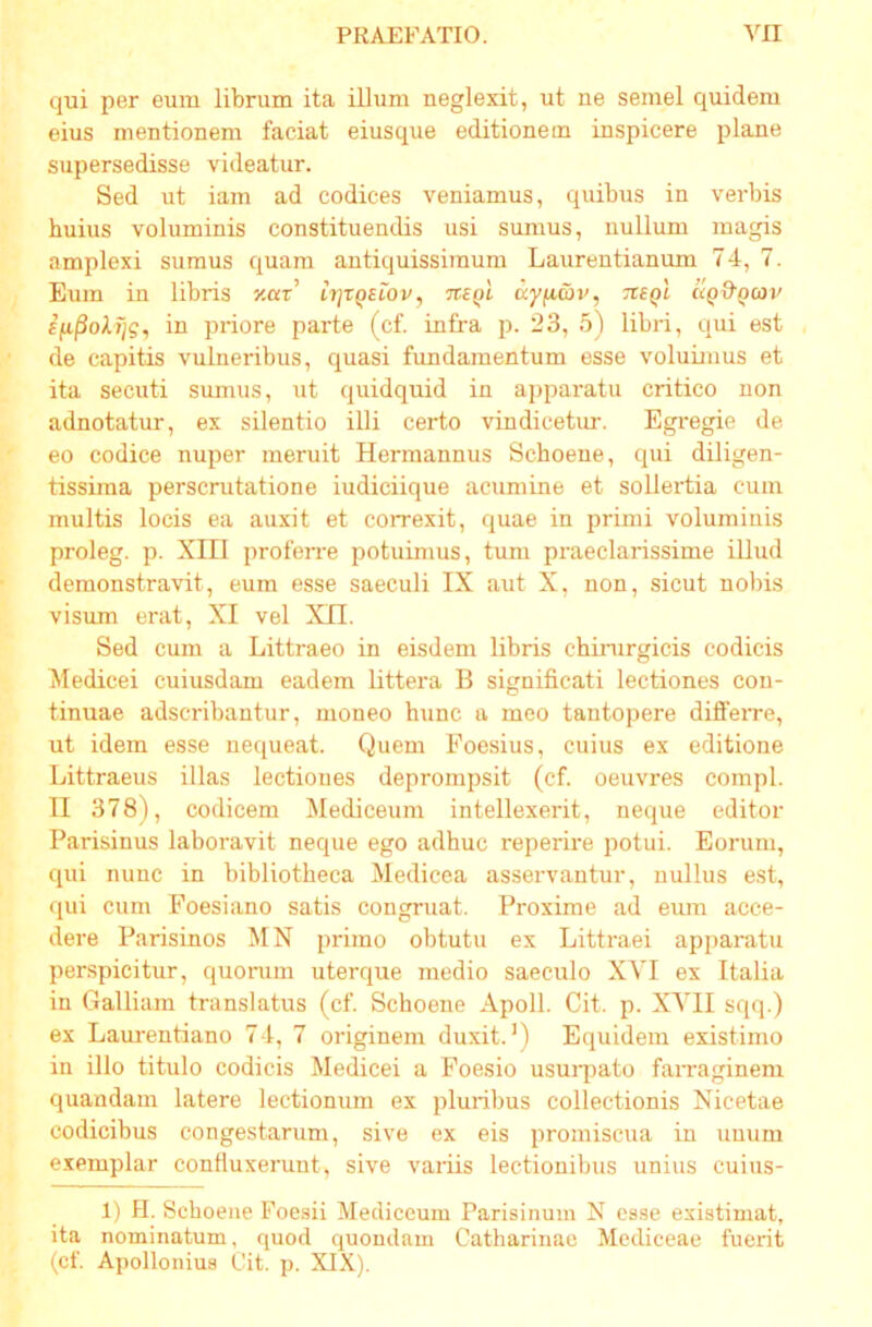 qui per eum librum ita illum neglexit, ut ne semel quidem eius mentionem faciat eiusque editionem inspicere plane supersedisse videatur. Sed ut iam ad codices veniamus, quibus in verbis huius voluminis constituendis usi sumus, nullum magis amplexi sumus quam antiquissimum Laurentianum 74, 7. Eum in libris xar’ ir]rQEiov, tuql ayiiai», tveqI aQ&Qav in priore parte (cf. infra p. 23, 5) libri, qui est de capitis vulneribus, quasi fundamentum esse voluimus et ita secuti sumus, ut quidquid in apparatu critico non adnotatur, ex silentio illi certo vindicetur. Egregie de eo codice nuper meruit Hermannus Schoene, qui diligen- tissiina perscrutatione iudiciique acumine et sollertia cum multis locis ea auxit et correxit, quae in primi voluminis proleg. p. XIII proferre potuimus, tum praeclarissime illud demonstravit, eum esse saeculi IX aut X, non, .sicut nobis visum erat, XI vel XII. Sed cum a Littraeo in eisdem libris chirurgicis codicis Medicei cuiusdam eadem littera B significati lectiones con- tinuae adscribantur, moneo hunc a meo tantopere differre, ut idem esse nequeat. Quem Foesius, cuius ex editione Littraeus illas lectiones deprompsit (cf. oeuvres compl. II 378), codicem Mediceum intellexerit, neque editor Parisinus laboravit neque ego adhuc reperire potui. Eorum, qui nunc in bibliotheca Medicea asservantur, nullus est, qui cum Foesifino satis congruat. Proxime ad emn acce- dere Parisinos MN primo obtutu ex Littraei apparatu perspicitur, quorum uterque medio saeculo XYI ex Italia in Galliam translatus (cf. Schoene Apoll. Cit. p. XYII sqq.) ex Lam-entiano 74, 7 originem duxit.') Equidem existimo in illo titulo codicis Medicei a Foesio usurpato faiTaginem quandam latere lectionum ex pluribus collectionis Nicetae codicibus congestarum, sive ex eis promiscua in unum exemplar confiuxeruut, sive variis lectionibus unius cuius- 1) H. Schoene Foesii Mediceum Parisinum N esse existimat, ita nominatum, quod quondam Catharinae Mcdiceae fuerit (cf. Apollonius Cit. p. XIX).
