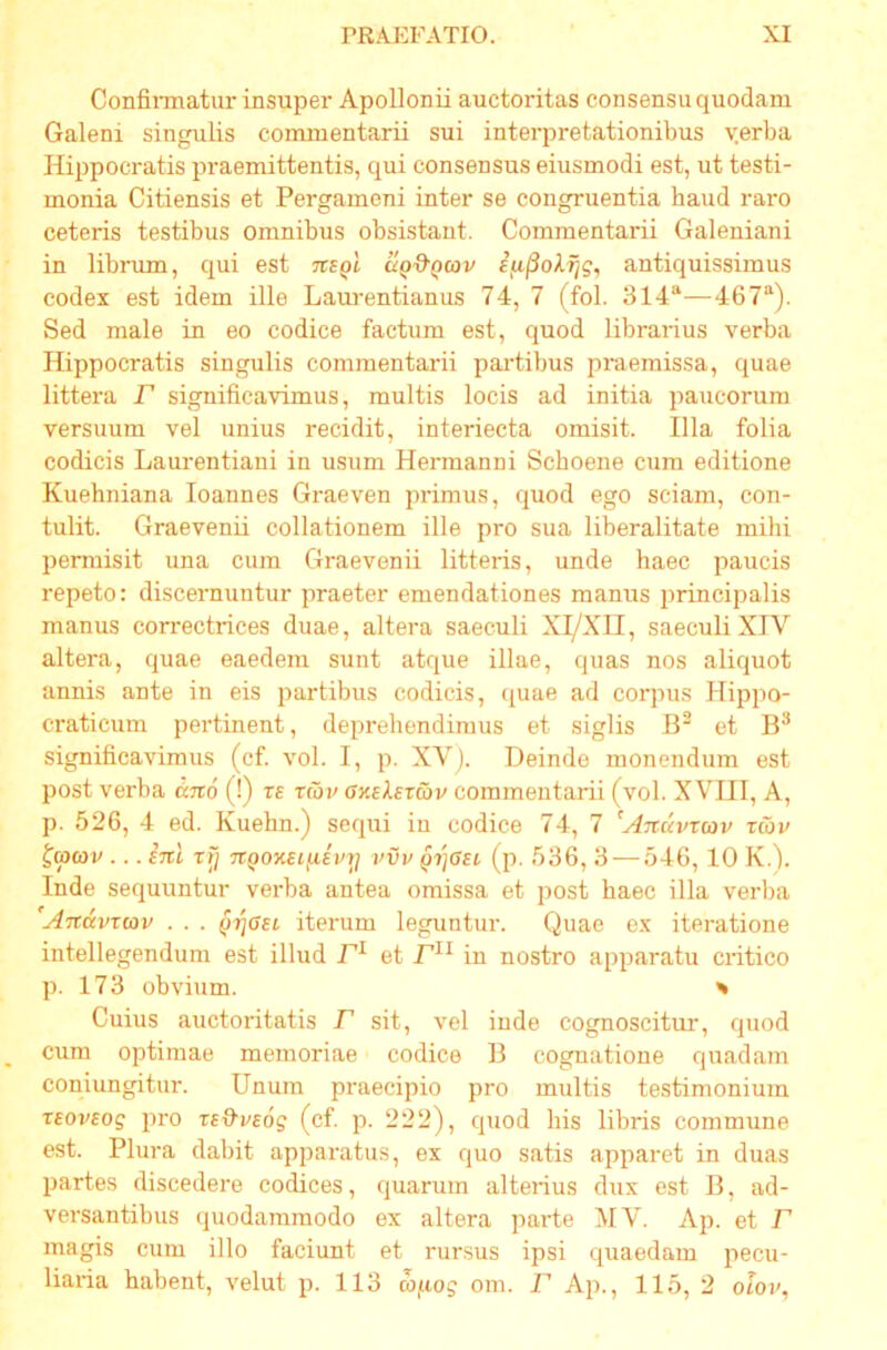 Confinnatur insuper Apollonii auctoritas consensu quodam Galeni singulis commentarii sui interpretationibus verba Hippocratis praemittentis, qui consensus eiusmodi est, ut testi- monia Citiensis et Pergameni inter se congruentia haud raro ceteris testibus omnibus obsistant. Commentarii Galeniani in librum, qui est ns^l uq&qcov antiquissimus codex est idem ille Laui-entianus 74, 7 (fol. 314“—467“). Sed male in eo codice factum est, quod librarius verba Hippocratis singulis commentarii paiTibus praemissa, quae littera jT significavimus, multis locis ad initia paucorum versuum vel unius recidit, interiecta omisit. Illa folia codicis Laurentiani in usum Hermanni Schoene cum editione Kuehniana loannes Graeven primus, quod ego sciam, con- tulit. Graevenii collationem ille pro sua liberalitate mihi permisit una cum Graevenii litteris, unde haec paucis repeto: discernuntur praeter emendationes manus principalis manus correctrices duae, altera saeculi Xl/XII, saeculi XIV altera, quae eaedem sunt atque illae, quas nos aliquot annis ante in eis partibus codicis, quae ad corpus Hippo- craticum pertinent, deprehendimus et siglis B“ et significavimus (cf. vol. I, p. XV). Deinde monendum est post verba djrd (!) rs tcoi> uxeAercov commentarii (vol. XVIII, A, p. 526, 4 ed. Kuebn.) sequi in codice 74, 7 ^Anavxav zav t(p(ov ... (Ttl rfj TtQOKEifiiiry iwu Qijasi (p. 536, 3 — 546, 10 K.). Inde sequuntur verba antea omissa et post haec illa verba 'Andvrcov . . . iterum leguntur. Quae ex iteratione intellegendum est illud et F^^ in nostro apparatu critico p. 173 obvium. ^ Cuius auctoritatis F sit, vel inde cognoscitui', quod cum optimae memoriae codice B cognatione quadam coniungitur. Unum praecipio pro multis testimonium T£ov£og pro (cf. p. 222), quod his libris commune est. Plura dabit apparatus, ex quo satis apparet in duas partes discedere codices, quarum alterius dux est B, ad- versantibus quodammodo ex altera parte IVIV. Ap. et F magis cum illo faciunt et rursus ipsi quaedam pecu- liaria habent, velut p. 113 m^iog om. F Ap., 115, 2 olov,