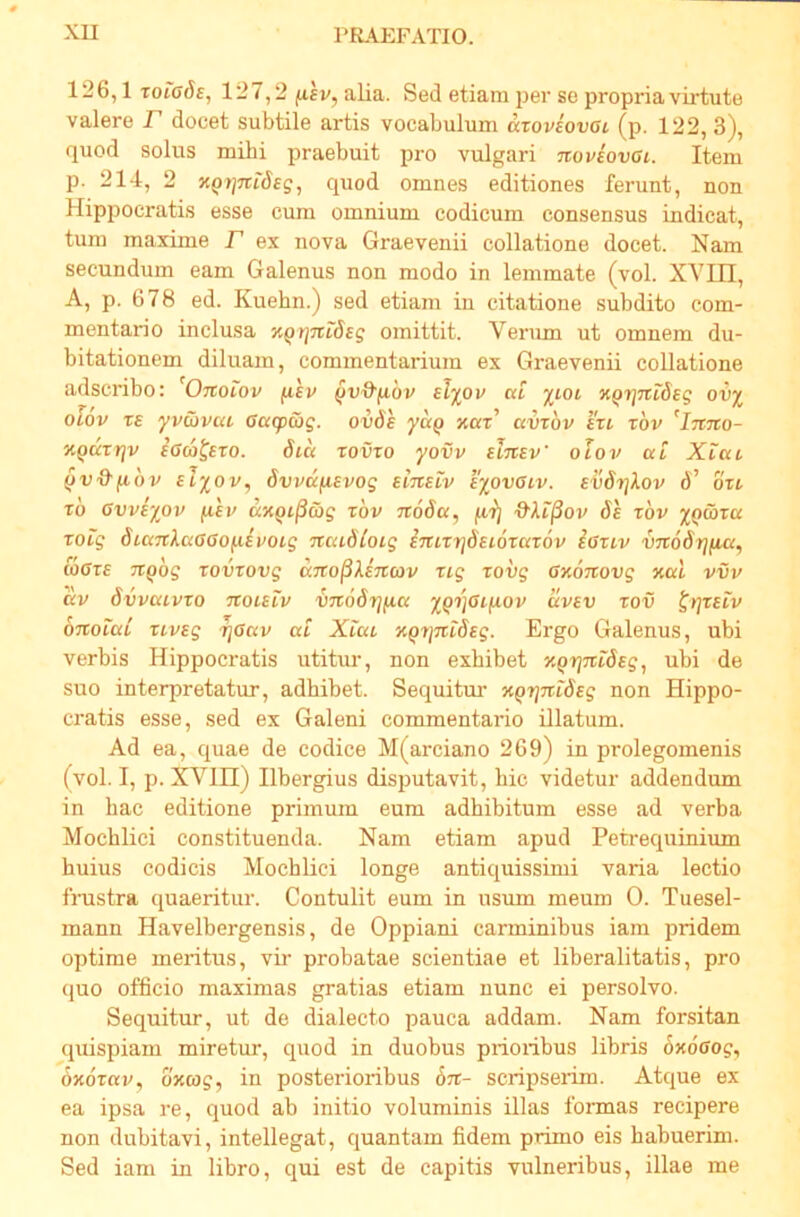 126,1 toiads, 127,2 ^ev, alia. Sed etiam per se propria virtute valere P docet subtile artis vocabulum aroviovoi (p. 122, 3), quod solus milii praebuit pro vulgari noviovai. Item p. 214, 2 XQtjTciSeg, quod omnes editiones ferunt, non Hippocratis esse cum omnium codicum consensus indicat, tum maxime F ex nova Graevenii collatione docet. Nam secundum eam Galenus non modo in lemmate (vol. XVIII, A, p. 678 ed. Kuehn.) sed etiam in citatione subdito com- mentario inclusa '/.Qt^mSeg omittit. Verum ut omnem du- bitationem diluam, commentarium ex Graevenii collatione adscribo: Onoiov fifv ^v^fibv sTyov at jrtot XQtinideg ou^ olov rs yvcbvai Ga(pG>g. ovSh yctQ xaF avrbv IVi rbv XQuxrjv iaa^ero. Sia zovxo yovv elxiev' olov at Xiat ^v&fxbv slyov, Svvaiisvog eitisiv tyovotv. evdrjXov d’ bxt xb avviyov ^lev axQi^ajg xbv xtoba, ftr) d-ki^ov Se xbv XQtoxa xoig dianlaCGoixivoig naiStoig inix't]dEi6xax6v ioxiv VTXoSrjfia, wOxE TT^bg xovxovg KTtojSAsTEcov xig xovg GxoTtovg xal vvv av dvvaivxo txolelv VTrodrj/^a xQtjcifiov uvev xov ^>]xelv bnoial xivEg rjGav at Xiat XQ7}nt6Eg. Ergo Galenus, ubi verbis Hippocratis utitur, non exhibet XQrjntdEg, ubi de suo interpretatur, adhibet. Sequitm’ XQTjntdEg non Hippo- cratis esse, sed ex Galeni commentario illatum. Ad ea, quae de codice M(arciano 269) in prolegomenis (vol. I, p. XVin) Ilbergius disputavit, hic videtur addendum in hac editione primum eum adhibitum esse ad verba Mochlici constituenda. Nam etiam apud Petrequinium huius codicis Mochlici longe antiquissimi varia lectio fnistra quaeritur. Contulit eum in usum meum 0. Tuesel- mann Havelbergensis, de Oppiani carminibus iam pridem optime meritus, vir probatae scientiae et liberalitatis, pro ([uo officio maximas gratias etiam nunc ei persolvo. Sequitur, ut de dialecto pauca addam. Nam forsitan quispiam miretirr, quod in duobus prioiibus libris oxdffo?, oxbrav, bxcog, in posterioribus bn- scripseiim. Atque ex ea ipsa re, quod ab initio voluminis illas formas recipere non dubitavi, intellegat, quantam fidem primo eis habuerim. Sed iam in libro, qui est de capitis vulneribus, illae me