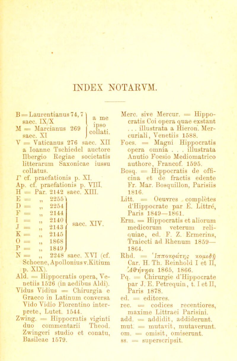 INDEX NOTARVM. B = LaTirentianu8 74,7 ^ Tv/v ^ saec. IX/X j M = Marciamis 269 j saec. XI J ^ ■ V = Vaticamis 276 saec. XII a loanne Tschiedel auctore Ilbergio Regiae societatis litterarum Saxonicae iussu collatus. r cf. praefationis p. XI. Ap. cf. praefationis p. VTlI. H = Par. 2142 saec. XIII. E = „ 2255' D = „ 2254 F = „ 2144 I = „ 2140 J = „ 2143 K = „ 2145 0 = „ 1868 P = „ 1849, N = „ 2248 saec. XAT (cf. Schoene, Apollonius v.Kitium p. XIX). Aid. = Hippocratis opera, Ve- netiis 1526 (in aedibus Aldi). Vidus Vidius = Chirurgia e Graeco in Latinum conversa Vido Vidio Florentino inter- prete, Lutet. 1544. Zwing. = Hippocratis viginti duo commentarii Theod. Zwingeri studio et conatu, Basileae 1679. saec. XIV. Mere, sive Mercur. = Hippo- cratis Coi opera quae exstant .. . illustrata a fiieroh. Mer- curiali, Venetiis 1688. Foes. = Magni Hippocratis opera omnia . . . illustrata Anutio Foesio Mediomatrico authore, Francof. 1595. Bo.sq. = Hippocratis de offi- cina et de fractis edente Fr. Mar. Bosquillon, Parisiis 1816. Litt. = Oeuvres cpmpletes d’Hippocrate par E. Littre, Paris 1849—1861. Erm. = Hippocratis et aliorum medicorum veterum reli- quiae, ed. F. Z. Ermerins, Traiecti ad Rhenum 1859— 1864. Rhd. = ' iTtTTOKQCCXTjg ‘ilOUldf] Car. H. Th. Reinhold I et H, ’A%rjvrjai 1865, 1866. Pq. = Chirurgie d’Hippocrate par J. E. Petrequin, 1.1 et II, Paris 1878. ed. = editores, rec. = codices recentiores, maxime Littraei Parisini. add. = addidit, addiderunt, mut. = mutavit, mutaverunt, om. = omisit, omiserunt. 88. = superscripsit.