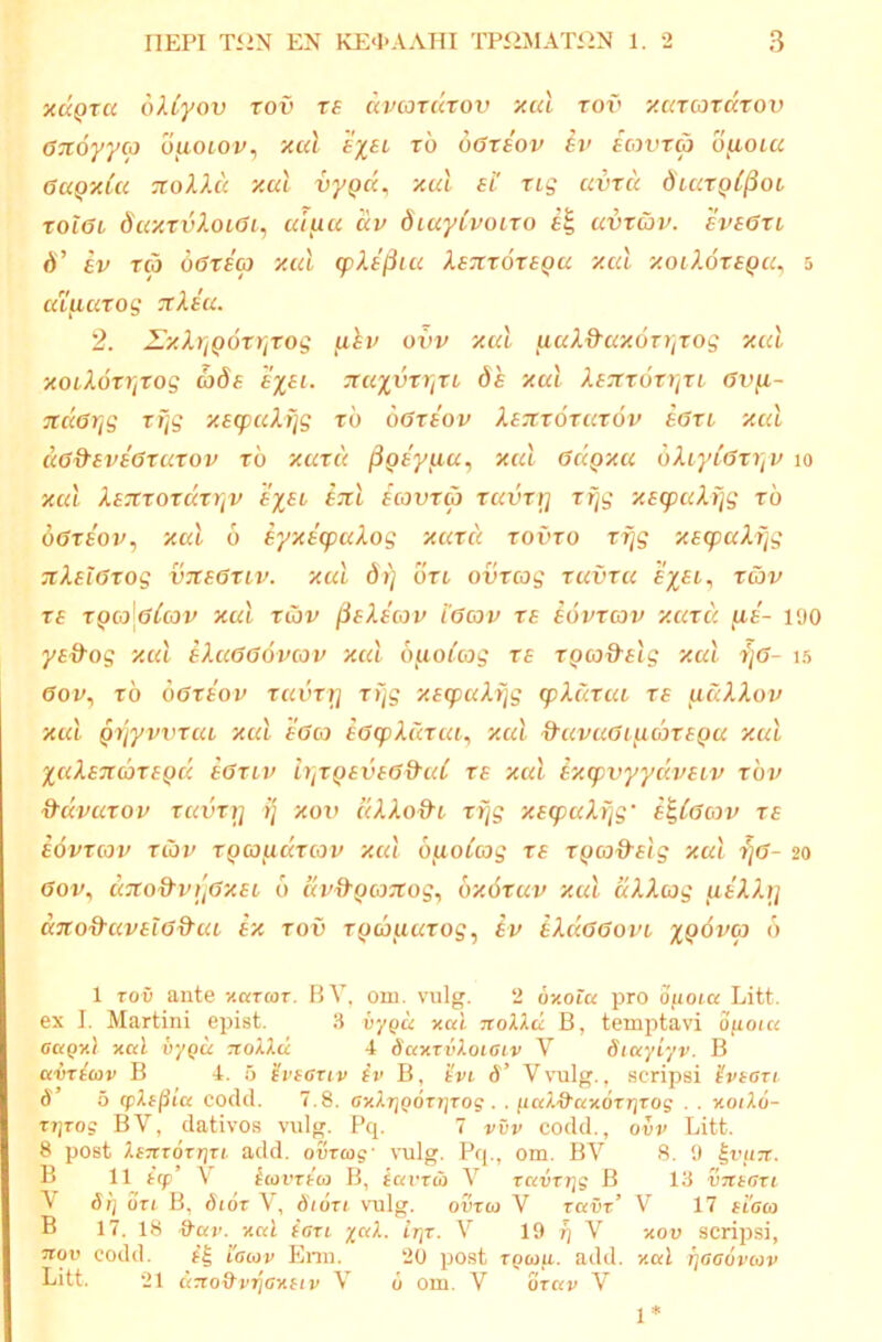 xaQTU ollyov xov te dvcorcctov xul tov y.cacordrov 0z6yyco ofioLov, xcd exsl rb botiov Iv ecovrcp o^oiu aaQxla -xolld xal vyQa^ xul ei' tlq uvru diuxQC^oi xol6L SuxxvXoLdi, uiuu dv diuyCvoLxo uvxibv. eveaxi d’ ev xcp dexsa xul cpXejpiu Xe'Jtx6xeQu xul xoiXoxeQu^ 3 ulpuxog 7tXeu. 2. ZixXriQoxxiXog piv ovv xul puX&uxoxriXog xul xoiXbxijxog cade s%ai. nuxvxXfXL de xul Xe':ix6xi]xi Gvp- Ttder^g xijg xecpuXfjg xb oGxeov Xezxoxuxov eaxi xul uGd-eveGxuxov xb xuxu ^Qsypu, xul Gdpxa bXiyiGxi]v 10 xul XexxoxdxVjV exei btiI ecovxcp xuvxr] xijg xe<puXijg xb oGxeov^ xul 6 eyxe'q:)uXog xuxu xovxo xijg xecpuXijg :iXelGxog viceGXLv. xul dt) oxl ovxcog xuvxu x&v xe xq(o\gCu)v xul xiov peXecov i'6cov xe ebvxav xuxu pe- 190 yed-og xul eXuGGovcov xul bpoCcog xe XQCodslg xul 7)6- 15 6ov^ xb oGxeov xuvxi] xijg xeg}uAijg (plcixut xe uuXXov xul Qijyvvxui xul eGco eGcpXuxca, xul d’uvuGijid>xeQu xul XuXsTicbxepd eGxLv ujxpeveG&cd xe xul lxg)vyydveiv xbp ^di^uxov xuvxij ij xov uXXod^i xijg xe^uXi/g' e^iGcov xe eovxav xCov XQCjfidxcov xul bpoCoog xe xpcod-elg xul xjG- 20 Gov^ ux:o&vi',Gxet, 6 uv&QOJTtog^ bxoxuv xul dXXcog ueXXij uTro&uvetG&ui ex xov xpcouuxog, Iv tXdGGovi 1 TOV aiite y.aToiT. 13 V, om. viilg. 2 oxota pro Ofioia Litt. ex I. Martin! epist. 3 v-/()u xai. 7toXi.d B, temptavi ofioicc oagxl xal vy^u nolld 4 daxTvXoiciv V dtayiyv. B avTtav B 4. 5 'ivscuv iv B, 'ivi d’ Vvulg., scripsi ivtari 6 5 fpXffiia codd. 7.8. cxATjpdrrjroj . . ftaX&axorrjTog . . xoiXo- TrjTog BV, dativos vulg. Pq. 7 vvv codd., ovv Litt. 8 post XeTtTorrjTi add. ovraig- \'ulg. Pq., om. BV S. 9 ivuTt. B 11 icp’ V iwvrico B, iai'TU) V rmirrjg B 13 VTttari V 6}] OTi B, dioT V, dioTi vnlg. ovxu V Tavz’ V 17 ficco B 17. 18 ^av. xal ion yaX. irjT. V 19 ^ V xov scripsi, 3TOI’ codd. 'iaiov Enn. 20 post rpwg. add. xal rjoaoviov Litt. 21 dzco&vijaxfiv V 6 om. V orav V 1