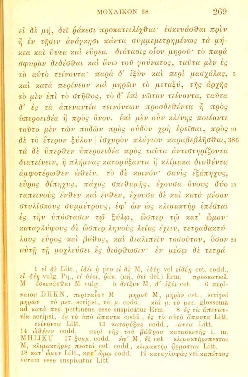 {l de fi?j, det qccx£6l TtQOxuxsiUyd^aL' e6x£vd6Q-ai Ttplv ij iv xi]Giv dvdyxriai Ttdvta avfifis^iSTQrifiEvmg xd [xt]- xsa xai vtlxscc xal evpea. didxaGig olov ^i]qov' xb tcccqk 6(pvQ0v dedeWct xcc'i dva xov yovvaxog, xavxa [lev eg xb avxb xsLVOvxa' xcaQa d’ l^vv xal tcsqI [.laGxdlag, 5 xal xaxd tcsqCvsoi/ xal fnjQoiv xb ^sxa^v, xrjg d^tyrjg xb fi£v £Jtl xb 0xij'd'og^ xb d’ ETtl vaxov xfCvovxa^ xavxa d’ eg xd aTtevavxCa xeivovxcov 7tQoGded'evxa ■») TtQbg VTtsQOSLdea ?} JtQbg bvov. ticl fiev ovv xXCvi\g noieovxi xovxo fxei' Twv Ttodav TCQbg ovdbv yj))] e^eiGat^ ^(ibg lo de xb erepoj' ^vXov \ iGyvQbv TiX.dytov 7taQa(ia(5XijGd-ai^ 386 xd de vTCEQ&ev v^teQoeidea nQog xavxa dvxiaxyjQC^ovxa diaxeiveiv^ r] ^tX-q^vag xaxoQv^avxa ij xXifiaxa dia&evxa dyLcpoxeQcj&ev ad^elv. xb de xoivbv’ Gavlg e^dTtijyvg, evQog dCxyjyvg, :tdyog G7ti9’a^i]g, eyovGa bi>ovg diio i5 xa-jteivovg h’d^ev xal h>d'ev, eyoxJGa de xal xaxd /leaov GxvXCGxovg GD/tueTyovc;, ecp’ av xXipeaxxijQ ExeGxae eg xi]v vTtoGxaGtv x<p oyGJCEQ xcb x.ax u)fioV xaxayXvxpoxyg de oxGtceq Xx]vovg XeCag EyEix\ XEXxxadaxxxj- Xovg EVQog xal (id^og, xal diaXiTtslv xoGovxov, oGov 20 avxfj xfj ixoyXExjGEi £g biOQ^oxGiv fXEGoi de xex^d- 1 fi ds Litt., idki 1) pro fi (5e M, idii] vel eiGfTj cet. codd., fl 6iri vulg. Pq., tl daoj, pdx. (/it;, Gti del.j Enu. TtQOGKuxtiX. M 'iaxsvua&aL M vulg. 5 Sft^vv M, d’ i'%vi cet. 6 nfQi- vcciov DHKN, TtBQivaiov M fcrjQov M, ptiQov cet., scripsi To ptT. scripsi, tu fl. codd. xal fi. tb fift. glossema ad xutd nfQ. pertinens esse suspicatur Erm. 8 £g tu uitsvav- tiu scripsi, ig tb v-jtb unuvta codd., ig tb uvtb unuvtu Litt. tfivovtu Litt. 13 xutoQv^ug codd., -uvtu Litt. 14 bi&ffiv codd. TtfQi tfjg tov jSdttpou xatacxfvijg i. m. MHI.IKU 17 ^vfiu. codd. tqp’ M, cet. xhuuxtijQfTtsGtai M, xXi^axti'iQfg TCtGtul cet. co(ld., xXifiuxtrjQ yofioatai Litt. 18 xut otfiov Litt., xut’ oifico codd. 19 xutuylvipug vel xanttovg verum esse suspicatur Litt.