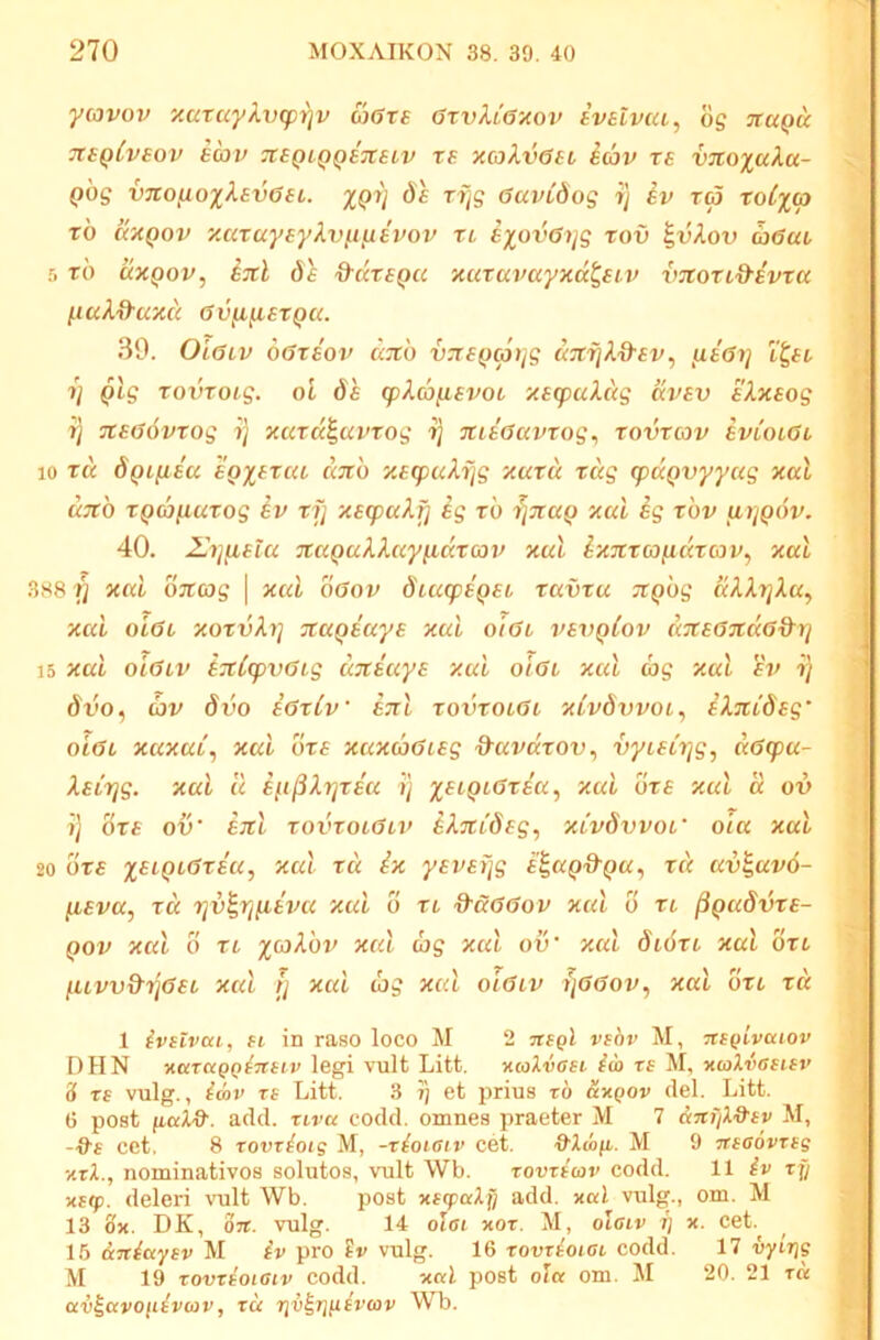 yiovov ‘xaxu'ykv(pi]v coGrs GrvktGxov ivatvca, og nuQU tuqIvsov EC3V 7teQiQQE7tstv TE xcjkvGEi i(ov TE v%o%aXa- Qog vno^o%kEv6Ei. XQV '^VS GuvCdog t] ev ra roCxcp tb uxQov y.aruyEykvfi^Evov xl exovGi/s xov ^vkov aGac r, xb cixpov, 6^ d^dxEQU xuxavayxd^Etv vnoxtd-ivxa (.luk&axcc Gv^yLEXQU. 39. OiGiv oGxeov dxb v:xE()(pijg aTXrjk&Ev, {lEGi} 'i^Ei j 1] Qlg xovxoig. oi 6h (pka^iEvoi xEcpukug dvEv aXxsog i t) TCEGovxog ij xcacc^uvxog rj xiaGavxog^ xovxcov evlolGl 10 xd dQtfiaa eq^excu ditb xacpukrjg xuxd xug (paQvyyag xal u7tb XQcbixuxog EV xf] x£q)akf] ig xb 7}7caQ xui ig xbv u7]q6v. 40. 2Jij(iElu TCccQukkayiidxoov xul Ixnxaoiittxcov^ xal 388 fi xal OTtojg | xul oGov diufpEQEL xuvxu JtQbg dkXrjXu^ xal oIgl xoxvXr] TtaQEuya xul oiGi vevqIov ((TtEGTCaGd^rj 15 xul oiGiv tTxCapvGLg UTtiuyE xul orGt xul ag xal ev i) dvo^ av dvo aGxtv etiI xovxoiGi xlvbxivoi^ EXnCSag' oiGl xuxul, xul bxE xuxaGiag ^avaxov, vyiatrjg, uGq>u- XEiTjg. xal Ic E^i^XrjXEu i) %eiqlGxeu^ xal uxE xul d ov ij OXE ov' EJtl xovxoiGl%> iSAjttdfg, XLvdvvoi' oia xal 20 bxE xal xd ix yEVErjg E^ap&Qu, xd av^avb- [lEva, xd rjv^rjfiava xal b xi &dGGov xul b xt ^QudvxE- j Qov xul 0 XL %coXbv xal d)g xul ov' xul dibxt xal bxL , fUvv&ijGEL xal li xal d>g xal oiGiv ijGGov^ xal bxi xd | 1 ivaivcn, H in raso loco M 2 Ttagl vsov M, nagivatov DHN -KaTUQQ^nsiv legi vult Litt. xcolvaei ia rs M, xalvaeuv S re vulg., idv re Litt. 3 i) et prius ro dx^ov dei. Litt. G post add. riva codd. omnes praeter M 7 dnfil&ev M, cet. 8 rovrioig M, -rioiaiv cet. 0'hofi. M 9 Ttecovreg xrX., nominativos solutos, vult Wb. rovreav codd. 11 iv rf/ ; xeip. deleri \uilt Wb. post xecpaXfj add. xal vulg., om. M 13 ox. DK, 07C. vulg. 14 olat xor. M, olaiv i] x. cet.^ 15 dniayev M iv pro ?r vulg. 16 rovriotai codd. 17 vyLtjg M 19 rovreoiaiv codd. xal post ola om. M 20. 21 ra av^avoiiivav, ru riv^T](iivav Wb. j