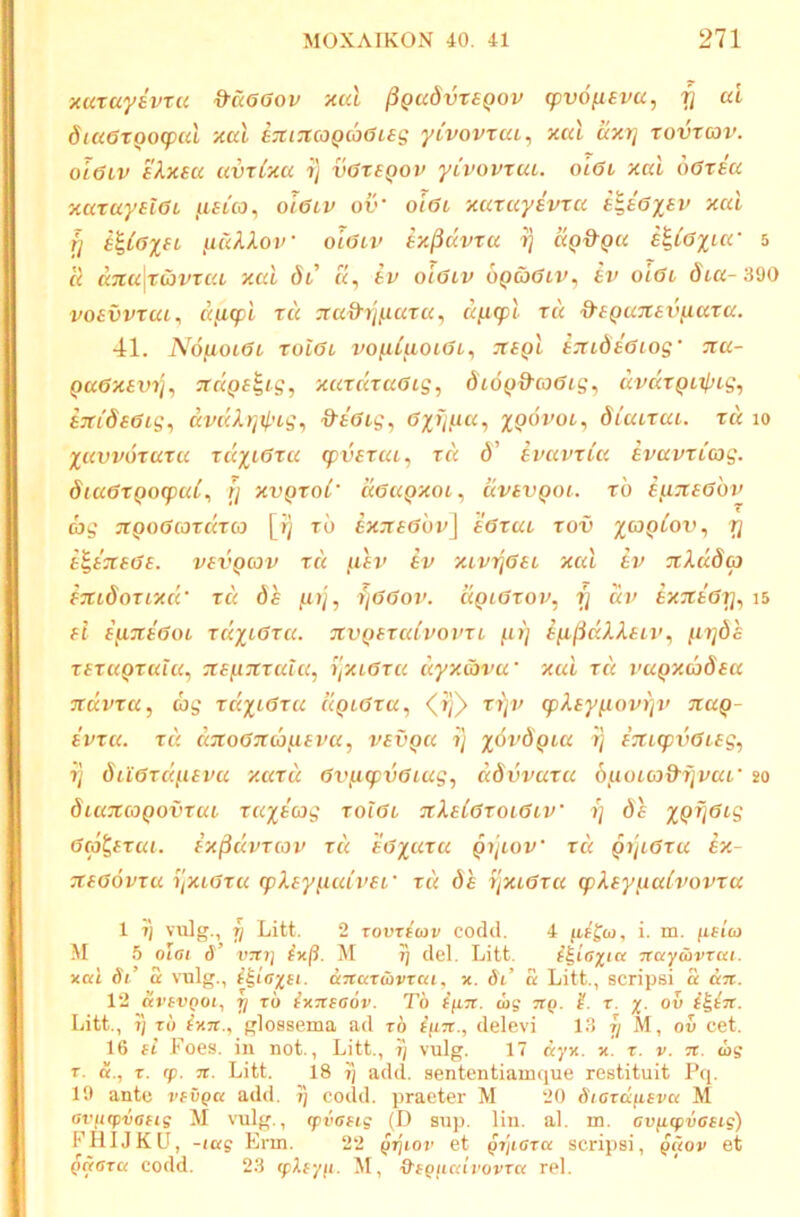 xuxayivTU ^aGOov xul ^gadvxeQOV (pvo^svu, ^ ai dta6xooq>ul 'Aal exi:t03Qcb6ieg ytvovxuL, xal axrj xovxav. ol6lv 'dXxea uvxlxu i/ v6xsqov yivovxut. ql6i xai o6xsa xaxayelet /isuo^ oietv ov’ oi6i xuxuyivxa xai fi yia'klov olatv ix^dvxa i} aQ&ga k^iGiuc 5 a dna\xC}vxaL xai Si «, tv oiGiv oQaGtv^ iv olGi dia-390 vosvvxai^ djicpi xu :ra^ij,uara, d^xpl xu d'{QaX£i>fiaxa. 41. NofioLGL xoiGi vopLiaoiGL^ TtSQl eTudeGiog' ^a- QaGxevi]., ctd()£^ig, xaxdxaGig, diOQ&coGig^ dvdxQirpLg^ STCideGig^ dvdX)]il'tg^ &£Gig, GxTj/iia, xpdvoi, diaixai. xu lo Xuvvoxaxu xd^iGxu (pvsxuL, xd d’ Ivavxia evavxCcog. diu6xQO(pul^ }] xvQXol' deuQxoi, uvavQoi. xh e^?c£6hv ag TtQoGcoxdxco [r) xb tx:ta6hv\ aGxui xov ri a^aTtaGa. vavQcav xd ^lai’ av xtvrjGet xai av jrAadoi aTuSoxixdc xd de ,u)/, ijGGov. dgiGxov, ij di> axxaGri^ i5 ai a^TtaGot xdxiGxa. avQaxuivovxt fu) aixfidXXaiv^ ^irjda xaxuQxuiu^ -xaiiTtxala^ y'iXiGxa dyxCovu' xai xd vuQxdySaa Tcdina, cag xd^iGxu uqlGxu, <^if} xi)v (pXay^ovi]v txuq- avxa. xd dzoGTtcbjxavu, vavQU y xovdQiu rj aTtKpvGiag, fy duGxdiiavu xaxd Gv^cpyGiug^ ddvvuxu b^ioico&yvaL' 20 diuzcoQovxui xuxaag xqIgl TtXalGxoiGiv y da XQV^<'S Gco^axui. ax^dvxcov xd aGxaxu QytoV xd gyiGxu ax- 7taG6vxu yxLGxa tpXayiiaivar xd de yxcGxa cpXay^aivovxa 1 T( vulg., fi Litt. 2 TovT^ojv cocld. 4 yiEfu, i. m. (itico M 5 olat d’ V7t7] M Jy dei. Litt. la ■7Tayu)VTcct. xai di’ d vulg., i^icyei. aTtartbvrai, x. di’ £ Litt., scripsi d dn. 12 dvsvQoi, y rb ^XTtsaov. Tb i^Ln. mff jrp. r. y. ov Litt., t) xb ixTt., glossema ad rd delevi 13 7/ M, ov cet. 16 ei Foes. in not., Litt., t) vulg. 17 dyx. x. x. v. tx. log T. X. (f. n. Litt. 18 t) add. sententiamque restituit Pq. 19 ante vevga add. 7) codd. praeter M 20 Stoxd^eva M avntpvaeie M vulg., (pvaeig (D sup. lin. al. m. cvfiipvaeig) FHIJKU, -lag Erm. 22 g^iov et gxjeara scripsi, gaov et gaaxa codd. 23 cpXeyjt. M, •Ofp/iairovTa rei.
