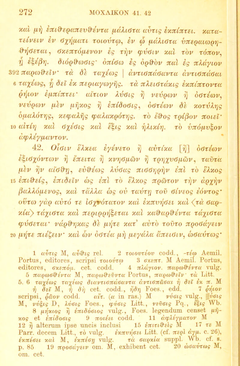 xai /i?) iTudsQaTtsvd-evru fiuXieta avrig iy.nCxxEi. xuta- rtCveiv iv ax^liiari rotovToj, iv o3 fidXiera vTtEQacaQi]- '9'rj(j£Tat, 6y.£7it6fisi^ov ig ti]v (pv6LV xul rbv xotcov^ V dtdQ&coGig' OTtCda ^g OQd'bv %uX ig xXdyiov ^^‘iitaQoiQ-elv' rd de xa^Bcog \ avxL67td6avxa d%>xi6Ttd6aL 6 xaxscog, f] det ix neQtaycoyijg. xd 7tXei6xdxLg exzitcxovxu Qyjioj' ifiTXtjtxer aixiov Xvffig ij vevQcov ij daxeav, vevQcov (lev ^fjxog ?] ^TiCdodig, doxeojv de xoxvXrjg 6/iiaXdxrjg, xegyaXjjg (paXaxpdxrjg. xb e^og xqC^ov %oiel‘ 10 cdxCr] xul 6ye6ig xal e%tg xal ijXixtr]. xb vzofiv^ov dcpXey^avxov. ' 42. Olaiv ekxea iye'vexo ij avxixa [?)] doxecov B^l6%qvxc)V ij eiteixa ij xvi]6ficov ij XQ7]xv6fiibr'j xavxa (lev iqi' ui'6d^T}, evd-eag Xv6ag 7ti66i]Qijv enl xb eXxog 15 iju^S^eig, (Tudetv d>g izl xb D.xog txq&xov xip> app)v (iuXXo^ievog^ xal xdXXa ag ov xavxtj xov 6iveog eovxog' OVXC3 yd^ civxo xe loyy^xaxov xal Bx.Ttvriaei xal (xd eag- xia) xdxi6xa xal 7teQiQQ>j^exaL xal xad-a^d^evxa xd%i6xa <pv6exai' vdQd-)]xag de (.Lrjxe xax' avxb xovxo :xQ06dyeiv 20 injxe xie^eiv' xal cov o6xea nij ^eydXa djteiaiv, a^avxcjg’ 1 avxig M, av9'tg rei. 2 roiovxiov codd., -riai Aemil. Portus, editores, scripsi xoioinoi 3 oxsTtr. M Aemif. Portus, editores, axenoii. cet. codd. 4 nldyiov. Ttugco&tvra vulg. 5 7cagcoGd'tvTa M, TtaQco&evvxa Portus, Tcagco&etv xd Litt. 5. 6 xcc'^^cog xct^t^og SiavxiOTtdcavxcc &vxia7taccci. ij dst ix tt. M Tj d'si M, ij dij cet. codd., ijSrj Foes., edd. 7 gijiov scripsi, Q&ov codd. cdx. {cc in ras.) M vvaig vulg., ivaig M, vv^tg D, Xvaig Foes., qivai.g Litt., vtvaig Pq., Wb. 8 jirixiog ij tTudoaiog vulg., Foes. legendum censet fifj- xog et tTtiSoaig 9 nothi codd. 11 drpXtyjtccxov M 12 7) alterum ipse uncis inclusi 15 inixi&slg M 17 te M Parr. decem Litt., x6 vulg. ixnvrjcsi Litt. (cf. nsgl dyji. c. 26), ixniasi xal M, ix.nhrj vulg. xk aagxta suppi. WL. ct. 8. p. 86 19 ngoauyeiv om. M, exhibent cet. 20 koavxag M, om. cet.