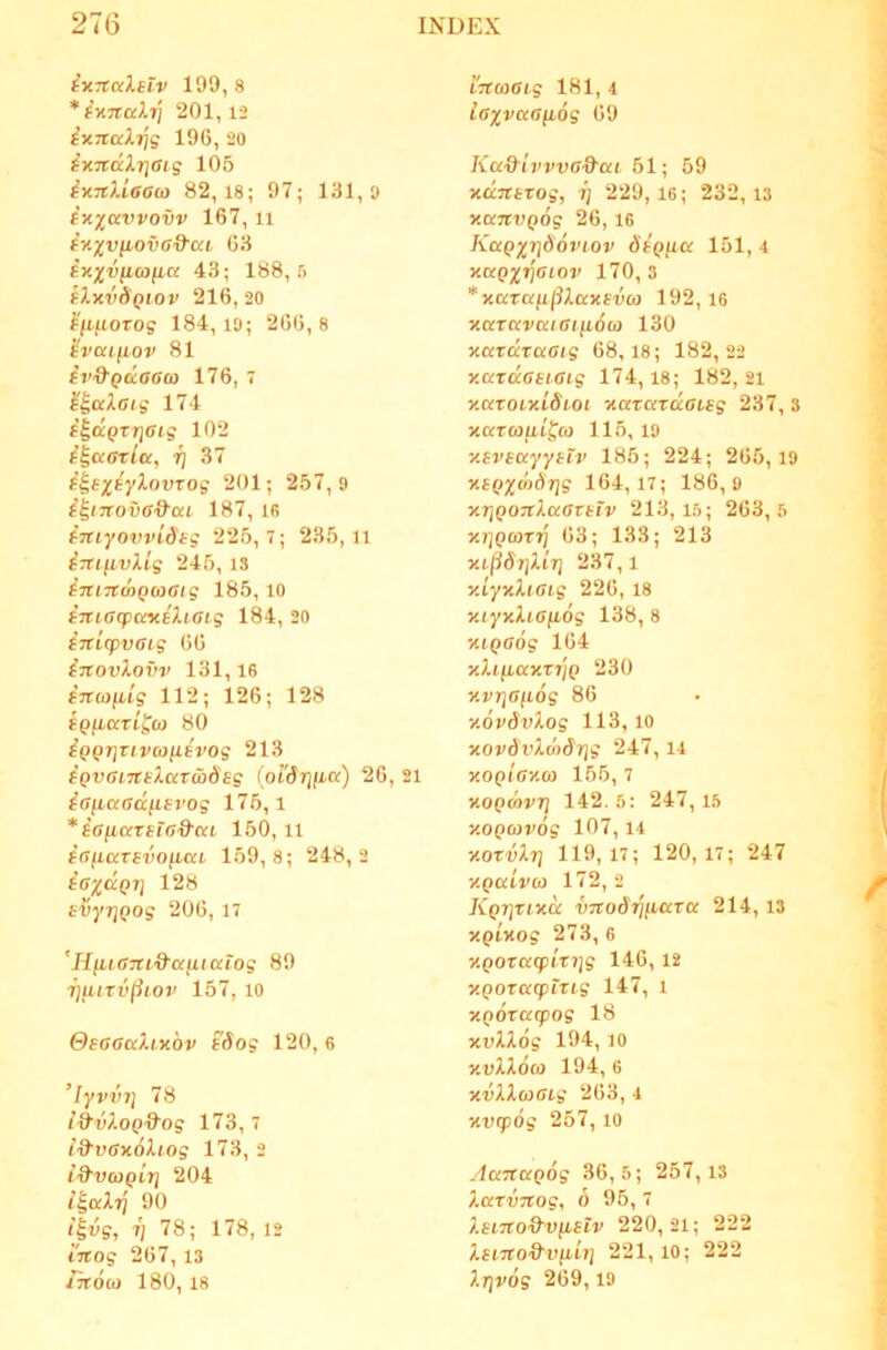 ix-xciXetv 199, 8 *^K7tcdij 201,12 (KTtccX^^g 196, 20 i-xndXriaig 105 iy.nXiaa(o 82,18; 97; 131,9 ix)ravvovv 167, 11 (x^rvfiovG^ai 63 ixxvficoficc 43; 188,5 tXxvSQiov 216, 20 ^(ifiorog 184,19; 266,8 ^vaifiov 81 iv&Quaaco 176, 7 E^aXatg 174 i^dcQzria ig 102 i^ccarla, i] 37 201; 257,9 i^inovG&ca 187, ifi i-JtiyovvLdtg 225,7; 235,11 inifivXig 245, 13 intTfmQaaig 185,10 iTuacpaxiXtaig 184, 20 inifpvGig 66 inovXovv 131,16 Bnoi^ig 112; 126; 128 spjxaTifw 80 iQQT}uvu>nevog 213 iQVGiTCsXccTwdsg (oi'dr]iia) 26, 21 iG^aad^Bvog 175,1 *ia^iaTsTGd'cci 150, il ^Gfiarsvofica 159,8; 248,2 BG^dp?] 128 Biyi]Qog 206, 17 'HiiiGnid'(xfucclog 89 7]^UTv(ilOJ’ 157, 10 QbggccXlxqv Bdog 120, 6 ’Iyvvi] 78 i^vXoQ&og 173, 7 l&vGxoXiog 173, 2 i^vcogir] 204 i^aXi] 90 i^vg, rj 78; 178, 12 inog 267, 13 /k6(o 180, 18 LTUOGig 181, 4 iG^vaGyLog 69 Kcc&ijrvva&ai 51; 59 xdTtBTog, 7] 229, 16; 232, 13 xanvQog 26, 16 KccqxV^oviov 6bqhcc 151, 4 xuqxtjgiov 170, 3 * xaTUfij^XaxBvo) 192,16 xaTavociGifioci} 130 xazdTaGig 68,18; 182,22 x.uxdGBtGig 174,18; 182, 21 x.ccroixiSioi xaxaxdGLBg 237, 3 xaroifiifco 115, 19 xBVBuyyBtv 185; 224; 265,19 XBpxdidrjg 164,17; 186,9 xrjQOTtXccaxBtv 213,15; 263,5 xjjpwTTj 63; 133; 213 x.i^6T\Xlr\ 237, i xiyxXiGig 226, 18 xiyxXiG^LOg 138, 8 xiQGog 164 xXiiiaxxjjp 230 xvriGfidg 86 xovSvXog 113,10 xovdvXciiSrig 247,14 xoQtGxoy 155, 7 xoQcovT] 142.6: 247,15 xoQoivog 107,14 xoxvXt) 119,17; 120,17; 247 XQdivo} 172,2 Kprixtxd vTtodrjiBaxoc 214, 13 XQixog 273, 6 XQOxa(plxi]g 146,12 xpoxcccpixig 147, i xQOXKcpog 18 xvXXog 194, 10 xvXXoa 194, 6 xvXXoiGig 263, 4 xvq>6g 257, 10 Aanapog 36,5; 257,13 XocxvTtog, 6 95, 7 XBBTto^&VftBiv 220,21; 222 XBiTto&vfiiT] 221, 10; 222 Xrjvog 269,19