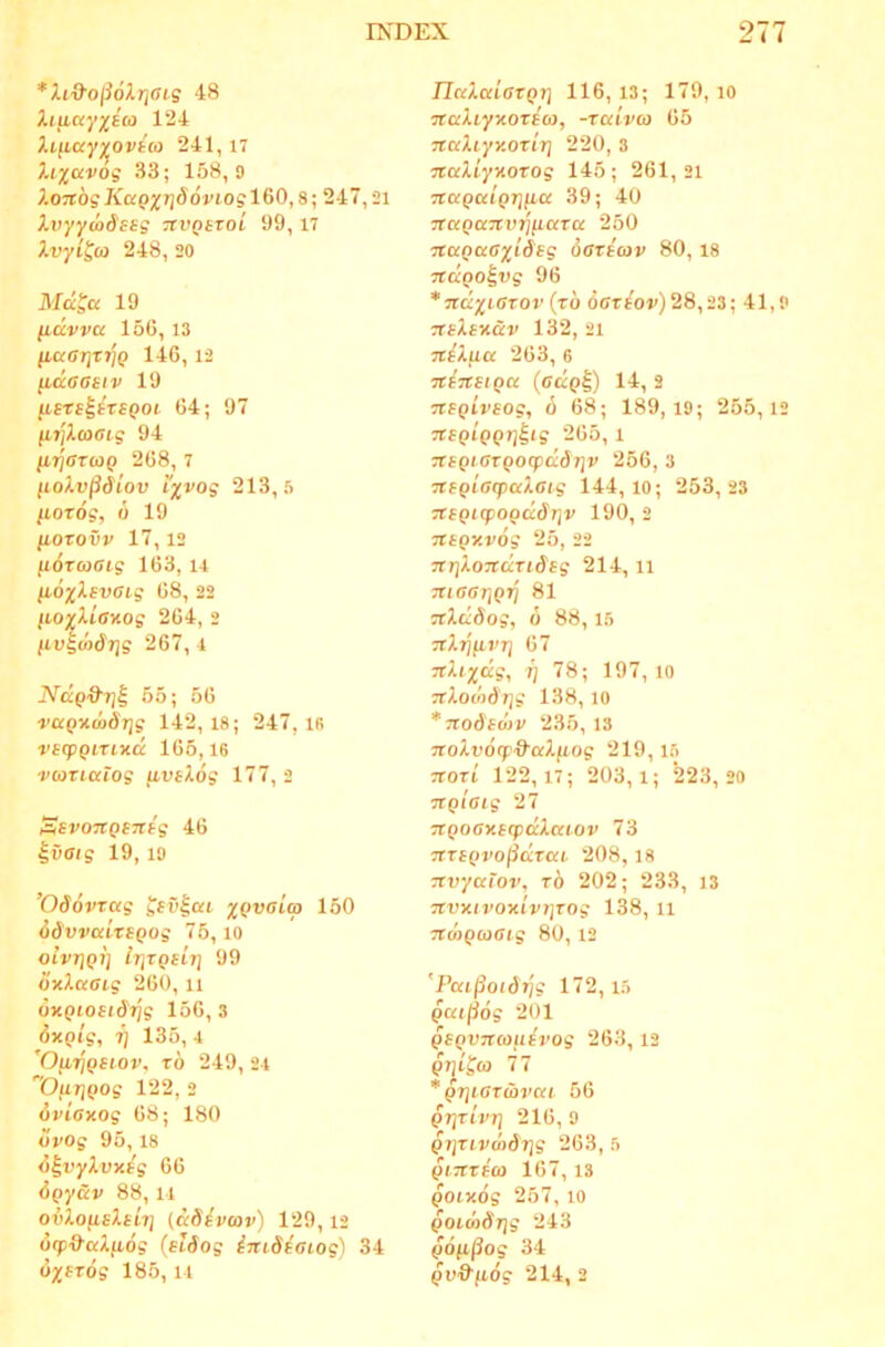 *lid'o^6Xr]GLg 48 Xiuayxto) 124 Xifiayyov^co 241,17 33; 158,9 X.O7tdgKaQ%Tj66viogl60,8; 247,21 Xvyyio&ssg TCVQttoi 99,17 Xvyi^a 248, 20 Md^a 19 lidvva 156, 13 /icftrijTTjp 146,12 (idaasiv 19 fiSTS^^TiQoi 64; 97 (irjXo)Gi.g 94 111]6T(0Q 268, 7 lioXv^Siov i%vog 213,5 /lorog, 6 19 (lOTOVV 17,12 fiOTcoaig 163, u (lOxXgvGig 68, 22 ILOvXiaKog 264, 2 livgwSrjg 267, 4 Ndgd'rj^ 55; 56 rapxco^Tjs 142,18; 247, ifi vsqpQiTixd 165,16 vbiTicetog fivsXog 177, 2 SsvoitQEnsg 46 ^vaig 19,19 ’0d6vrag gsv^ou xQvaicp 150 dSvvcdTSQog 75,10 oivTjQi] irjTQsiri 99 6xXaai.g 260, ii oxptojidjjg 156, 3 dxQig, 7] 135, 4 ’Ofi7}gsiov, xb 249, 24 OurjQog 122, 2 dviaxog 68; 180 bvog 95, 18 b^vyXvxig 66 bgy&v 88, 14 ovXofisXeiT] (ddivcov) 129,12 6rp&aXii6g (slSog inidiGLog) 34 6j;fros 185, 14 IlaXcdGXQi] 116, 13; 179, 10 naXiyxoxiut, -xaivco 65 TCaXiyy.OTiT] 220, 3 TtaXiyxoTog 145; 261,21 Ttaguigri^a 39; 40 TtagocTtvTjfiaxcc 250 TtuQaGxideg OGxscov 80,18 Ttdgo^vg 96 *TcdxLGTOr {xb OOrsoj») 28,23; 41,9 ■xsXsxav 132, 21 ■jtiXficc 263, 6 Ttinsiga (oap|) 14, 2 nsgivsog, 6 68; 189,19; 255,12 «fpipp/jlig 265, 1 TXSQiGxgoqpddriv 256, 3 TtBQiGqjaXGig 144,10; 253,23 7teQicpoQdbr]v 190, 2 TtSQxvog 25, 22 TtriXoTcdxiSsg 214, il ■JUGGTlQrj 81 xtXdSog, 6 88,15 Trlijfirij 67 TcXi^dg, i) 78; 197, lo TtXomdrjg 138, lo *7iodsd)V 235, 13 noXv6cpd'aX(iog 219,15 Ttoxi 122,17; 203,1; 223,20 ■jtQiGtg 27 TtQOGKitpdXaiov 73 nxsgrojidxai. 208,18 Ttvyatov, xb 202; 233, 13 Ttvxivoxivt]xog 138, li TfmQCoGtg 80, 12 'Pai§oidr]g 172, 15 Qca^og 201 gSQvncouivog 263,12 pijifto 77 * Q7]t.GX(bVKt 56 QT]xivrj 216, 9 gijxivw&rjg 263, 5 giTtxfco 167,18 potxog 257,10 goimbr)g 243 gofi^og 34 gv&fiog 214, 2
