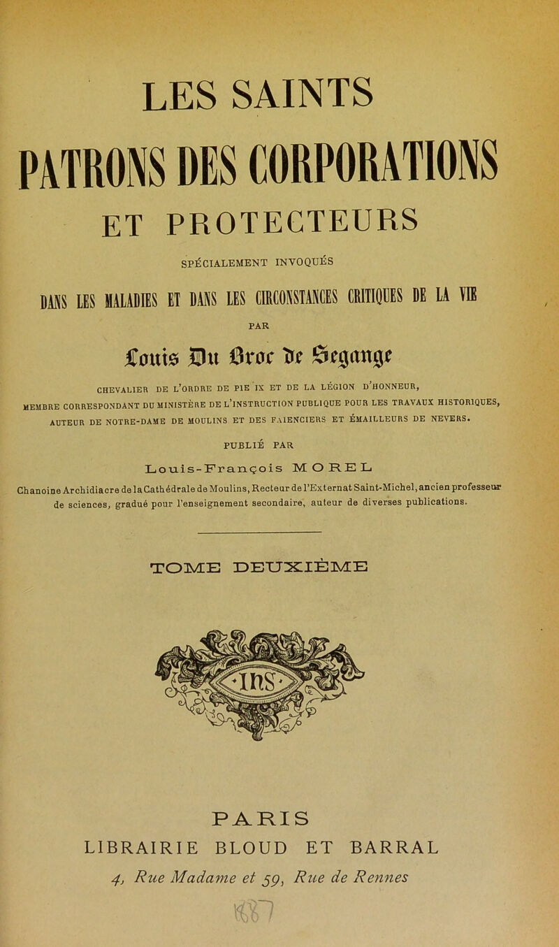 PATRONS DES CORPORATIONS ET PROTECTEURS SPÉCIALEMENT INVOQUÉS DUS LES MALADIES El DANS LES CIRCONSTANCES CRITIQIES DE LA VI! PAR Coûts Oit 6roc Ttc £rcjau0c CHEVALIER DE L’ORDRE DE PIE IX ET DE LA LÉGION D'HONNEUR, MEMBRE CORRESPONDANT DU MINISTÈRE DE L’INSTRUCTION PUBLIQUE POUR LES TRAVAUX HISTORIQUES, AUTEUR DE NOTRE-DAME DE MOULINS ET DES FAÏENCIERS ET ÉMAILLEURS DE NEVERS. PUBLIÉ PAR Louis-François MOREL Chanoine Archidiacre de laCathédrale de Moulins, Recteur de l’Externat Saint-Michel,ancien professeur de sciences, gradué pour l’enseignement secondaire, auteur de diverses publications. TOME DEUXIÈME PARIS LIBRAIRIE BLOUD ET BARRAL 4, Rue Madame et jp, Rue de Rennes