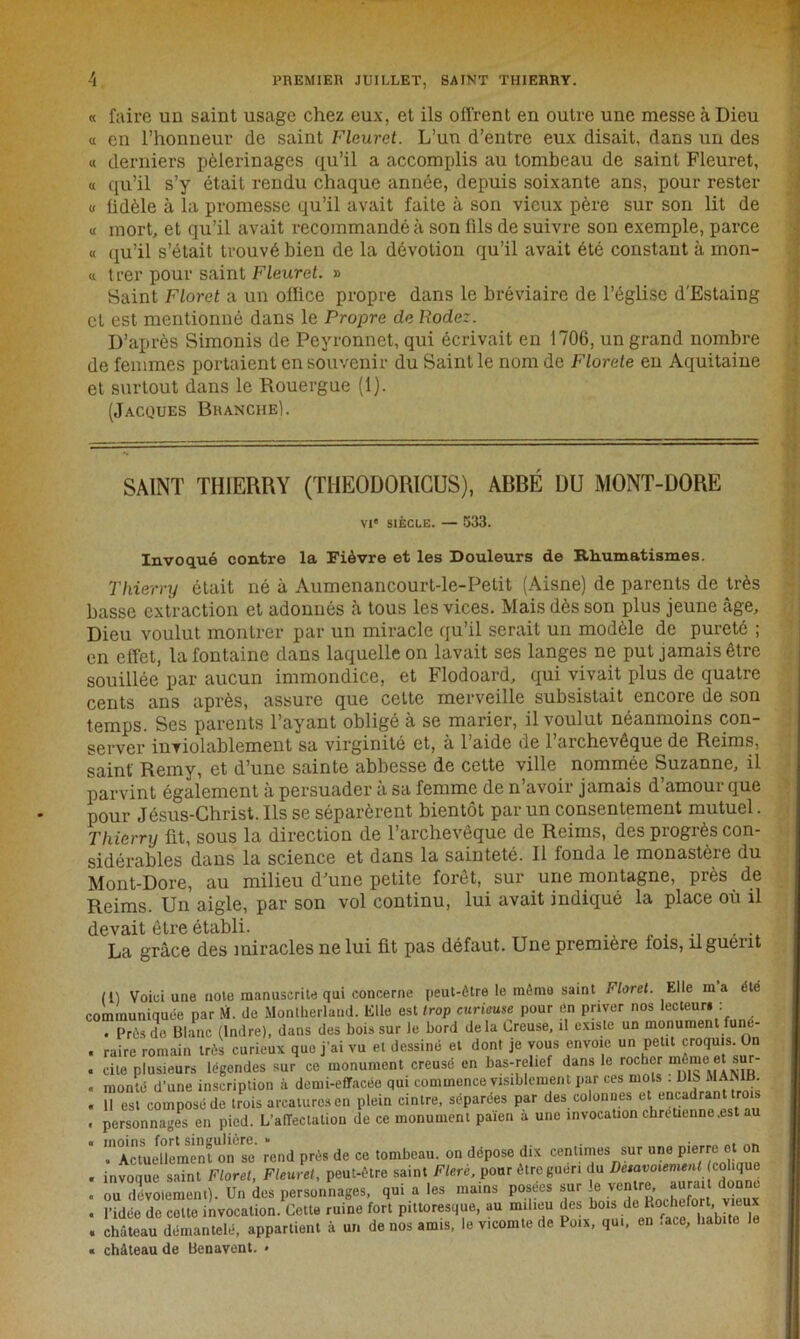 PREMIER JUILLET, SAINT THIERRY. « faire un saint usage chez eux, et ils offrent en outre une messe à Dieu « en l’honneur de saint Fleuret. L’un d’entre eux disait, dans un des « derniers pèlerinages qu’il a accomplis au tombeau de saint Fleuret, « qu’il s’y était rendu chaque année, depuis soixante ans, pour rester u fidèle à la promesse qu’il avait faite à son vieux père sur son lit de « mort, et qu’il avait recommandé à son fils de suivre son exemple, parce « qu’il s’était trouvé bien de la dévotion qu’il avait été constant à mon- « trer pour saint Fleuret. » Saint Floret a un office propre dans le bréviaire de l’église d'Estaing et est mentionné dans le Propre de Rodez. D’après Simonis de Peyronnet, qui écrivait en 1706, un grand nombre de femmes portaient en souvenir du Saint le nom de Florete en Aquitaine et surtout dans le Rouergue (1). (Jacoues Branche). SAINT THIERRY (TIIEODORICUS), ABBÉ DU MONT-DORE VIe SIÈCLE. — 533. Invoqué contre la Fièvre et les Douleurs de Rhumatismes. Thierry était né à Aumenancourt-le-Petit (Aisne) de parents de très basse extraction et adonnés à tous les vices. Mais dès son plus jeune âge. Dieu voulut montrer par un miracle qu’il serait un modèle de pureté ; en effet, la fontaine dans laquelle on lavait ses langes ne put jamais être souillée par aucun immondice, et Flodoard, qui vivait plus de quatre cents ans après, assure que cette merveille subsistait encore de son temps. Ses parents l’ayant obligé à se marier, il voulut néanmoins con- server inTiolablement sa virginité et, à l’aide de l’archevêque de Reims, saint' Remy, et d’une sainte abbesse de cette ville nommée Suzanne, il parvint également à persuader à sa femme de n’avoir jamais d’amour que pour Jésus-Christ. Ils se séparèrent bientôt par un consentement mutuel. Thierry fit, sous la direction de l’archevêque de Reims, des progrès con- sidérables dans la science et dans la sainteté. 11 fonda le monastère du Mont-Dore, au milieu d’une petite forêt, sur une montagne, près de Reims. Un aigle, par son vol continu, lui avait indiqué la place où il devait être établi. La grâce des miracles ne lui fit pas défaut. Une première fois, liguent rn Voici une noie manuscrite qui concerne peut-être le môme saint Floret. Elle ma été communiquée par M. de Montherlaud. Elle est trop curieuse pour en priver nos lecteur* : . Prôsde Blanc (Indre), dans des bois sur le bord delà Creuse, il existe un monument fune- . raire romain très curieux que j'ai vu et dessiné et dont je vous envoie un petit croquis. On . cite plusieurs légendes sur ce monument creusé en bas-relief dans le rocher môme>et sur- . monté d’une inscription à demi-effacée qui commence visiblement par ces mots . D S MAMB. . 11 est composé de trois arcaturesen plein cintre, séparées par des colonnes et encadrant trois . personnages en pied. L’affectation de ce monument païen a une invocation chrétienne .est au «'Actuellement on se rend prés de ce tombeau, on dépose dix centimes sur une pierre et on . invoque saint Floret, Fleuret, peut-être saint Flerè, pour être guéri du Deiavoiemenl colique . ou dévoiement). Un des personnages, qui a les mains posées sur le ventre aurai donne . l’idée de celte invocation. Cette ruine fort pittoresque, au milieu des bois de Kothcfort.vieux . château démantelé, appartient à un de nos amis, le vicomte de Poix, qui, en face, habite le « château de Benavent. »