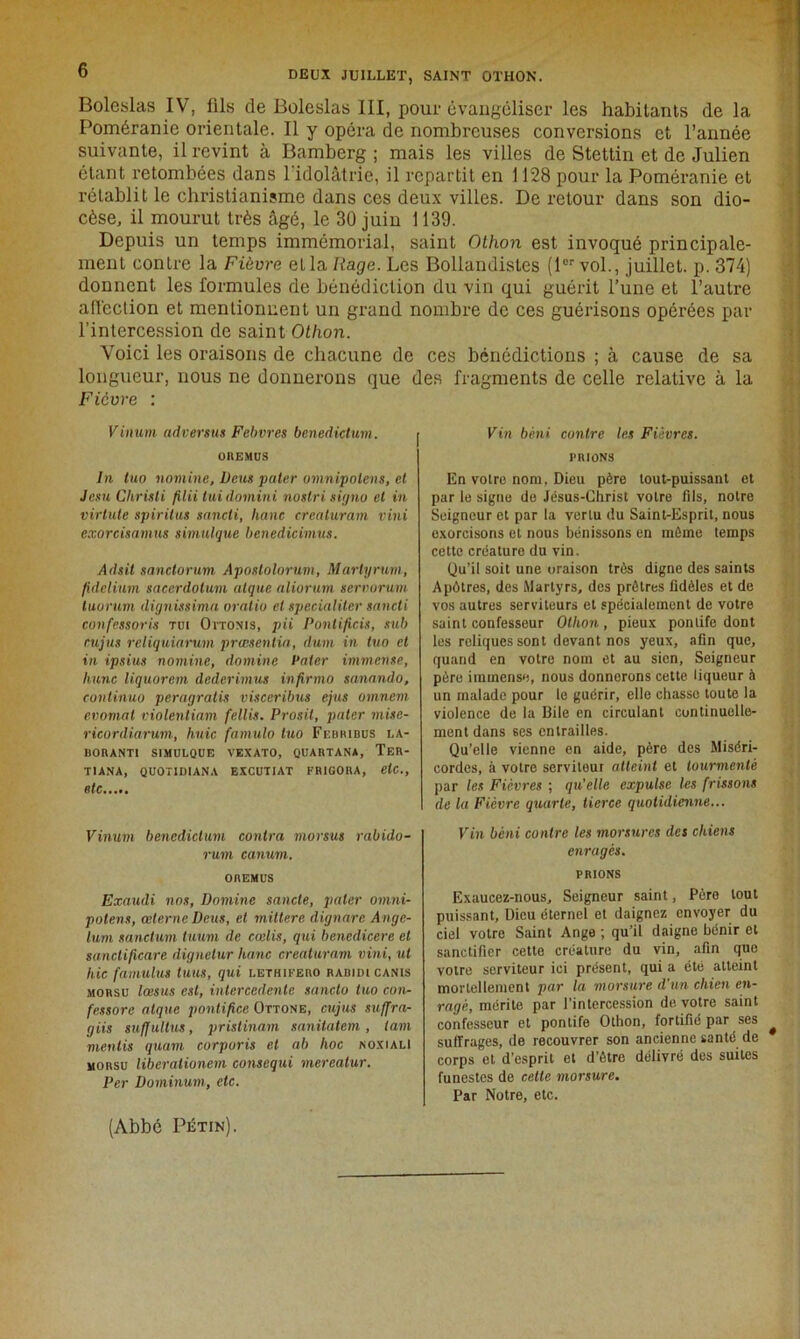 Boleslas IV, fils de Bolcslas III, pour évangéliser les habitants de la Poméranie orientale. Il y opéra de nombreuses conversions et l’année suivante, il revint à Bamberg ; mais les villes de Stettin et de Julien étant retombées dans l'idolâtrie, il repartit en 1128 pour la Poméranie et rétablit le christianisme dans ces deux villes. De retour dans son dio- cèse, il mourut très âgé, le 30 juin 1139. Depuis un temps immémorial, saint Othon est invoqué principale- ment contre la Fièvre et la Rage. Les Bollandistes (1er vol., juillet, p. 374) donnent les formules de bénédiction du vin qui guérit l’une et l’autre affection et mentionnent un grand nombre de ces guérisons opérées par l’intercession de saint Othon. Voici les oraisons de chacune de ces bénédictions ; à cause de sa longueur, nous ne donnerons que des fragments de celle relative à la Fièvre : Viiiurn advenus Febvres benedictum. OltEMÜS In tuo nomine, Deus pater omnipotens, et Jcsu Chrisli filii lui domini noslri signo et in virlute spiritus sancti, liane creaturam vini exorcisamus simulque benedicimus. Adsit sanctorum Aposlolorum, Martyrum, fidelium sacerdotum atque aliorum serroruvi tuorum dignissima oratio et spécialité)' sancti cunfessoris tui Oitonis, pii Pontificis, sub cujus reliquiarum prœsentia, dum in tuo et in ipsius nomine, domine Pater immense, liane liquorem dederimus infirma sanando, continua peragratis visceribus ejus omnem evomat violentiam fellis. Prosil, pater mise- ricordiarum, huic famulo tuo Ff.hribus la- BORANTI SIMULQUE VEXATO, QUARTANA, TeR- TIANA, QUOTIDIANA EXCUTIAT FR1GORA, etc., etc Vinum benedictum contra morsus rabido- rum canum. ortEMus Exaudi nos, Domine sancle, pater omni- potens, œterne Deus, et miltere dignare Ange- lum sanctum tuum de cœlis, qui benedicere et sanctificare dignetur liane creaturam vini, ut liic famulus tuas, qui i.ethifero radidicanis morsu lœsus est, intercedente sanclo tuo cou- fessorc atque pontifice Ottone, cujus sufjra- giis suffitltus, pristinam sanitatem, tam mentis quant corporis et ab hoc noxialI morsu liberationem consequi mereatur. Per Dominum, etc. Vin béni contre les Fièvres. FRIONS En votre nom, Dieu père tout-puissant et par le signe de Jésus-Christ volro fils, notre Seigneur et par la vertu du Saint-Esprit, nous exorcisons et nous bénissons en même temps cette créature du vin. Qu’il soit une oraison très digne des saints Apôtres, des Martyrs, des prêtres fidèles et de vos autres serviteurs et spécialement de votre saint confesseur Ollion , pieux pontife dont les reliques sont devant nos yeux, afin que, quand en votre nom et au sien, Seigneur père immense, nous donnerons cette liqueur à un malade pour le guérir, elle chasse toute la violence de la Bile en circulant continuelle- ment dans ses entrailles. Qu’elle vienne en aide, père des Miséri- cordes, à votre serviteur atteint et tourmenté par les Fièvres ; qu’elle expulse les frissons de la Fièvre quarte, tierce quotidienne... Vin béni contre les morsures des chiens enragés. PRIONS Exaucez-nous, Seigneur saint, Père tout puissant. Dieu éternel et daignez envoyer du ciel votre Saint Ange ; qu’il daigne bénir et sanctifier cette créature du vin, afin que votre serviteur ici présent, qui a été atteint mortellement par la morsure d’un chien en- ragé, mérite par l’intercession de votre saint confesseur et pontife Othon, fortifié par ses suffrages, de recouvrer son ancienne santé de corps et d’esprit et d’être délivré des suites funestes de cette morsure. Par Notre, etc. (Abbé Pétin).