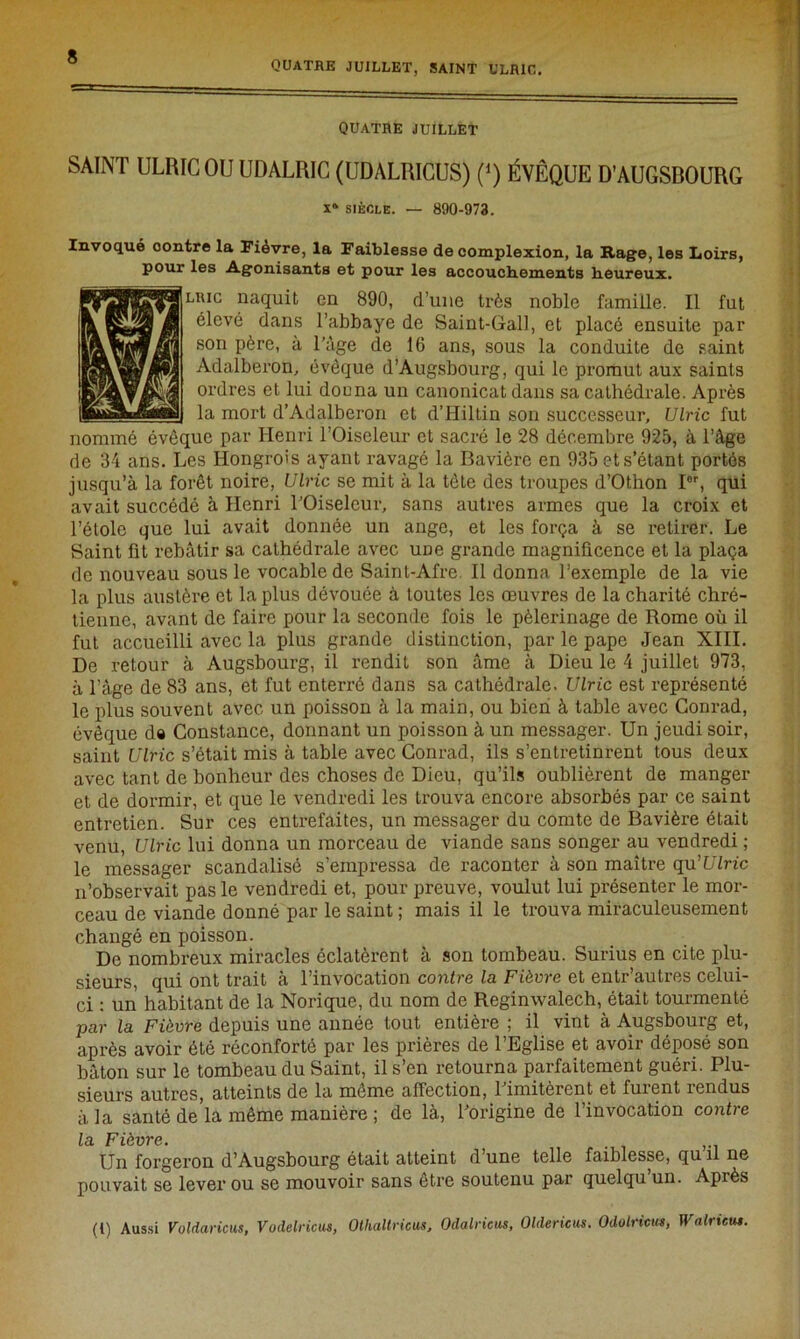 quatre juillet, saint ulric. QUATRE JUILLET SAINT ULRIC OU UDALRIC (UDALRICUS) (j) ÉVÊQUE D’AUGSBOURG x* siècle. — 890-973. Invoqué oontre la Fièvre, la Faiblesse de complexion, la Rage, les Loirs, pour les Agonisants et pour les accouchements heureux. lric naquit en 890, d’une très noble famille. Il fut élevé dans l’abbaye de Saint-Gall, et placé ensuite par son père, a l’àge de 16 ans, sous la conduite de saint Adalberon, évêque d’Augsbourg, qui le promut aux saints ordres et lui douna un canonicat dans sa cathédrale. Après la mort d’Adalberon et d’Hiltin son successeur, Ulric fut nommé évêque par Henri l’Oiseleur et sacré le 28 décembre 925, à l’âge de 34 ans. Les Hongrois ayant ravagé la Bavière en 935 et s’étant portés jusqu’à la forêt noire, Ulric se mit à la tête des troupes d’Othon Ior, qui avait succédé à Henri l’Oiseleur, sans autres armes que la croix et l’étole que lui avait donnée un ange, et les força à se retirer. Le Saint fit rebâtir sa cathédrale avec une grande magnificence et la plaça de nouveau sous le vocable de Saint-Afre II donna l’exemple de la vie la plus austère et la plus dévouée à toutes les œuvres de la charité chré- tienne, avant de faire pour la seconde fois le pèlerinage de Rome où il fut accueilli avec la plus grande distinction, par le pape Jean XIII. De retour à Augsbourg, il rendit son âme à Dieu le 4 juillet 973, à l’âge de 83 ans, et fut enterré dans sa cathédrale. Ulric est représenté le plus souvent avec un poisson à la main, ou bien à table avec Conrad, évêque d« Constance, donnant un poisson à un messager. Un jeudi soir, saint Ulric s’était mis à table avec Conrad, ils s’entretinrent tous deux avec tant de bonheur des choses de Dieu, qu’ils oublièrent de manger et de dormir, et que le vendredi les trouva encore absorbés par ce saint entretien. Sur ces entrefaites, un messager du comte de Bavière était venu, Ulric lui donna un morceau de viande sans songer au vendredi ; le messager scandalisé s’empressa de raconter à son maître qu'Ulric n’observait pas le vendredi et, pour preuve, voulut lui présenter le mor- ceau de viande donné par le saint ; mais il le trouva miraculeusement changé en poisson. De nombreux miracles éclatèrent à son tombeau. Surius en cite plu- sieurs, qui ont trait à l’invocation contre la Fièvre et entr’autres celui- ci : un habitant de la Norique, du nom de Reginwalech, était tourmenté par la Fièvre depuis une année tout entière ; il vint à Augsbourg et, après avoir été réconforté par les prières de l’Eglise et avoir déposé son bâton sur le tombeau du Saint, il s’en retourna parfaitement guéri. Plu- sieurs autres, atteints de la môme affection, l’imitèrent et furent rendus à la santé de la même manière ; de là, l’origine de l’invocation contre la Fièvre. Un forgeron d’Augsbourg était atteint d’une telle faiblesse, qu il ne pouvait se lever ou se mouvoir sans être soutenu par quelqu’un. Après (l) Aussi Voldaricus, Vodelricus, Otlialtricus, Odalricus, Oldericus. Odolncu», Walncut.