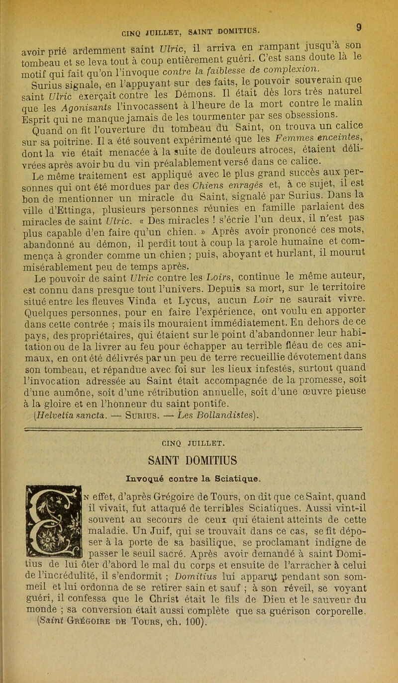 avoir prié ardemment saint Ulric, il arriva en rampant jusqu’à son tombeau et se leva tout à coup entièrement guéri. C est sans doute la le motif oui fait qu’on l’invoque contre la faiblesse de complexion. Surius signale, en l’appuyant sur des faits, le pouvoir souverain que saint Ulric exerçait contre les Démons. Il était dès lors très nature que les Agonisants l’invocassent à l’heure de la mort contre le malin Esprit qui ne manque jamais de les tourmenter par ses obsessions. Quand on fit l’ouverture du tombeau du Saint, on trouva un calice sur sa poitrine. Il a été souvent expérimenté que les Femmes enceintes, dont la vie était menacée à la suite de douleurs atroces, étaient déli- vrées après avoir bu du vin préalablement versé dans ce calice. Le même traitement est appliqué avec le plus grand succès aux per- sonnes qui ont été mordues par des Chiens enragés et, à ce sujet, il est bon de mentionner un miracle du Saint, signalé par Surius. Dans la ville d’Ettinga, plusieurs personnes réunies en famille parlaient des miracles de saint Ulric. « Des miracles ! s’écrie l’un deux, il n'est pas plus capable d’en faire qu’un chien. » Après avoir prononcé ces mots, abandonné au démon, il perdit tout à coup la parole humaine et com- mença à gronder comme un chien ; puis, aboyant et hurlant, il mourut misérablement peu de temps après. Le pouvoir de saint Ulric contre les Loirs, continue le même auteur, est connu dans presque tout l’univers. Depuis sa mort, sur le territoire situé entre les fleuves Yinda et Lycus, aucun Loir ne saurait vivre. Quelques personnes, pour en faire l’expérience, ont voulu en apporter dans cette contrée ; mais ils mouraient immédiatement. En dehors de ce pays, des propriétaires, qui étaient sur le point d’abandonner leur habi- tation ou de la livrer au feu pour échapper au terrible fléau de ces ani- maux, en ont été délivrés par un peu de terre recueillie dévotement dans son tombeau, et répandue avec foi sur les lieux infestés, surtout quand l’invocation adressée au Saint était accompagnée de la promesse, soit d’une aumône, soit d’une rétribution annuelle, soit d’une œuvre pieuse à la gloire et en l’honneur du saint pontife. [Helvetia sancta. — Surius. — Les Bollandistes). CINQ JUILLET. SAINT DOMITIUS Invoqué contre la Sciatique. n effet, d’après Grégoire de Tours, on dit que ce Saint, quand il vivait, fut attaqué de terribles Sciatiques. Aussi vint-il souvent au secours de ceux qui étaient atteints de cette maladie. Un Juif, qui se trouvait dans ce cas, seüt dépo- ser à la porte de sa basilique, se proclamant indigne de passer le seuil sacré. Après avoir demandé à saint Domi- ter d’abord le mal du corps et ensuite de l’arracher à celui de l’incrédulité, il s’endormit ; Domitius lui appariât pendant son som- meil et lui ordonna de se retirer sain et sauf ; à son réveil, se voyant guéri, il confessa que le Christ était le fils de Dieu et le sauveur du monde ; sa conversion était aussi complète que sa guérison corporelle. (Saint Grégoire de Tours, ch. 100).