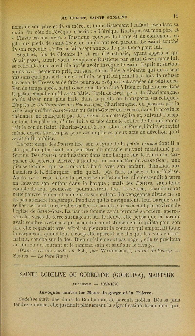 SIX JUILLET, SAINTE GODELIVE. noms de son père et de sa mère, et immédiatement 1 enfant, étendant sa main du côté de l’évêque, s’écria : « L’évêque Rustique est mon père et « Flavie est ma mère. » Rustique, couvert de honte et de confusion, se jeta aux pieds de saint Goar, en implorant son pardon. Le Saint, touché de son repentir, s’offrit à faire sept années de pénitence pour lui. Sigebert, fils de Clotaire Ier et roi d’Austrasie, ayant appris ce qui s’était passé, aurait voulu remplacer Rustique par saint Goar ; mais lui, se retirant dans sa cellule après avoir invoqué le Saint Esprit et surtout après avoir beaucoup prié, fut saisi d’une Fièvre violente qui dura sept ans sans qu’il pût sortir de sa cellule, ce qui lui permit à la fois de refuser l’évêché de Trêves et de faire pour son évêque sept années de pénitence. Peu de temps après, saint Goar rendit son âme à Dieu et fut enterré dans la petite chapelle qu’il avait bâtie. Pépin-le-Bref, père de Charlemagne, en fit élever une plus belle dans laquelle on transporta ses reliques. D’après le Dictionnaire des Pèlerinages, Charlemagne, en passant par la ville (aujourd’hui Saint-Goar ou Saint-Gower en Prusse, dans la province rhénane), ne manquait pas de se rendre à cette église et, suivant l’usage de tous les pèlerins, d’introduire sa tête dans le collier de fer qui entou- rait le cou du Saint. Charles-Quintà son retour de Pavie, l’imita et revint même exprès sur ses pas pour accomplir ce pieux acte de dévotion qu’il avait failli oublier. Le patronage des Potiers tire son origine de la petite cruche dont il a été question plus haut, ou peut-être du miracle suivant mentionné par Surius. Des Potiers conduisaient dans une barque sur le Rhin une car- gaison de poteries. Arrivée à hauteur du monastère de Saint-Goar, une pieuse femme, qui se trouvait à bord avec son enfant, demanda aux bateliers delà débarquer, afin qu’elle pût faire sa prière dans l’église. Après avoir reçu d’eux la promesse de l’attendre, elle descendit à terre en laissant son enfant dans la barque ; mais les Potiers, sans tenir compte de leur promesse, poursuivirent leur traversée, abandonnant cette pauvre femme et emmenant son enfant. La vengeance divine ne se fit pas attendre longtemps. Pendant qu’ils naviguaient, leur barque vint se heurter contre des rochers à fleur d’eau et se brisa à cent pas environ de l’église de Saint-Goar. La pauvre femme avait terminé sa prière, aperce- vant les vases de terre surnageant sur le fleuve, elle pensa que la barque avait sombré avec ceux qui la conduisaient. Justement inquiète pour son fils, elle regardait avec effroi en pleurant le courant qui emportait toute la cargaison, quand tout à coup elle aperçut son fils que les eaux entraî- naient, couché sur le dos. Bien qu’elle ne sût pas nager, elle se précipita au milieu du courant et le ramena sain et sauf sur le rivage. [D’après sa vie écrite en 850, par Wandelbert, moine de Pruny. — Surius. — Le Père Giry). SAINTE GODELIVE OU GODELEINE (GODELIVA), MARTYRE xii» siècle. — 1049-1070. Invoquée contre les Maux de gorge et la Fièvre. Godelive était née dans le Boulonnais de parents nobles. Dès sa plus tendre enfance, elle justifiait pleinement la signification de son nom qui,