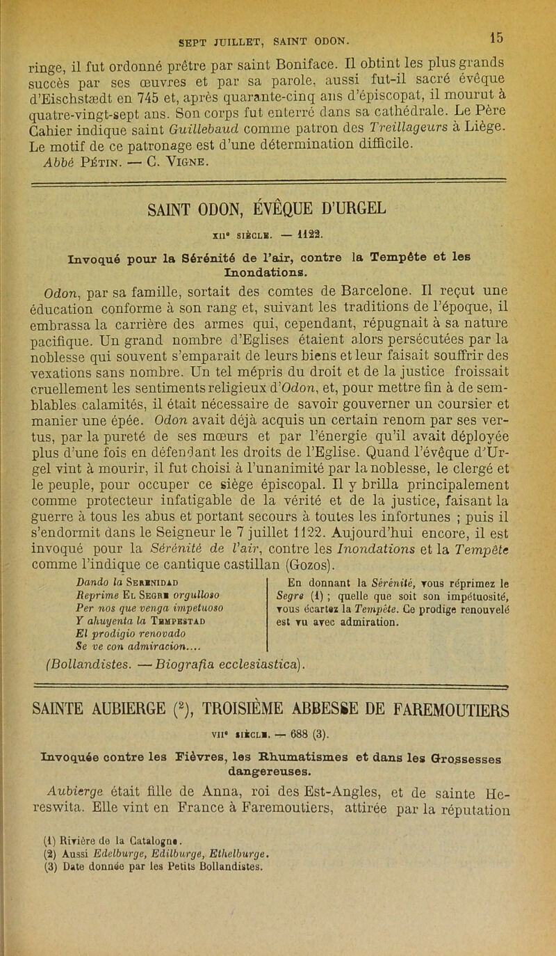 ringe, il fut ordonné prêtre par saint Boniface. Il obtint les plus grands succès par ses œuvres et par sa parole, aussi fut-il sacré évêque d’Eischstædt en 745 et, après quarante-cinq ans d’épiscopat, il mourut à quatre-vingt-sept ans. Son corps fut enterré dans sa cathédrale. Le Père Cahier indique saint Guillebaud comme patron des Treillageurs à Liège. Le motif de ce patronage est d’une détermination difficile. Abbé Pétin. — C. Vigne. SAINT ODON, ÉVÊQUE D’URGEL XII SIÈCLE. — 1122. Invoqué pour la Sérénité de l’air, contre la Tempête et les Inondations. Odon, par sa famille, sortait des comtes de Barcelone. Il reçut une éducation conforme à son rang et, suivant les traditions de l’époque, il embrassa la carrière des armes qui, cependant, répugnait à sa nature pacifique. Un grand nombre d’Eglises étaient alors persécutées par la noblesse qui souvent s’emparait de leurs biens et leur faisait souffrir des vexations sans nombre. Un tel mépris du droit et de la justice froissait cruellement les sentiments religieux d’Odon, et, pour mettre fin à de sem- blables calamités, il était nécessaire de savoir gouverner un coursier et manier une épée. Odon avait déjà acquis un certain renom par ses ver- tus, par la pureté de ses mœurs et par l’énergie qu’il avait déployée plus d’une fois en défendant les droits de l’Eglise. Quand l’évêque dJUr- gel vint à mourir, il fut choisi à l’unanimité par la noblesse, le clergé et le peuple, pour occuper ce siège épiscopal. Il y brilla principalement comme protecteur infatigable de la vérité et de la justice, faisant la guerre à tous les abus et portant secours à toutes les infortunes ; puis il s’endormit dans le Seigneur le 7 juillet 1122. Aujourd’hui encore, il est invoqué pour la Sérénité de l'air, contre les Inondations et la Tempête comme l’indique ce cantique castillan (Gozos). Dando la Serbnidad Reprime El Seori orgulloso Per nos que venga impetuoso Y ahuyenta la Tbmpestàd El prodigio renovado Se ve con admiracion.... En donnant la Sérénité, tous réprimez le Segre (i) ; quelle que soit son impétuosité, tous écartaz la Tempête. Ce prodige renouvelé est tu avec admiration. (Bollandistes. —Biografia ecclesiastica). SAINTE AUBIERGE (2), TROISIÈME ABBESSE DE FAREMOUTIERS vu iiècli. -r- 688 (3). Invoquée contre les Fièvres, les Rhumatismes et dans les Grossesses dangereuses. Aubierge était fille de Anna, roi des Est-Angles, et de sainte He- reswita. Elle vint en France à Faremoutiers, attirée par la réputation (1) Rivière de la Catalogna. (2) Aussi Edelburge, Edilburge, Etlielburge.