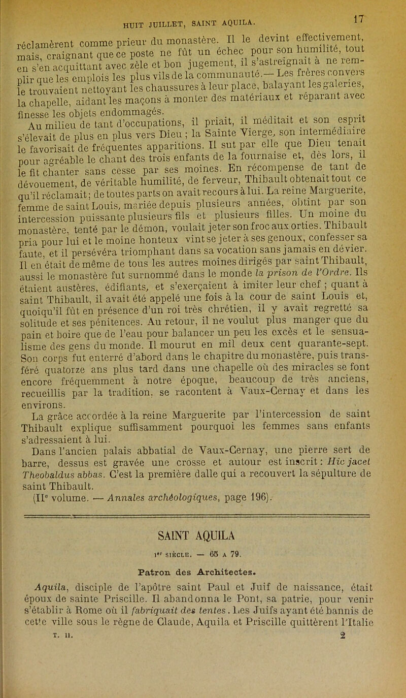 réclamèrent comme prieur du monastère. Il le devint effectivement mais craignant que ce poste ne fût un échec pour son humilité, tout en s’en acquittant avec zèle et hon jugement, il s astreignait a ne lem- Dlir nue les emplois les plus vils de la communauté.— Les frères convers k trouvaient nettoyant les chaussures à leur place, balayant lesgalenes, la chapelle, aidant les maçons à monter des matériaux et îepaiant avec finesse les objets endommages. _ ,. •. Au milieu de tant d’occupations, il priait, il méditait et son esprit s’élevait de plus en plus vers Dieu ; la Sainte Vierge, son intermediaire le favorisait de fréquentes apparitions. U sut par elle que Dieu tenait pour agréable le chant des trois enfants de la fournaise et, des lors, il le fit chanter sans cesse par ses moines. En récompense de tant de dévouement, de véritable humilité, de ferveur, Thibault obtenait tout ce qu’il réclamait; de toutes parts on avait recours à lui. La reine Marguerite, femme de saint Louis, mariée depuis plusieurs années, obtint par son intercession puissante plusieurs fils et plusieurs filles. Un moine du monastère, tenté par le démon, voulait jeter son froc aux orties. Thibault pria pour lui et le moine honteux vint se jeter à ses genoux, confesser sa faute, et il persévéra triomphant dans sa vocation sans jamais en dévier. Il en était de même de tous les autres moines dirigés par saint Thibault, aussi le monastère fut surnommé dans le monde la prison de l’Ordre. Ils étaient austères, édifiants, et s’exerçaient à imiter leur chef ; quant à saint Thibault, il avait été appelé une fois à la cour de saint Louis et, quoiqu’il fût en présence d’un roi très chrétien, il y avait regretté sa solitude et ses pénitences. Au retour, il ne voulut plus manger que du pain et boire que de l’eau pour balancer un peu les excès et le sensua- lisme des gens du monde. Il mourut en mil deux cent quarante-sept. Son corps fut enterré d’abord dans le chapitre du monastère, puis trans- féré quatorze ans plus tard dans une chapelle où des miracles se font encore fréquemment à notre époque, beaucoup de très anciens, recueillis par la tradition, se racontent à Vaux-Cernay et dans les environs. . . . '. La grâce acc ordée à la reine Marguerite par l’intercession de saint Thibault explique suffisamment pourquoi les femmes sans enfants s’adressaient à lui. Dans l’ancien palais abbatial de Vaux-Cernay, une pierre sert de barre, dessus est gravée une crosse et autour est inscrit : Hic jacel Theobaldus abbas. C’est la première dalle qui a recouvert la sépulture de saint Thibault. (IIe volume. —Annales archéologiques, page 196). SAINT AQUILA l,r SIÈCLE. — 65 A 79. Patron des Architectes. Aquila, disciple de l’apôtre saint Paul et Juif de naissance, était époux de sainte Priscille. Il abandonna le Pont, sa patrie, pour venir s’établir à Rome où il fabriquait des tentes. l ies Juifs ayant été bannis de cette ville sous le règne de Claude, Aquila et Priscille quittèrent Lltalie 2 T. 11.