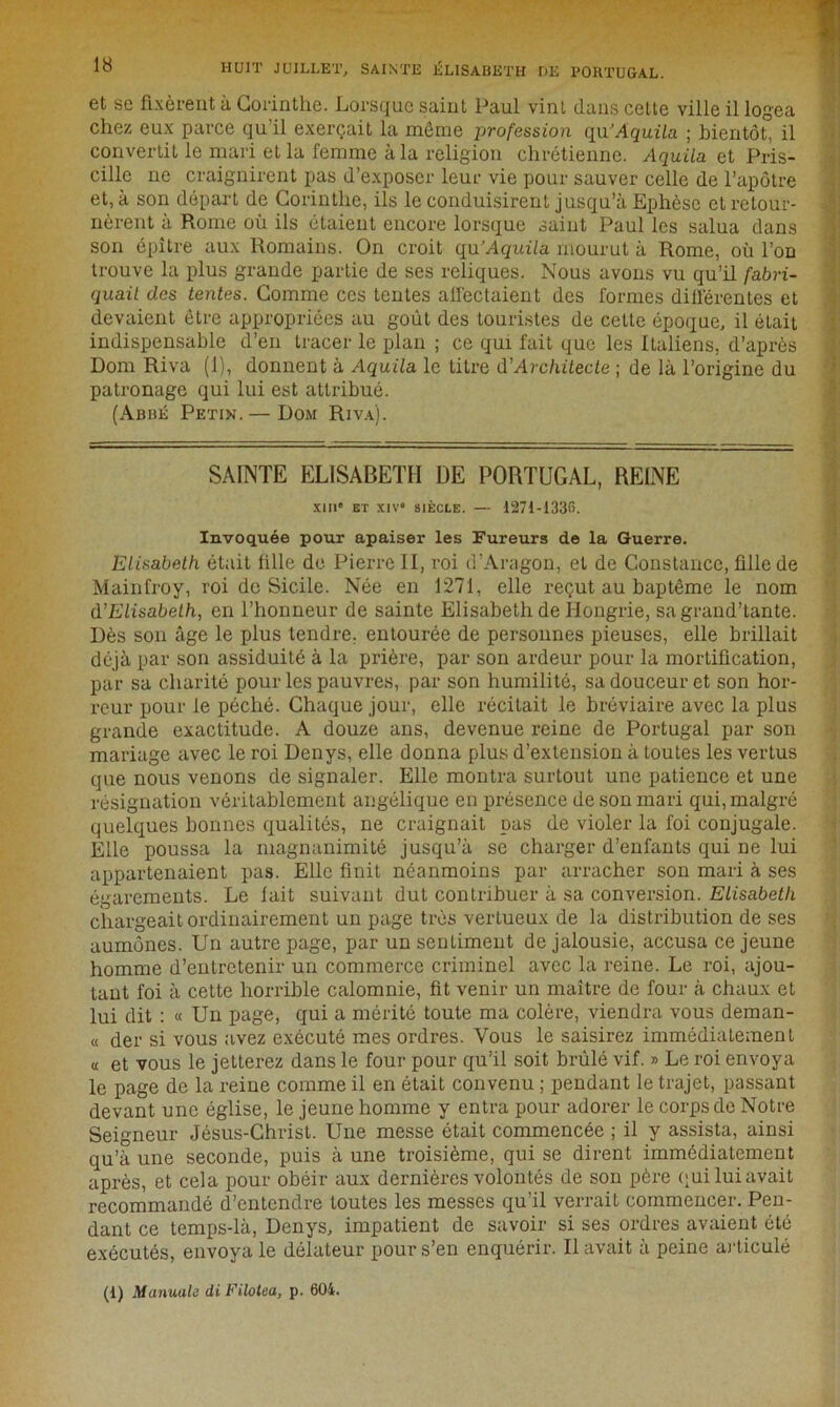 lo HUIT JUILLET, SAINTE ÉLISABETH DE PORTUGAL. et se fixèrent à Corinthe. Lorsque saint Paul vint dans cette ville il logea chez eux parce qu’il exerçait la môme profession qu’Aquila ; bientôt, il convertit le mari et la femme à la religion chrétienne. Aquila et Pris- cille ne craignirent pas d’exposer leur vie pour sauver celle de l’apôtre et, à son départ de Corinthe, ils le conduisirent jusqu’à Ephèse et retour- nèrent à Rome où ils étaient encore lorsque saint Paul les salua dans son épître aux Romains. On croit qu’Aquila mourut à Rome, où l’on trouve la plus grande partie de ses reliques. Nous avons vu qu’il fabri- quail des tentes. Comme ces tentes affectaient des formes différentes et devaient être appropriées au goût des touristes de celle époque, il était indispensable d’en tracer le plan ; ce qui fait que les Italiens, d’après Dom Riva (1), donnent à Aquila le titre d’Architecte ; de là l’origine du patronage qui lui est attribué. (Abbé Petin. — Dom Riva). SAINTE ELISABETH DE PORTUGAL, REINE XIII' ET XJV' SIÈCLE. — 1271-1336. Invoquée pour apaiser les Fureurs de la Guerre. Elisabeth était fille de Pierre II, roi d’Aragon, et de Constance, fille de Mainfroy, roi de Sicile. Née en 1271, elle reçut au baptême le nom d’Elisabeth, en l’honneur de sainte Elisabeth de Hongrie, sagrand’tante. Dès son âge le plus tendre, entourée de personnes pieuses, elle brillait déjà par son assiduité à la prière, par son ardeur pour la mortification, par sa charité pour les pauvres, par son humilité, sa douceur et son hor- reur pour le péché. Chaque jour, elle récitait le bréviaire avec la plus grande exactitude. A douze ans, devenue reine de Portugal par son mariage avec le roi Denys, elle donna plus d’extension à toutes les vertus que nous venons de signaler. Elle montra surtout une patience et une résignation véritablement angélique en présence de son mari qui, malgré quelques bonnes qualités, ne craignait pas de violer la foi conjugale. Elle poussa la magnanimité jusqu’à se charger d’enfants qui ne lui appartenaient pas. Elle finit néanmoins par arracher son mari à ses égarements. Le fait suivant dut contribuer à sa conversion. Elisabeth chargeait ordinairement un page très vertueux de la distribution de ses aumônes. Un autre page, par un sentiment de jalousie, accusa ce jeune homme d’entretenir un commerce criminel avec la reine. Le roi, ajou- tant foi à cette horrible calomnie, fit venir un maître de four à chaux et lui dit : « Un page, qui a mérité toute ma colère, viendra vous deman- « der si vous avez exécuté mes ordres. Vous le saisirez immédiatement « et vous le jetterez dans le four pour qu’il soit brûlé vif. » Le roi envoya le page de la reine comme il en était convenu ; pendant le trajet, passant devant une église, le jeune homme y entra pour adorer le corps de Notre Seigneur Jésus-Christ. Une messe était commencée ; il y assista, ainsi qu’à une seconde, puis à une troisième, qui se dirent immédiatement après, et cela pour obéir aux dernières volontés de son père qui lui avait recommandé d’entendre toutes les messes qu’il verrait commencer. Pen- dant ce temps-là, Denys, impatient de savoir si ses ordres avaient été exécutés, envoya le délateur pour s’en enquérir. Il avait à peine articulé (1) Manuale di Filotea, p. 604.