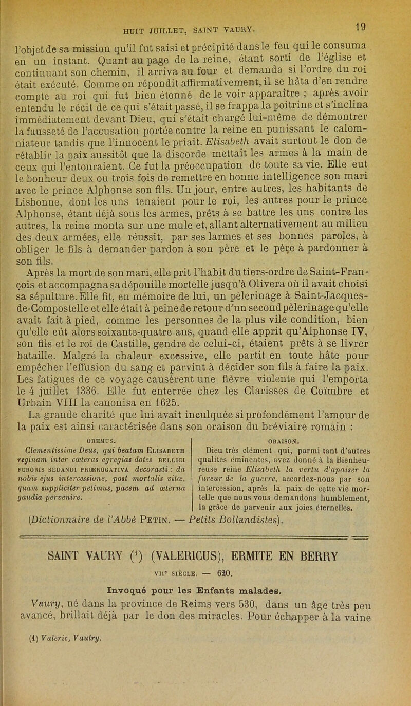 l’objet de sa mission qu’il fut saisi et précipité dans le feu qui le consuma en un instant. Quant au page de la reine, étant sorti de 1 église et continuant son chemin, il arriva au four et demanda sH ordre du roi était exécuté. Gomme on répondit affirmativement, il se hâta d en rendre compte au roi qui fut bien étonné de le voir apparaître ; après avoii entendu le récit de ce qui s’était passé, il se frappa la poitrine et s’inclina immédiatement devant Dieu, qui s’était chargé lui-même de démontrer la fausseté de l’accusation portée contre la reine en punissant le calom- niateur tandis que l’innocent le priait. Elisabeth avait surtout le don de rétablir la paix aussitôt que la discorde mettait les armes à la main de ceux qui l’entouraient. Ce fut la préoccupation de toute sa vie. Elle eut le bonheur deux ou trois fois de remettre en bonne intelligence son mari avec le prince Alphonse son fils. Un jour, entre autres, les habitants de Lisbonne, dont les uns tenaient pour le roi, les autres pour le prince Alphonse, étant déjà sous les armes, prêts à se battre les uns contre les autres, la reine monta sur une mule et, allant alternativement au milieu des deux armées, elle réussit, par ses larmes et ses bonnes paroles, à obliger le fils à demander pardon à son père et le pèçe à pardonner à son fils. Après la mort de son mari, elle prit l’habit du tiers-ordre de Saint-Fran- çois et accompagna sa dépouille mortelle jusqu’à Olivera où il avait choisi sa sépulture. Elle fit, en mémoire de lui, un pèlerinage à Saint-Jacques- de-Compostelle et elle était à peine de retour d’un second pèlerinage qu’elle avait fait à pied, comme les personnes de la plus vile condition, bien qu’elle eût alors soixante-quatre ans, quand elle apprit qu’Alphonse IV, son fils et le roi de Castille, gendre de celui-ci, étaient prêts à se livrer bataille. Malgré la chaleur excessive, elle partit en toute hâte pour empêcher l’effusion du sang et parvint à décider son fils à faire la paix. Les fatigues de ce voyage causèrent une fièvre violente qui l’emporta le 4 juillet 1336. Elle fut enterrée chez les Glarisses de Coïmbre et Urbain VIII la canonisa en 1625. La grande charité que lui avait inculquée si profondément l’amour de la paix est ainsi caractérisée dans son oraison du bréviaire romain : OREMUS. Clemenlissime l'eus, qui beatam Elisabeth reginam inter cœteras egregias dotes bellici furouis sedandi PRŒROüATiva decurasli : du nabis cjus intercessione, posl mortalis vilæ, quam suppliciter pelimus, pacem ad œlcrna gaudia pervenire. ORAISON. Dieu très clément qui, parmi tant d'autres qualités éminentes, avez donné à la Bienheu- reuse reine Elisabeth la vertu d'apaiser la fureur de la guerre, accordez-nous par son intercession, après la paix de cette vie mor- telle que nous vous demandons humblement, la grâce de parvenir aux joies éternelles. [Dictionnaire de l’Abbé Petin. — Petits Bollandistes). SAINT VAURY (‘) (VALER1CUS), ERMITE EN BERRY vil* SIÈCLE. — 620. Invoqué pour les Enfants malades. Vaury, né dans la province de Reims vers 530, dans un âge très peu avancé, brillait déjà par le don des miracles. Pour échapper à la vaine (1) Valérie, Vaulrg.