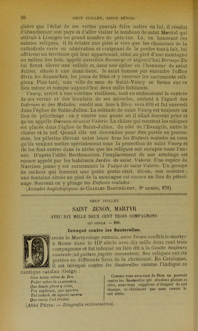 gloire que l'éclat de ses vertus pouvait faire naître en lui, il résolut d’abandonner son pays et d’aller visiter le tombeau de saint Martial qui attirait à Limoges un grand nombre de pèlerins. Là, en honorant ces saintes reliques, il fit éclater une piété si vive que les chanoines de la cathédrale ravis en admiration et craignant de le perdre toutàfait, lui offrirent un territoire qui leur appartenait, situé au pied d’une montagne au milieu des bois, appelé autrefois Benoarge et aujourd’hui Bernage.Us lui firent élever une cellule et, dans une église en l’honneur de saint Julien, située à une demi-lieue, le saint homme put entendre l’office divin les dimanches, les jours de fêtes et y recevoir les sacrements reli- gieux. Plus tard, une ville du nom de Saint-Vaury se forma sur ce lieu même et compte aujourd’hui deux mille habitants. Vaury, arrivé à une extrême vieillesse, tout en embaumant, la contrée de ses vertus et des bienfaits de ses miracles, surtout à l’égard des Infirmes et des Malades, rendit son âme à Dieu vers 620 et fut enseveli dans l'église de Saint-Julien. La solitude de saint Vaury est toujours un lieu de pèlerinage ; on y vénère une grotte où il allait souvent prier et qu’on appelle Betrceau de saint Valérie. La châsse qui contient les reliques est placée dans l’église de Saint-Julien, du côté de l’Evangile, entre le chœur et la nef. Quand elle est descendue pour être portée en proces- sion, les pèlerins élèvent entre leurs bras les Enfants malades ou ceux qu’ils veulent mettre spécialement sous la protection de saint Vaury et ils les font entrer dans la niche que les reliques ont occupée toute l'an- née. D’après l’abbé Berthoumieu, l’emplacement de son ermitage est encore appelé par les habitants Jardin de saint Valérie. Une espèce de Narcisse jaune y est surnommée la Tulipe de saint Valérie. Un groupe de rochers qui forment une petite grotte était, dit-on, son oratoire ; une fontaine située au pied de la montagne est encore un lieu de pèleri- nage. Souvent on y plonge les Enfants malades. [Annales hagiologiques de Charles Barthélemy, 8e année, 978). NEUF JUILLET SAINT ZENON, MARTYR AVEC DIX MILLE DEUX CENT TROIS COMPAGNONS IIIe siècle. — 298. Invoqué contre les Sauterelles. 'après le Martyrologe romain, saint Zènon souffrit le martyr à Rome dans le IIIe siècle avec dix mille deux cent trois compagnons et fut inhumé au lieu dit à la Goutte toujours coulante [ad gultam jugiter manantem). Ses reliques ont été portées en différents lieux de la chrétienté. En Catalogne, il est invoqué contre les Sauterelles comme l'indique ce cantique catalan (Goigs) : Coin teniu, rebut de Deu Poder sobre In llangosta Que desoie plans y cosla, Vos suplicam, que aperteu Tal cosiich de aqueix cour eu Que envia l'eel irritât. [Abbé Pétin. — Biografia ecclesiastica). Comme vous avez reçu de Dieu un pouvoir contre les Sauterelles qui désolent plaines et côtes, nous vous supplions d’éloigner de nos champs, ce châtiment que nous envoie le ciel irrité.