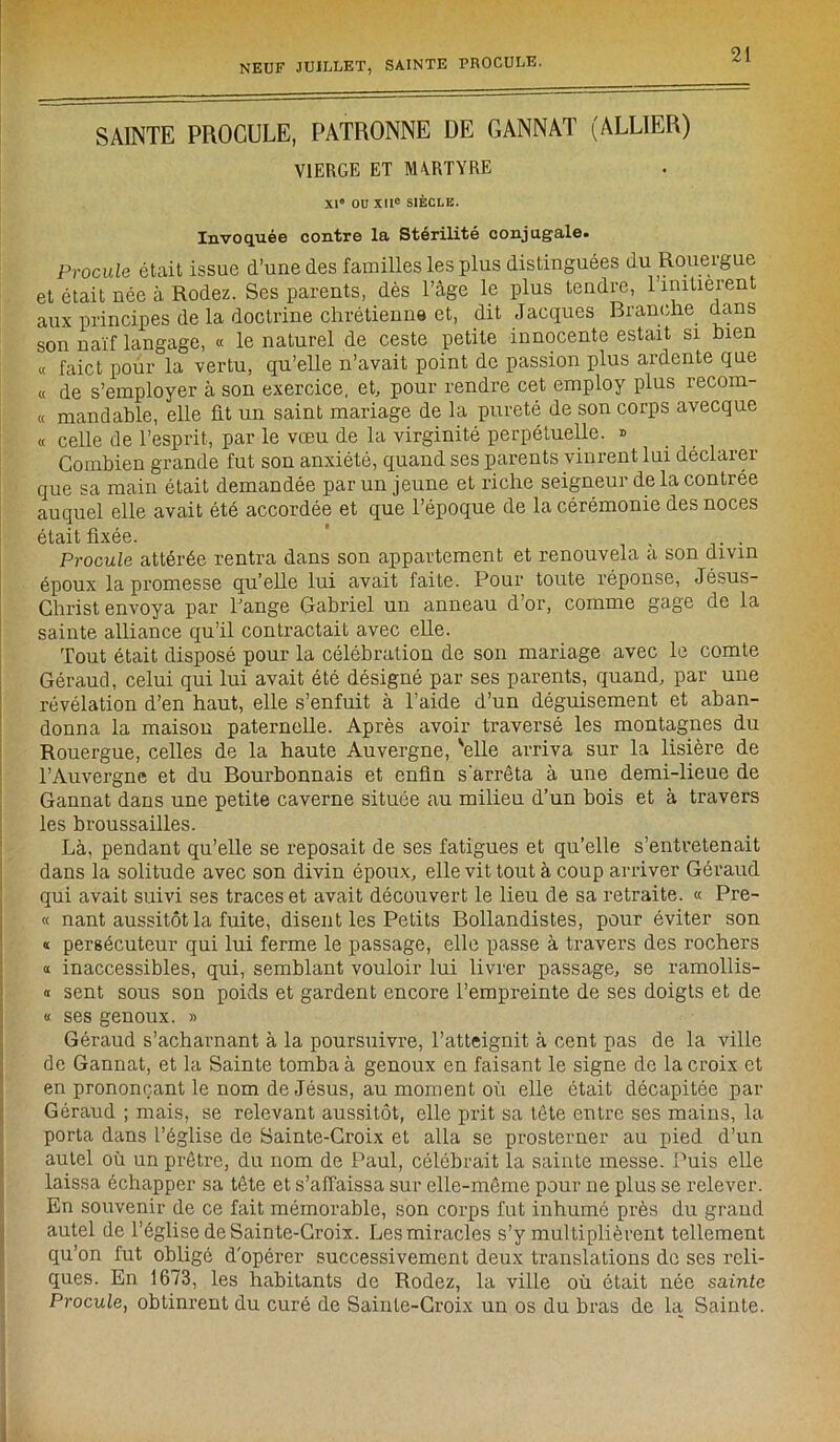 SAINTE PROCELE, PATRONNE DE CANNAT (ALLIER) VIERGE ET MA.RTYRE XI® OU XIIe SIÈCLE. Invoqué© contr© la- Stérilité conjugal©» Procule était issue d’une des familles les plus distinguées du Rouergue et était née à Rodez. Ses parents, dès l’âge le plus tendre, 1 initièrent aux principes de la doctrine chrétienne et, dit Jacques Branche dans son naïf langage, « le naturel de ceste petite innocente estait si bien « faict pour la vertu, qu’elle n’avait point de passion plus ardente que « de s’employer à son exercice, et, pour rendre cet employ plus recom- « mandable, elle fit un saint mariage de la pureté de son corps avecque « celle de l’esprit, par le vœu de la virginité perpétuelle. » Combien grande fut son anxiété, quand ses parents vinrent lui déclarer que sa main était demandée par un jeune et riche seigneur de la contrée auquel elle avait été accordée et que l’époque de la cérémonie des noces était fixée. ' ... Procule attérée rentra dans son appartement et renouvela a son divin époux la promesse quelle lui avait faite. Pour toute réponse, Jésus- Christ envoya par Fange Gabriel un anneau d’or, comme gage de la sainte alliance qu’il contractait avec elle. Tout était disposé pour la célébration de son mariage avec le comte Géraud, celui qui lui avait été désigné par ses parents, quand, par une révélation d’en haut, elle s’enfuit à l’aide d’un déguisement et aban- donna la maison paternelle. Après avoir traversé les montagnes du Rouergue, celles de la haute Auvergne, 'elle arriva sur la lisière de l’Auvergne et du Bourbonnais et enfin s'arrêta à une demi-lieue de Gannat dans une petite caverne située au milieu d’un bois et à travers les broussailles. Là, pendant qu’elle se reposait de ses fatigues et qu’elle s’entretenait dans la solitude avec son divin époux, elle vit tout à coup arriver Géraud qui avait suivi ses traces et avait découvert le lieu de sa retraite. « Pre- « nant aussitôt la fuite, disent les Petits Bollandistes, pour éviter son « persécuteur qui lui ferme le passage, elle passe à travers des rochers « inaccessibles, qui, semblant vouloir lui livrer passage, se ramollis- « sent sous son poids et gardent encore l’empreinte de ses doigts et de « ses genoux. » Géraud s’acharnant à la poursuivre, l’atteignit à cent pas de la ville de Gannat, et la Sainte tomba à genoux en faisant le signe de la croix et en prononçant le nom de Jésus, au moment où elle était décapitée par Géraud ; mais, se relevant aussitôt, elle prit sa tête entre ses mains, la porta dans l’église de Sainte-Croix et alla se prosterner au pied d’un autel où un prêtre, du nom de Paul, célébrait la sainte messe. Puis elle laissa échapper sa tête et s’affaissa sur elle-même pour ne plus se relever. En souvenir de ce fait mémorable, son corps fut inhumé près du grand autel de l'église de Sainte-Croix. Les miracles s’y multiplièrent tellement qu’on fut obligé d'opérer successivement deux translations de ses reli- ques. En 1673, les habitants de Rodez, la ville où était née sainte Procule, obtinrent du curé de Sainte-Croix un os du bras de la Sainte.